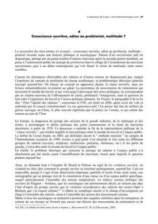 Conscience de Casse / www.theoriecritique.com - 49 
4 
Conscience ouvrière, adieu au prolétariat, multitude ? 
La succession des trois termes ici évoqués – conscience ouvrière, adieu au prolétariat, multitude – 
pourrait résumer toute une histoire politique et sociologique. Partant d’un ouvriérisme naïf ou 
dogmatique, partagé par un grand nombre d’auteurs marxistes après la seconde guerre mondiale, on 
passe à l’enterrement public du concept de prolétariat dans le sillage de l’écroulement du marxisme 
universitaire, puis à un débat contemporain qui voit fleurir le terme de multitude, entre autres 
vocables. 
Comme les résistances observables des salariés et d’autres acteurs ne disparaissent pas, malgré 
l’expulsion du concept de prolétariat du champ académique, sa problématique théorique générale 
ressurgit aujourd’hui. On chasse un concept en apparence désuet, la classe ouvrière, mais ses 
formes métamorphosées reviennent au galop. La persistance de mouvements de contestation qui 
traversent le monde du travail, et qui vont jusqu’à provoquer des crises politiques, ne correspondent 
pas au schéma marxiste de l’affrontement de classe, prolétariat / bourgeoisie, mais la question du 
lien entre l’expérience du travail et l’action politique demeure. En France, le paragraphe 8 de la loi 
dite “ Pour l’égalité des chances ”, concernant le CPE, est retiré en 2006, après avoir été voté et 
entérinée par le conseil constitutionnel. La rue gouverne-t-elle ? La presse fait état de milliers de 
grèves sauvages en Chine, le plus souvent réprimées par la police ou l’armée, et qui créent des 
remous au sein de l’Etat. 
En Europe, la dispersion du groupe des ouvriers de la grande industrie, de la sidérurgie et des 
mines, a accompagné le déclin politique des partis communistes et la chute du marxisme 
doctrinaire, à partir de 1978. Ce processus a entraîné la fin de la représentation publique de la 
“ classe ouvrière ”, qui rendait tangible le lien politique entre le monde du travail et l’espace public. 
La faillite de Lionel Jospin, en 2002, qui défendait encore la “ méthode marxiste ” au congrès de 
l’Internationale socialiste de 1999, montre à quel point s’est distendu le lien entre les différents 
groupes du salariat (ouvriers, employés, techniciens, précaires, chômeurs, etc.) et les partis de 
gauche, c’est-à-dire entre le monde du travail et l’espace public. 
En réalité, le problème théorique qui concerne le passage du salariat à l’espace public n’a 
absolument pas été résolu avant l’essoufflement du marxisme, raison pour laquelle la question 
perdure aujourd’hui. 
Ainsi, on demande trop à l’enquête de Beaud et Pialoux au sujet de La condition ouvrière, on 
voudrait lui faire dire comment le groupe ouvrier se constitue politiquement, aujourd’hui. Cela est 
impossible, puisqu’il s’agit d’une observation empirique, partielle et locale d’une seule usine, une 
monographie qui ne présage rien de la constitution d’une classe ou d’un espace public spécifique, 
auquel participeraient l’ensemble des acteurs marginalisés. La relative retenue politique des 
ouvriers de Peugeot – Sochaux, que les sociologues ont pertinemment décrit, ne résume pas plus 
l’état d’esprit du groupe ouvrier que la virulence revendicative des salariés des usines Opel à 
Bochum que j’ai exposé ailleurs162. L’affaire se complique encore si le champ d’investigation est 
élargi à l’ensemble des salariés, sinon à l’ensemble des acteurs des mouvements sociaux. 
Même si tous les sociologues se mettaient à produire des enquêtes similaires dans les entreprises, la 
somme de ces travaux ne livrerait pas encore une théorie des mouvements de contestation et de 
162 AN, « La Ruhr ouvrière entre réveil et reprise », Mouvements N. 38, La Découverte, 2005. 
 