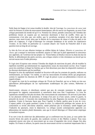 Conscience de Casse / www.theoriecritique.com - 5 
Introduction 
Nulle faute de frappe n’est venue troubler le double titre de l’ouvrage. La conscience de casse veut 
saisir les brisures et éclats du mouvement émancipateur, afin de sauver ces fragments, au nom d’une 
critique persistante du monde tel qu’il va. Nommer les choses, prendre conscience de l’étendue des 
problèmes laissés en suspens par un marxisme doctrinaire à bout de souffle. Alors que le 
communisme n’est plus que son ombre, que le socialisme européen n’est plus hanté par des 
spectres, mais mort-vivant, alors que la théorie de la conscience de classe n’a plus de parti ni de 
patrie où s’appuyer, il s’agit d’interroger les concepts fondateurs et de scruter les expériences 
vivantes. Je me réfère en particulier au « courant chaud » de l’école de Francfort dont il sera 
question tout au long de cet ouvrage. 
Le titre du livre est une allusion ironique au célèbre thème de Lukaçs, Histoire et conscience de 
classe, qui a marqué le marxisme occidental, acquise à l’idée que le parti apporterait la conscience 
aux opprimés, de l’extérieur de leur propre vie. Vision battue en brèche à travers la chute du mur de 
Berlin, le débordement des partis ouvriers, une critique créative et des résistances au travail qui ne 
suivent aucun mot d’ordre préconçu. 
Il s’agit ainsi d’exposer sans retenue l’étendue des dégâts du marxisme de parti, afin de troubler la 
répétition mortifère qu’entretiennent les organisations issues du mouvement ouvrier. Avec l’espoir 
secret de contribuer à élargir les brèches qui se font désormais jour dans les dispositifs routiniers et 
les discours doctrinaires qui les justifient. 
Pourquoi la crise du capitalisme mondial ne favorise-t-elle pas les courants de gauche, radicaux ou 
institutionnels, en Europe ? En réalité, ce sont les mouvements d’extrême droite qui progressent, 
comme le signalent les élections de 2009. Il s’agit de percer à jour ces phénomènes à travers un 
regard critique. 
Ce regard me vient de la sociologie critique de l’Ecole de Francfort, qui ne se limite en rien aux 
spéculations philosophiques de ses représentants académiques les plus connus, Habermas et 
Honneth. 
Intuitivement, citoyens et chercheurs sentent que peu de concepts nomment les dégâts que 
provoquent les rapports concurrentiels et autoritaires dont tous font l’expérience. La crise du 
capitalisme mondial ne fait plus de doute. Des mouvements de contestation vifs arrivent à jeter dans 
la rue plusieurs millions de personnes, le temps d’un jour ou d’une saison, contre la guerre, la 
précarité du travail, à l’encontre des manifestations les plus flagrantes du racisme, de la violence 
moderne. Contre le fascisme façon pop. Pour l’égalité, la liberté, parfois pour la joie de vivre. 
L’espace public n’en garde pourtant à peine la trace. La subjectivité politique des acteurs de la 
contestation se révèle elle-même aléatoire, tantôt polarisée par la résistance, tantôt happée par 
l’industrie du spectacle, sinon la dépression. La critique sociale contemporaine approche ces 
phénomènes de manière plutôt tâtonnante, sans que le travail théorique et l’observation empirique 
se touchent toujours. 
Il ne sert à rien de relativiser des phénomènes qui se confirment tous les jours, je veux parler des 
ressorts brisés des partis de gauche, des syndicats ouvriers et des Maîtres à penser. Tous nous 
proposent encore une mise en mouvement qui ne cesse d’engendrer des revers chaque fois plus 
amples. En France et ailleurs, les partis issus du mouvement ouvrier se montrent impuissants face à 
 