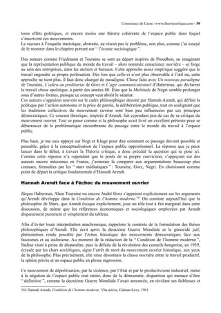 Conscience de Casse / www.theoriecritique.com - 50 
leurs effets politiques, et encore moins une théorie cohérente de l’espace public dans lequel 
s’inscrivent ces mouvements. 
Le recours à l’enquête statistique, abstraite, ne résout pas le problème, non plus, comme j’ai essayé 
de le montrer dans le chapitre portant sur “ l’écoute sociologique ”. 
Des auteurs comme Friedmann et Touraine se sont au départ inspirés de Proudhon, en imaginant 
que la représentation publique du monde du travail – alors nommée conscience ouvrière – se forge 
au sein des entreprises, dans les ateliers et bureaux. Cette approche assez empirique suggère que le 
travail engendre sa propre politisation. Dès lors que celle-ci n’est plus observable à l’oeil nu, cette 
approche ne tient plus, il faut donc changer de paradigme. Chose faite avec Un nouveau paradigme 
de Touraine, L’adieu au prolétariat de Gorz et L’agir communicationnel d’Habermas, qui déclarent 
le travail chose apolitique, à partir des années 80. Élan que la Multitude de Negri semble prolonger 
sous d’autres formes, puisque ce concept veut abolit le salariat. 
Ces auteurs s’appuient souvent sur le cadre philosophique dessiné par Hannah Arendt, qui définit la 
politique par l’action autonome et la prise de parole, la délibération publique, tout en soulignant que 
les traditions collectives du mouvement ouvrier sont bien peu influencées par ces principes 
démocratiques. Ce courant théorique, inspirée d’Arendt, fait cependant peu de cas de sa critique du 
mouvement ouvrier. Tout se passe comme si la philosophe avait livré un excellent prétexte pour se 
débarrasser de la problématique encombrante du passage entre le monde du travail à l’espace 
public. 
Plus haut, je me suis appuyé sur Negt et Kluge pour dire comment ce passage devient possible et 
pensable, grâce à la conceptualisation de l’espace public oppositionnel. La réponse que je peux 
lancer dans le débat, à travers la Théorie critique, a donc précédé la question qui se pose ici. 
Comme cette réponse n’a cependant que le poids de sa propre conviction, s’appuyant sur des 
auteurs encore méconnus en France, j’aimerais la comparer aux argumentations beaucoup plus 
connues, formulées par les “ stars médiatiques ” : Touraine, Gorz, Negri. En choisissant comme 
point de départ la critique fondamentale d’Hannah Arendt. 
Hannah Arendt face à l’échec du mouvement ouvrier 
Jürgen Habermas, Alain Touraine ou encore André Gorz s’appuient explicitement sur les arguments 
qu’Arendt développe dans la Condition de l’homme moderne.163 On constate aujourd’hui que la 
philosophie de Marx, que Arendt évoque explicitement, joue un rôle tout à fait marginal dans cette 
discussion, de même que les références économiques et sociologiques employées par Arendt 
disparaissent purement et simplement du tableau. 
Afin d’éviter toute interprétation anachronique, rappelons le contexte de la formulation des thèses 
philosophiques d’Arendt. Elle écrit après la deuxième Guerre Mondiale et le génocide juif, 
phénomènes rendu possible par l’échec historique des mouvements démocratiques face aux 
fascismes et au stalinisme. Au moment de la rédaction de la “ Condition de l’homme moderne ”, 
Staline vient à peine de disparaître, puis la défaite de la révolution des conseils hongroise, en 1959, 
écrasée par les chars soviétiques, signe l’arrêt de mort du mouvement ouvrier historique, aux yeux 
de la philosophe. Plus précisément, elle situe désormais la classe ouvrière entre le travail productif, 
la sphère privée et un espace public en pleine régression. 
Ce mouvement de dépolitisation, par la violence, par l’Etat et par le productivisme industriel, mène 
à la négation de l’espace public tout entier, donc de la démocratie, disparition qui menace d’être 
“ définitive ”, comme la deuxième Guerre Mondiale l’avait annoncée, en révélant ses faiblesses et 
163 Hannah Arendt, Condition de l’homme moderne. Vita activa, Calman-Levy, 1961. 
 