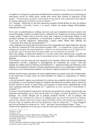 Conscience de Casse / www.theoriecritique.com - 51 
sa fragilité. La critique de ce processus de dépolitisation commence cependant avec un hommage au 
mouvement ouvrier du 19ème siècle, comme pour mieux faire ressortir la régression qu’elle 
accuse : “ Lorsqu’il parut en public, le mouvement ouvrier était la seule organisation dans laquelle 
les hommes agissaient et parlaient en tant qu’hommes. ” 164 
Les “ hommes ” définissent ici des êtres autonomes auxquels Arendt attribue les titres de noblesse 
de la politique, c’est-à-dire l’action et la parole, d’après son propre langage philosophique, 
influencé par Aristote. 
Par la suite, la généralisation du suffrage universel, ainsi que la séparation du travail salarié et du 
travail domestique, rattaché à la sphère privée, a débouché sur l’irruption de la classe ouvrière dans 
l’espace public. Comme celui-ci avait été conçu dans l’esprit de la démocratie libérale en tant 
qu’espace politique des propriétaires, ce basculement a pétrifié l’ancien modèle politique sans 
ouvrir une nouvelle perspective démocratique, l’espace public libéral étant débordé par 
“ l’ascension de la classe des non-propriétaires ”.165 
Cette explication est reprise dans des termes tout à fait comparables par Jürgen Habermas, qui juge 
les effets de l’extension de l’Etat social dans les années 1960 : “ L’occupation de l’espace public et 
politique par la masse des non-propriétaires a abouti à un entrecroisement serré de l’Etat et de la 
société qui a sapé l’ancienne base de l’espace public sans en construire une nouvelle. ”166 
Dans cette optique, la démocratie libérale ne s’est pas avérée trop restreinte pour accueillir des 
mouvements politiques de masse, mais le mouvement ouvrier n’a pas su s’adapter au libéralisme 
politique. 
Chez Arendt, l’une des raisons de cette incapacité est le caractère collectiviste et bureaucratique des 
organisations ouvrières, empêchant le développement de l’autonomie des acteurs. Cette idée 
rappelle une célèbre analyse d’Adorno et de Horkheimer167 , également utilisée par Habermas, selon 
laquelle la massification culturelle, la bureaucratisation des partis et une médiatisation tournée vers 
le fait divers ou le divertissement médiocre, ont abouti à l’appauvrissement de l’espace public. 
Hannah Arendt invoque cependant une raison supplémentaire qui paraît encore plus fondamentale, 
et qui réside dans la nature même du travail productif sur lequel ces organisations se fondent, 
d’après elle. 
Le travail productif s’oppose non seulement à la création, mais empêche même de penser la liberté 
et la politique. Le travail productif suppose l’isolation individuelle du travailleur, dans le cadre de la 
division sociale du travail, en même temps qu’il organise le collectivisme, empêchant par ce fait 
toute expression autonome, débouchant sur “ l’effacement de toute conscience d’individualité et 
d’identité ”.168 
En outre, le travail productif connaît pour seul horizon une productivité aveugle, enfermée dans une 
rationalité instrumentale, qui ne laisse pas de place à la critique, à la prise de parole et à l’action 
politique. Une société marquée par ce principe productif cherche à fuir la politique afin 
“ d’échapper aux calamités de l’action en se réfugiant dans une activité de travail où un homme, 
isolé de tous, demeure maître de ses faits et gestes du début à la fin. Cette tentative de remplacer le 
faire par l’agir est manifeste dans tous les réquisitoires contre la ‘démocratie’ ”169. Nous constatons 
que le travail productif se résume ici au “ faire ”, alors que l’action politique désigne “ l’agir ”170. 
Arendt insiste également sur le fait que ce type de travail porte les stigmates de la nécessité et du 
164 Op.cit., p. 246. 
165 Op.cit., p.70. 
166 Habermas, Strukturwandel der Öffentlichkeit, Suhrkamp, 1990, p. 270. 
167 Adorno/Horkheimer, La dialectique de la raison, Gallimard, 1974. 
168 Arendt, op.cit., p.240. 
169 Op.cit., p.100. 
170 Cette distinction classique est reprise par des auteurs comme Habermas ou encore Jean-Marie Vincent qui publie 
Critique du travail. Le faire et l’agir, PUF, 1987. 
 