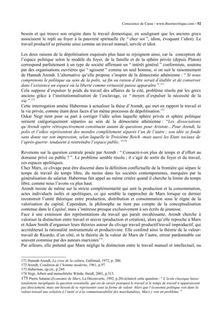 Conscience de Casse / www.theoriecritique.com - 52 
besoin et qui trouve son origine dans le travail domestique, en soulignant que les anciens grecs 
associaient le repli au foyer à la pauvreté spirituelle (le “ chez soi ”, idion, évoquant l’idiot). Le 
travail productif se présente ainsi comme un travail manuel, servile et idiot. 
Les deux raisons de la dépolitisation esquissés plus haut se rejoignent ainsi, car la conception de 
l’espace politique selon le modèle du foyer, de la famille et de la sphère privée (depuis Platon) 
correspond parfaitement à un type de société affirmant un “ intérêt général ” conformiste, soutenu 
par des organisations ouvrières qui “ agissent ” comme un seul homme, si on suit le raisonnement 
de Hannah Arendt. L’alternative qu’elle propose s’inspire de la démocratie athénienne : “ Si nous 
comprenons le politique au sens de la polis, sa fin ou raison d’être serait d’établir et de conserver 
dans l’existence un espace où la liberté comme virtuosité puisse apparaître ”.171 
Cela suppose d’expulser le poids du travail des affaires de la cité, problème résolu par les grecs 
anciens grâce à l’institutionnalisation de l’esclavage, ce “ moyen d’expulser la nécessité de la 
vie ”.172 
Cette interrogation amène Habermas à actualiser la thèse d’Arendt, qui met en rapport le travail et 
la vie privée, comme étant deux faces d’un même processus de dépolitisation.173 
Oskar Negt tient pour sa part à corriger l’idée selon laquelle sphère privée et sphère politique 
seraient catégoriquement séparées au sein de la démocratie athénienne : “Les dissociations 
qu’Arendt opère rétrospectivement constituent autant de questions pour Aristote…Pour Arendt, la 
polis et l’oikos représentent des mondes complètement séparés l’un de l’autre ; son idée se fonde 
sans doute sur son impression, selon laquelle le Troisième Reich -mais aussi les Etats sociaux de 
l’après-guerre- tendaient à restreindre l’espace public. ”174 
Revenons sur la question centrale posée par Arendt : “ Consacre-t-on plus de temps et d’effort au 
domaine privé ou public ? ”. Le problème semble résolu ; il s’agit de sortir du foyer et du travail, 
ces espaces apolitiques. 
Chez Marx, ce clivage peut être discerné dans la définition conflictuelle de la frontière qui sépare le 
temps de travail du temps libre, du moins dans les sociétés contemporaines, marquées par la 
généralisation du salariat. Habermas fait appel au même critère quand il cherche la limite du temps 
libre, comme nous l’avons vu plus haut. 
Arendt insiste de même sur la stricte complémentarité qui unit la production et la consommation, 
actes individuels isolés et apolitiques, ce qui semble la rapprocher de Marx lorsque ce dernier 
reconstruit l’unité théorique entre production, distribution et consommation sous le règne de la 
valorisation du capital. Cependant, la philosophe ne tient pas compte de la conceptualisation 
contenue dans le Capital, mais s’intéresse presque exclusivement à ses écrits de jeunesse. 
Face à une extension des représentations du travail qui paraît envahissante, Arendt cherche à 
valoriser la distinction entre travail et oeuvre (production et création), alors qu’elle reproche à Marx 
et Adam Smith d’organiser leurs théories autour du clivage travail productif/travail improductif, qui 
accréditerait la rationalité instrumentale et productiviste. Elle confond ainsi la théorie de la valeur-travail 
de Ricardo, d’un côté, et la théorie de la valeur de Marx de l’autre, erreur pardonnable car 
souvent commise par des auteurs marxistes175. 
Par ailleurs, elle prétend que Marx néglige la distinction entre le travail manuel et intellectuel, ou 
171 Hannah Arendt, La crise de la culture, Gallimad, 1972, p. 200. 
172 Arendt, Condition de l’homme moderne, 1961, p.97. 
173 Habermas, op.cit., p.249. 
174 Negt, Arbeit und menschliche Würde, Steidl, 2001, p.313. 
175 Pierre Salama (Economie de Marx, La Découverte, 1992, p.20) éclaircit cette question : “ L’école classique laisse 
totalement inexpliquée la question essentielle, qui est de savoir pourquoi le travail et le temps de travail n’apparaissent 
pas directement, mais ont besoin de se représenter sous la forme de valeur. Alors que l’économie politique voit dans la 
valeur-travail une solution à l’unité et à la commensurabilité des marchandises, Marx y voit un problème. ” 
 