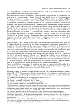 Conscience de Casse / www.theoriecritique.com - 54 
qui a été qualifiée d’ “ ouvriériste ”178 à une orientation qui écarte la considération du travail salarié 
pour se focaliser, enfin, sur un paradigme culturel.179 
Dans ses premières enquêtes sur les usines Renault, on trouve une conception du travail salarié qui 
correspond au “ travail nécessaire ” dans le Capital de Marx, dans la mesure où n’est considéré que 
le rapport immédiat du travailleur à la machine.180 Les médiations sociales essentielles que Marx 
expose par la suite s’éclipsent chez Touraine, notamment la soumission réelle du salariat, le marché, 
la circulation financière et le commerce mondial. Il faut croire que Touraine ne perçoit pas ce 
problème, car le passage théorique du travail à la société semble alors assuré par la notion générique 
de “ classe ouvrière ”. L’ouvriérisme sociologique de l’équipe réunie par Georges Friedmann, à 
laquelle Touraine participe, comprend la classe ouvrière comme une donnée sociale immédiate qui 
peut être éprouvé directement, à travers les enquêtes de terrain. Cette vision est en réalité plus 
proche de Proudhon que de Marx. La “ classe ouvrière ” semble se manifester concrètement dans 
les entreprises, en lien avec les tâches des travailleurs. Le travail s’affirme ici en tant que réalité 
sociale positive, alors que chez Marx il n’existe que d’une manière négative, en tant qu’annexe de la 
circulation globale du capital. La transformation du salariat en classe ouvre un vaste débat 
philosophique, mais l’un n’est jamais identifié à l’autre chez Marx.181 
Jusqu’aux années 1960, Touraine, postule encore que la relation du travailleur au capital passe par 
le milieu technique de l’entreprise, et non pas par les abstractions produites par le capitalisme (le 
marché, le salaire, la circulation des capitaux, etc.). Selon cette lecture, le fétichisme de la 
marchandise n’intervient pas dans la constitution du salariat, ce qui explique pourquoi les 
chercheurs friedmaniens s’efforcent de saisir le travail ouvrier comme une réalité immédiate, dont 
la face subjective serait avant tout travaillée par les conditions de la production industrielle. 
Cet arrière-fond théorique pèse encore dans la description que Touraine fait de la “ conscience 
ouvrière ”, qui semble largement influencée par l’appareil de production et ses techniques. À 
nouveaux, nous sommes placés face aux machines et au travail immédiat. L’auteur souligne que 
l’objet principal de son ouvrage est de montrer “ les transformations de la conscience ouvrière liées 
à l’évolution technique ”. Dans son ouvrage dédié à la “ conscience ouvrière ”, Touraine affirme 
alors qu’il “ est nécessaire et possible de définir la conscience de classe au travail ”.182 
Selon les définitions tourainiennes, le travailleur entretient un rapport subjectif immédiat à la 
production183, tandis que chez Marx il n’est que la partie variable de la valorisation capitaliste, 
produisant des marchandises sans qualité, par un travail sans qualité. 
Depuis ses travaux sur les usines Renault, Touraine discerne trois systèmes, connus sous le nom de 
phases A,B et C184. L’auteur assure à plusieurs reprises que les trois systèmes ne constituent pas des 
étapes historiques ou chronologiques185,mais qu’ils peuvent coexister dans le temps. L’auteur se 
178 Voir Klaus Düll, Industriesoziologie in Frankreich, EVA, Munich, 1975, p.110. 
179 Touraine, Un nouveau paradigme, Fayard, 2005, p.9. 
180 Touraine, L’évolution du travail ouvrier, Seuil, 1956, p.41 
181 Jean-Marie Vincent, Un autre Marx, Ed. Page 2, lausanne, 2001. 
182 Nous soulignons. Touraine, La Conscience ouvrière, Seuil, 1966, p.113). 
183 Contrairement à Friedmann, Touraine ne veut pourtant pas se limiter au travail ouvrier concret, mais le place dans 
un “ système social ” du travail en s’intéressant au mode d’organisation de l’entreprise. Cela lui vaut une critique assez 
verte du maître, qui lui reproche de s’être lancé dans des généralisations abstraites et hâtives, au lieu de progresser par 
déduction à partir des observations empiriques (voir Düll, 1975, p.119). 
184 Le système A décrit un mode de travail caractérisé par l’emploi de travailleurs qualifiés sur des machines 
élémentaires qui demandent une grande maîtrise ; B décrit la mécanisation et l’utilisation d’une main d’oeuvre peu 
qualifiée et C la mobilisation d’ouvriers spécialisés dans le cadre de l’automation (Touraine, 1959, p.48). Parallèlement, 
on passe de la défense du métier au syndicalisme interprofessionnel, sans que cette correspondance soit insérée dans un 
exposé historique. 
185 Touraine, Sociologie de l’action, 1999, p.200. L’édition revue et commentée de la “ Sociologie de l’action ” de 
1999, version qui correspond complètement à l’orientation et l’évolution théorique de Touraine, selon ses propres dires 
(Introduction de 1999, p.8). La première publication date de 1965. 
 