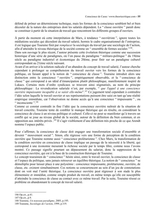 Conscience de Casse / www.theoriecritique.com - 55 
défend de prôner un déterminisme technique, mais les formes de la conscience semblent bel et bien 
découler de la nature des entreprises dont les salariés dépendent. La “ classe ouvrière ” paraît donc 
se constituer à partir de la situation de travail que rencontrent les différents groupes d’ouvriers. 
À partir du moment où cette interprétation de Marx, à tendance “ ouvriériste ”, ignore toutes les 
médiations sociales qui découlent du travail salarié, hormis le cadre organisationnel de l’entreprise, 
il est logique que Touraine finit par remplacer la sociologie du travail par une sociologie de l’action, 
afin d’atteindre le niveau théorique de la société comme un “ ensemble de formes sociales ”186. 
Dans son ouvrage le plus récent, l’auteur présente cette évolution théorique comme une succession 
historique d’une série de paradigmes, où l’on passe du paradigme “ militaro-politique ” du 19ème 
siècle au paradigme industriel et économique du 20ème, pour finir sur un paradigme culturel 
correspondant au 21ème siècle naissant. 
Avant d’en arriver à la solution radicale d’un abandon du concept de travail salarié, l’auteur cherche 
cependant à prolonger sa compréhension du travail ouvrier vers les formes de la conscience 
publique, en faisant appel à la notion de “ conscience de classe ”. Touraine introduit alors une 
distinction entre la conscience “ ouvrière ”, empiriquement observable, et la “ conscience de 
classe ” qui correspond à un idéal d’émancipation plutôt philosophique, manifestement inspiré de 
Lukacs. Certains mots d’ordre syndicaux se trouvent ainsi stigmatisés, au nom du principe 
philosophique : La revendication salariale n’est, par exemple, “ que l'appel à une conscience 
ouvrière impuissante incapable à se saisir elle-même”.187 Ce jugement tend cependant à contredire 
l’idée selon laquelle le travail ouvrier et ses représentations puissent être saisi en tant qu’une réalité 
empirique immédiate, car l’observation ne donne accès qu’à une conscience “ impuissante ” , ou 
“ inconsciente ”.188 
Comme ce constat contredit in fine l’idée que la conscience ouvrière naîtrait de la situation de 
travail concrète, Touraine tente de combler le manque théorique qui en résulte, en considérant la 
conscience de classe à un niveau politique et culturel. Celle-ci ne peut se manifester qu’à travers un 
conflit qui se joue au niveau global de la société, autour de la définition du bien commun, et en 
opposition aux intérêts privés .189 Il s’agit visiblement d’une définition très proche de ce que Arendt 
nomme l’espace public. 
Pour s’affirmer, la conscience de classe doit engager une transformation sociale d’ensemble et 
devenir “ mouvement social ”. Sinon, elle régresse vers une forme de perception de la condition 
ouvrière que Touraine nomme aussi “ conscience prolétarienne ”. Chez Marx, la transformation de 
la condition ouvrière en conscience de classe implique un passage de la nécessité à la liberté, qui 
correspond à une économie mesurant la richesse sociale par le temps libre, comme nous l’avons 
montré. Ce passage signifie pourtant un dépassement du salariat, donc la suppression de la 
conscience ouvrière, qui est à la base de la construction théorique de Touraine. 
Le concept tourainien de “ conscience ” hésite ainsi, entre le travail ouvrier, la conscience de classe 
et l’espace du politique, sans jamais retrouver un équilibre théorique. La notion de “ conscience ” se 
démultiplie pour laisser place à une polysémie : conscience impuissante, prolétarienne, ouvrière, de 
classe, etc. existent simultanément. Ces notions se concurrencent au sein d’un jeu de connotations 
dont on voit mal l’unité théorique. La conscience ouvrière peut régresser à son stade le plus 
élémentaire et immédiat, comme simple produit du travail, en même temps qu’elle est susceptible 
d’atteindre la conscience de classe au contact avec ce même travail. Par la suite, Touraine résout ce 
problème en abandonnant le concept de travail salarié. 
186 Op.cit., p.41. 
187 Op.cit., p.9. 
188 Touraine, Un nouveau paradigme, 2005, p.195. 
189 Touraine, Sociologie de l’action, 1999, p.119. 
 