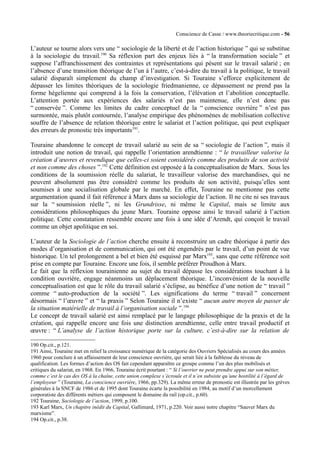 Conscience de Casse / www.theoriecritique.com - 56 
L’auteur se tourne alors vers une “ sociologie de la liberté et de l’action historique ” qui se substitue 
à la sociologie du travail.190 Sa réflexion part des enjeux liés à “ la transformation sociale ” et 
suppose l’affranchissement des contraintes et représentations qui pèsent sur le travail salarié ; en 
l’absence d’une transition théorique de l’un à l’autre, c’est-à-dire du travail à la politique, le travail 
salarié disparaît simplement du champ d’investigation. Si Touraine s’efforce explicitement de 
dépasser les limites théoriques de la sociologie friedmanienne, ce dépassement ne prend pas la 
forme hégelienne qui comprend à la fois la conservation, l’élévation et l’abolition conceptuelle. 
L’attention portée aux expériences des salariés n’est pas maintenue, elle n’est donc pas 
“ conservée ”. Comme les limites du cadre conceptuel de la “ conscience ouvrière ” n’est pas 
surmontée, mais plutôt contournée, l’analyse empirique des phénomènes de mobilisation collective 
souffre de l’absence de relation théorique entre le salariat et l’action politique, qui peut expliquer 
des erreurs de pronostic très importants191. 
Touraine abandonne le concept de travail salarié au sein de sa “ sociologie de l’action ”, mais il 
introduit une notion de travail, qui rappelle l’orientation arendtienne : “ le travailleur valorise la 
création d’oeuvres et revendique que celles-ci soient considérés comme des produits de son activité 
et non comme des choses ”.192 Cette définition est opposée à la conceptualisation de Marx. Sous les 
conditions de la soumission réelle du salariat, le travailleur valorise des marchandises, qui ne 
peuvent absolument pas être considéré comme les produits de son activité, puisqu’elles sont 
soumises à une socialisation globale par le marché. En effet, Touraine ne mentionne pas cette 
argumentation quand il fait référence à Marx dans sa sociologie de l’action. Il ne cite ni ses travaux 
sur la “ soumission réelle ”, ni les Grundrisse, ni même le Capital, mais se limite aux 
considérations philosophiques du jeune Marx. Touraine oppose ainsi le travail salarié à l’action 
politique. Cette constatation ressemble encore une fois à une idée d’Arendt, qui conçoit le travail 
comme un objet apolitique en soi. 
L’auteur de la Sociologie de l’action cherche ensuite à reconstruire un cadre théorique à partir des 
modes d’organisation et de communication, qui ont été engendrés par le travail, d’un point de vue 
historique. Un tel prolongement a bel et bien été esquissé par Marx193, sans que cette référence soit 
prise en compte par Touraine. Encore une fois, il semble préférer Proudhon à Marx. 
Le fait que la réflexion tourainienne au sujet du travail dépasse les considérations touchant à la 
condition ouvrière, engage néanmoins un déplacement théorique. L’inconvénient de la nouvelle 
conceptualisation est que le rôle du travail salarié s’éclipse, au bénéfice d’une notion de “ travail ” 
comme “ auto-production de la société ”. Les significations du terme “ travail ” concernent 
désormais “ l’oeuvre ” et “ la praxis ” Selon Touraine il n’existe “ aucun autre moyen de passer de 
la situation matérielle de travail à l’organisation sociale ”.194 
Le concept de travail salarié est ainsi remplacé par le langage philosophique de la praxis et de la 
création, qui rappelle encore une fois une distinction arendtienne, celle entre travail productif et 
oeuvre : “ L’analyse de l’action historique porte sur la culture, c’est-à-dire sur la relation de 
190 Op.cit., p.121. 
191 Ainsi, Touraine met en relief la croissance numérique de la catégorie des Ouvriers Spécialisés au cours des années 
1960 pour conclure à un affaissement de leur conscience ouvrière, qui serait liée à la faiblesse du niveau de 
qualification. Les formes d’action des OS fait cependant apparaître ce groupe comme l’un des plus mobilisés et 
critiques du salariat, en 1968. En 1966, Touraine écrit pourtant : “ Si l’ouvrier ne peut prendre appui sur son métier, 
comme c’est le cas des OS à la chaîne, cette union complexe s’écroule et il n’en subsiste qu’une hostilité à l’égard de 
l’employeur ” (Touraine, La conscience ouvrière, 1966, pp.329). La même erreur de pronostic est illustrée par les grèves 
générales à la SNCF de 1986 et de 1995 dont Touraine écarte la possibilité en 1984, au motif d’un morcellement 
corporatiste des différents métiers qui composent le domaine du rail (op.cit., p.60). 
192 Touraine, Sociologie de l’action, 1999, p.100. 
193 Karl Marx, Un chapitre inédit du Capital, Gallimard, 1971, p.220. Voir aussi notre chapitre “Sauver Marx du 
marxisme”. 
194 Op.cit., p.38. 
 