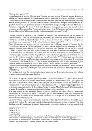 Conscience de Casse / www.theoriecritique.com - 57 
l’homme à ses oeuvres ”.195 
Le déplacement de terrain théorique que Touraine suggère, semble désormais assurer la mise en 
relation du travail matériel, de l’organisation sociale, ainsi que de l’action politique/ culturelle. 
Cette constellation théorique ouvre cependant une nouvelle contradiction fondamentale, car selon 
Arendt, travail productif et création sont des notions antinomiques, non pas complémentaires. La 
question de savoir, par quel biais le faire se transformerait en agir, n’est pas résolue. Alors que la 
“ situation matérielle de travail ” dont part Touraine, correspond au temps de travail et à la 
nécessité, la culture dépend de l’autonomie et du temps libre. Si la conceptualisation tourainienne 
délaisse Marx, elle n’adhère pas non plus entièrement aux arguments d’Arendt. 
L’auteur cherche à répondre à ce dilemme en centrant son argumentation sur la notion de 
“ rationalisation ”, dans un renversement de perspective qui délaisse le travail ouvrier au profit de 
l’entreprise (en tant qu’organisation) : “ Si on se place au niveau de l’entreprise et non plus du 
travail ouvrier, c’est du progrès de la rationalisation qu’il faut parler. ”196 
Pareil déplacement de terrain, qui est posé comme une évidence, permet à Touraine de lier 
l’organisation sociale à l’action politique. Le processus de rationalisation historique semble y 
conduire presque naturellement. Il s’agit d’un processus que Touraine décline en deux temps. 
D’abord, il passe d’une lutte dans la production à une lutte pour le contrôle de l’entreprise : “ Plus 
la rationalisation se développe et s’élève vers les niveaux supérieurs de fonctionnement de 
l’entreprise, plus aussi l’ensemble des problèmes sociaux du travail apparaît comme la lutte pour le 
contrôle des instruments et des résultats du travail rationalisé ”.197 Ce nouveau cadre théorique 
étant acquis, il poursuit la réflexion, dans un deuxième temps, pour relier la lutte pour le contrôle de 
l’organisation à l’action politique : “ Plus la production s’organise, plus le sujet historique devient 
collectif, plus le pouvoir se concentre et donc plus les conflits sociaux deviennent politiques ”.198 
Cette déclinaison théorique ne semble pas concerner les attitudes ouvrières que l’auteur définit en 
rapport avec le pouvoir économique, alors que la relation des salariés au pouvoir politique est à 
peine abordée. 
Par conséquent, la nouvelle orientation théorique repose sur une dissociation théorique entre salariat 
et action, entre travail et prise de décision. 
En ce sens, il apparaît logique que l’expression “ mouvement ouvrier ”199, que l’auteur semble 
associer au travail productif, tombe, en faveur de la notion de “ mouvement social ”, qui signale une 
lutte pour l’organisation sociale. Dans cette optique, les mouvements sociaux ne portent pas sur 
l’organisation du travail salarié, bien que le mouvement ouvrier se soit constitué par opposition aux 
contraintes organisationnelles de la société, d’après Touraine. Manifestement, l’affaiblissement de 
la notion de travail crée plus de complications théoriques qu’il n’en résout. 
Si le mouvement ouvrier historique fournit la matière empirique première à la conceptualisation 
tourainienne du “ mouvement social ”, il apparaît que cet idéal théorique n’est plus rempli par les 
acteurs qui se réclament de ce mouvement historique. Le concept est alors transposé vers les 
nouveaux mouvements sociaux. 
Les mouvements sociaux qui intéressent Touraine veulent des transformations profondes de la 
société et ils portent des projets de société contredisant l’organisation sociale existante. Cette lutte 
doit être mené à l’intérieur de la société, d’une manière réformiste, si elle ne veut pas engendrer de 
195 Op.cit., p.56. 
196 Op.cit., p.193. 
197 Op.cit., p.195. 
198 Op.cit; p.212. 
199 Par ailleurs, l’imprécision du mot “ mouvement ouvrier ” n’aide pas la clarification théorique, alors qu’il renvoie au 
terme allemand “Arbeiterbewegung ” (Le mouvement des travailleurs). L’expression allemande n’oppose pas 
nécessairement les deux dimensions, puisque Marx entendait par là un mouvement d’émancipation de tous ceux qui 
n’ont que “ leur force de travail à vendre et qui n’ont que leurs chaînes à perdre ”. 
 