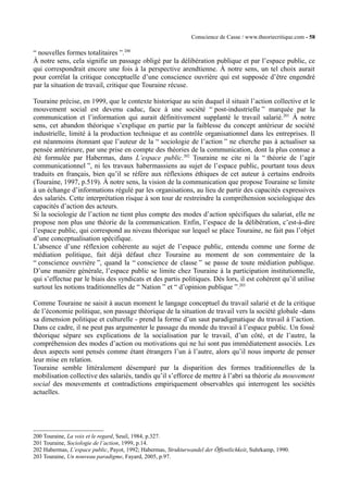 Conscience de Casse / www.theoriecritique.com - 58 
“ nouvelles formes totalitaires ”.200 
À notre sens, cela signifie un passage obligé par la délibération publique et par l’espace public, ce 
qui correspondrait encore une fois à la perspective arendtienne. À notre sens, un tel choix aurait 
pour corrélat la critique conceptuelle d’une conscience ouvrière qui est supposée d’être engendré 
par la situation de travail, critique que Touraine récuse. 
Touraine précise, en 1999, que le contexte historique au sein duquel il situait l’action collective et le 
mouvement social est devenu caduc, face à une société “ post-industrielle ” marquée par la 
communication et l’information qui aurait définitivement supplanté le travail salarié.201 À notre 
sens, cet abandon théorique s’explique en partie par la faiblesse du concept antérieur de société 
industrielle, limité à la production technique et au contrôle organisationnel dans les entreprises. Il 
est néanmoins étonnant que l’auteur de la “ sociologie de l’action ” ne cherche pas à actualiser sa 
pensée antérieure, par une prise en compte des théories de la communication, dont la plus connue a 
été formulée par Habermas, dans L’espace public.202 Touraine ne cite ni la “ théorie de l’agir 
communicationnel ”, ni les travaux habermassiens au sujet de l’espace public, pourtant tous deux 
traduits en français, bien qu’il se réfère aux réflexions éthiques de cet auteur à certains endroits 
(Touraine, 1997, p.519). À notre sens, la vision de la communication que propose Touraine se limite 
à un échange d’informations régulé par les organisations, au lieu de partir des capacités expressives 
des salariés. Cette interprétation risque à son tour de restreindre la compréhension sociologique des 
capacités d’action des acteurs. 
Si la sociologie de l’action ne tient plus compte des modes d’action spécifiques du salariat, elle ne 
propose non plus une théorie de la communication. Enfin, l’espace de la délibération, c’est-à-dire 
l’espace public, qui correspond au niveau théorique sur lequel se place Touraine, ne fait pas l’objet 
d’une conceptualisation spécifique. 
L’absence d’une réflexion cohérente au sujet de l’espace public, entendu comme une forme de 
médiation politique, fait déjà défaut chez Touraine au moment de son commentaire de la 
“ conscience ouvrière ”, quand la “ conscience de classe ” se passe de toute médiation publique. 
D’une manière générale, l’espace public se limite chez Touraine à la participation institutionnelle, 
qui s’effectue par le biais des syndicats et des partis politiques. Dès lors, il est cohérent qu’il utilise 
surtout les notions traditionnelles de “ Nation ” et “ d’opinion publique ”.203 
Comme Touraine ne saisit à aucun moment le langage conceptuel du travail salarié et de la critique 
de l’économie politique, son passage théorique de la situation de travail vers la société globale -dans 
sa dimension politique et culturelle - prend la forme d’un saut paradigmatique du travail à l’action. 
Dans ce cadre, il ne peut pas argumenter le passage du monde du travail à l’espace public. Un fossé 
théorique sépare ses explications de la socialisation par le travail, d’un côté, et de l’autre, la 
compréhension des modes d’action ou motivations qui ne lui sont pas immédiatement associés. Les 
deux aspects sont pensés comme étant étrangers l’un à l’autre, alors qu’il nous importe de penser 
leur mise en relation. 
Touraine semble littéralement désemparé par la disparition des formes traditionnelles de la 
mobilisation collective des salariés, tandis qu’il s’efforce de mettre à l’abri sa théorie du mouvement 
social des mouvements et contradictions empiriquement observables qui interrogent les sociétés 
actuelles. 
200 Touraine, La voix et le regard, Seuil, 1984, p.327. 
201 Touraine, Sociologie de l’action, 1999, p.14. 
202 Habermas, L’espace public, Payot, 1992; Habermas, Strukturwandel der Öffentlichkeit, Suhrkamp, 1990. 
203 Touraine, Un nouveau paradigme, Fayard, 2005, p.97. 
 