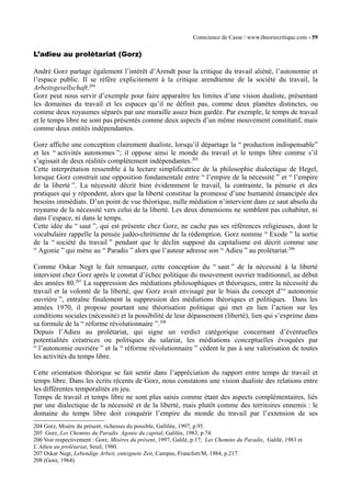 Conscience de Casse / www.theoriecritique.com - 59 
L’adieu au prolétariat (Gorz) 
André Gorz partage également l’intérêt d’Arendt pour la critique du travail aliéné, l’autonomie et 
l’espace public. Il se réfère explicitement à la critique arendtienne de la société du travail, la 
Arbeitsgesellschaft.204 
Gorz peut nous servir d’exemple pour faire apparaître les limites d’une vision dualiste, présentant 
les domaines du travail et les espaces qu’il ne définit pas, comme deux planètes distinctes, ou 
comme deux royaumes séparés par une muraille assez bien gardée. Par exemple, le temps de travail 
et le temps libre ne sont pas présentés comme deux aspects d’un même mouvement constitutif, mais 
comme deux entités indépendantes. 
Gorz affiche une conception clairement dualiste, lorsqu’il départage la “ production indispensable” 
et les “ activités autonomes ”; il oppose ainsi le monde du travail et le temps libre comme s’il 
s’agissait de deux réalités complètement indépendantes.205 
Cette interprétation ressemble à la lecture simplificatrice de la philosophie dialectique de Hegel, 
lorsque Gorz construit une opposition fondamentale entre “ l’empire de la nécessité ” et “ l’empire 
de la liberté ”. La nécessité décrit bien évidemment le travail, la contrainte, la pénurie et des 
pratiques qui y répondent, alors que la liberté constitue la promesse d’une humanité émancipée des 
besoins immédiats. D’un point de vue théorique, nulle médiation n’intervient dans ce saut absolu du 
royaume de la nécessité vers celui de la liberté. Les deux dimensions ne semblent pas cohabiter, ni 
dans l’espace, ni dans le temps. 
Cette idée du “ saut ”, qui est présente chez Gorz, ne cache pas ses références religieuses, dont le 
vocabulaire rappelle la pensée judéo-chrétienne de la rédemption. Gorz nomme “ Exode ” la sortie 
de la “ société du travail ” pendant que le déclin supposé du capitalisme est décrit comme une 
“ Agonie ” qui mène au “ Paradis ” alors que l’auteur adresse son “ Adieu ” au prolétariat.206 
Comme Oskar Negt le fait remarquer, cette conception du “ saut ” de la nécessité à la liberté 
intervient chez Gorz après le constat d’échec politique du mouvement ouvrier traditionnel, au début 
des années 80.207 La suppression des médiations philosophiques et théoriques, entre la nécessité du 
travail et la volonté de la liberté, que Gorz avait envisagé par le biais du concept d’“ autonomie 
ouvrière ”, entraîne finalement la suppression des médiations théoriques et politiques. Dans les 
années 1970, il propose pourtant une théorisation politique qui met en lien l’action sur les 
conditions sociales (nécessité) et la possibilité de leur dépassement (liberté), lien qui s’exprime dans 
sa formule de la “ réforme révolutionnaire ”.208 
Depuis l’Adieu au prolétariat, qui signe un verdict catégorique concernant d’éventuelles 
potentialités créatrices ou politiques du salariat, les médiations conceptuelles évoquées par 
“ l’autonomie ouvrière ” et la “ réforme révolutionnaire ” cèdent le pas à une valorisation de toutes 
les activités du temps libre. 
Cette orientation théorique se fait sentir dans l’appréciation du rapport entre temps de travail et 
temps libre. Dans les écrits récents de Gorz, nous constatons une vision dualiste des relations entre 
les différentes temporalités en jeu. 
Temps de travail et temps libre ne sont plus saisis comme étant des aspects complémentaires, liés 
par une dialectique de la nécessité et de la liberté, mais plutôt comme des territoires ennemis : le 
domaine du temps libre doit conquérir l’empire du monde du travail par l’extension de ses 
204 Gorz, Misère du présent, richesses du possible, Gallilée, 1997, p.95. 
205 Gorz, Les Chemins du Paradis. Agonie du capital, Galilée, 1983, p.74. 
206 Voir respectivement : Gorz, Misères du présent, 1997, Galilé, p.17; Les Chemins du Paradis, Galilé, 1983 et 
L’Adieu au prolétariat, Seuil, 1980. 
207 Oskar Negt, Lebendige Arbeit, enteignete Zeit, Campus, Francfort/M, 1984, p.217. 
208 (Gorz, 1964). 
 