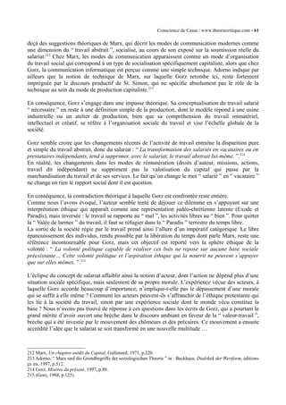 Conscience de Casse / www.theoriecritique.com - 61 
deçà des suggestions théoriques de Marx, qui décrit les modes de communication modernes comme 
une dimension du “ travail abstrait ”, socialisé, au cours de son exposé sur la soumission réelle du 
salariat.212 Chez Marx, les modes de communication apparaissent comme un mode d’organisation 
du travail social qui correspond à un type de socialisation spécifiquement capitaliste, alors que chez 
Gorz, la communication informatique est perçue comme une simple technique. Adorno indique par 
ailleurs que la notion de technique de Marx, sur laquelle Gorz retombe ici, reste fortement 
imprégnée par le discours productif de St. Simon, qui ne spécifie absolument pas le rôle de la 
technique au sein du mode de production capitaliste.213 
En conséquence, Gorz s’engage dans une impasse théorique. Sa conceptualisation du travail salarié 
“ nécessaire ” en reste à une définition simple de la production, dont le modèle répond à une usine 
industrielle ou un atelier de production, bien que sa compréhension du travail immatériel, 
intellectuel et créatif, se réfère à l’organisation sociale du travail et vise l’échelle globale de la 
société. 
Gorz semble croire que les changements récents de l’activité de travail entraîne la disparition pure 
et simple du travail abstrait, donc du salariat : “ La transformation des salariés en vacataires ou en 
prestataires indépendants, tend à supprimer, avec le salariat, le travail abstrait lui-même. ”.214 
En réalité, les changements dans les modes de rémunération (droits d’auteur, missions, actions, 
travail dit indépendant) ne suppriment pas la valorisation du capital qui passe par la 
marchandisation du travail et de ses services. Le fait qu’on change le mot “ salarié ” en “ vacataire ” 
ne change en rien le rapport social dont il est question. 
En conséquence, la contradiction théorique à laquelle Gorz est confrontée reste entière. 
Comme nous l’avons évoqué, l’auteur semble tenté de déjouer ce dilemme en s’appuyant sur une 
interprétation éthique qui apparaît comme une représentation judéo-chrétienne latente (Exode et 
Paradis), mais inversée : le travail se rapporte au “ mal ”, les activités libres au “ bien ”. Pour quitter 
la “ Valée de larmes ” du travail, il faut se réfugier dans le “ Paradis ” terrestre du temps libre. 
La sortie de la société régie par le travail prend ainsi l’allure d’un impératif catégorique. Le libre 
épanouissement des individus, rendu possible par la libération du temps dont parle Marx, reste une 
référence incontournable pour Gorz, mais cet objectif est reporté vers la sphère éthique de la 
volonté : “ La volonté politique capable de réaliser ces buts ne repose sur aucune base sociale 
préexistante… Cette volonté politique et l’aspiration éthique qui la nourrit ne peuvent s’appuyer 
que sur elles mêmes. ”.215 
L’éclipse du concept de salariat affaiblit ainsi la notion d’acteur, dont l’action ne dépend plus d’une 
situation sociale spécifique, mais seulement de sa propre morale. L’expérience vécue des acteurs, à 
laquelle Gorz accorde beaucoup d’importance, n’implique-t-elle pas le dépassement d’une morale 
qui se suffit à elle même ? Comment les acteurs peuvent-ils s’affranchir de l’éthique protestante qui 
les lie à la société du travail, sinon par une expérience sociale dont le monde vécu constitue la 
base ? Nous n’avons pas trouvé de réponse à ces questions dans les écrits de Gorz, qui a pourtant le 
grand mérite d’avoir ouvert une brèche dans le discours ambiant en faveur de la “ valeur-travail ”, 
brèche qui a été investie par le mouvement des chômeurs et des précaires. Ce mouvement a ensuite 
accrédité l’idée que le salariat se soit transformé en une nouvelle multitude … 
212 Marx, Un chapitre inédit du Capital, Gallimard, 1971, p.220. 
213 Adorno, “ Marx und die Grundbegriffe der soziologischen Theorie ” in : Backhaus, Dialektik der Wertform, éditions 
ça ira, 1997, p.512. 
214 Gorz, Misères du présent, 1997, p.88. 
215 (Gorz, 1988, p.125). 
 
