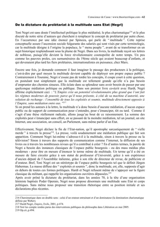 Conscience de Casse / www.theoriecritique.com - 62 
De la dictature du prolétariat à la multitude sans Etat (Negri) 
Toni Negri est sans doute l’intellectuel politique le plus médiatisé, le plus charismatique216 et le plus 
discuté de notre série d’auteurs qui cherchent à remplacer le concept de prolétariat par autre chose. 
En l’occurrence par une idée énoncé par Spinoza, qui parle de “ multitude ”. Cette reprise 
conceptuelle assure l’ascension sociale fulgurante des salariés qui sont visés par cette terminologie, 
car la multitude désigne à l’origine la populace, le “ menu peuple ”, avant de se transformer en un 
sujet historique resplendissant sous la plume de Negri. Dans ses livres, la multitude reçoit ses lettres 
de noblesse, puisqu’elle devient la force révolutionnaire cosmopolite de notre temps. Un peu 
comme les pauvres proles, ces surnuméraires du 19ème siècle qui avaient beaucoup d’enfants, et 
qui devenaient plus tard les fiers prolétaires, internationalistes en puissance, chez Marx. 
Encore une fois, je demande comment il faut imaginer le passage des producteurs à la politique, 
c’est-à-dire par quel moyen la multitude devient capable de déployer son propre espace public ? 
Contrairement à Touraine, Negri n’essaie pas de tordre les concepts, il coupe court à cette question, 
en postulant tout simplement que la multitude est tellement grande qu’elle n’a pas besoin 
d’emprunter des chemins sinueux. Elle éclate dans sa splendeur sans avoir besoin de passer par une 
quelconque médiation politique ou publique. Dans son premier livre co-écrit avec Hardt, Negri 
affirme explicitement ceci : “L’Empire crée un potentiel révolutionnaire plus grand que l’ont fait 
les régimes modernes de pouvoir, parce qu’il nous présente, à côté de sa machine d’autorité, une 
solution de rechange : l’ensemble de tous les exploités et soumis, multitude directement opposée à 
l’Empire, sans médiation entre eux. ”217 
Si on prend les auteurs à la lettre, la multitude n’a donc besoin d’aucune médiation, d’aucun espace 
public ou de support de communication pour s’entendre, pour s’émanciper, tôt ou tard. Comme il 
s’agit d’une thèse réellement radicale, allons jusqu’au bout de ce raisonnement. La somme des 
exploités peut s’émanciper sans effort, en se passant de la moindre médiation, tel un journal, un site 
Internet, une association, un conseil, un Parlement, sans même parler d’un Etat. 
Effectivement, Negri déclare la fin de l’Etat-nation, qu’il apostrophe sarcastiquement de “ vielle 
merde ” à travers la presse218. La presse, voilà soudainement une médiation publique qui fait son 
apparition. Comment Negri lui-même s’adresse-t-il à la multitude, sinon à travers la presse ou la 
télévision? Sinon à travers des supports de communication comme l’internet, la diffusion de ses 
livres ou à travers les nombreuses revues qu’il a contribué à créer ? En d’autres termes, la parole de 
Negri a besoin des instances classiques de l’espace public bourgeois - ou des mass médias plus 
modernes - pour être en mesure d’énoncer le terme même de multitude. Un terme qu’il a été en 
mesure de faire circuler grâce à son statut de professeur d’Université, grâce à son expérience 
d’ancien député de l’Assemblée italienne, grâce à son rôle de directeur de revue, de publiciste et 
d’orateur. Bref, Toni Negri est un stéréotype de l’espace public bourgeois tel que le définit Jürgen 
Habermas. La masse diffuse des “ exploités et soumis ”, donc la multitude, est, elle, supposée d’agir 
en dehors de toutes ces formes politiques. Hardt et Negri refusent même de s’appuyer sur la figure 
classique du militant, qui rappelle les organisations ouvrières dépassées.219 
Après avoir prôné la dictature du prolétariat, dans les années 70, à la tête d’une organisation 
léniniste baptisée Poder Operaio, Negri nous propose désormais une multitude sans Etat ni corps 
politiques. Sans même nous proposer une transition rhétorique entre sa position initiale et ses 
déclarations plus récentes. 
216 Charsimatique dans un double sens : celui d’un orateur entrainant et d’un dominateur (la domination charismatique 
définie par Weber). 
217 Hardt/Negri, Empire, Exils, 2001, p.474. 
218 Voir les compte rendus parus des interventions publiques du philosophe dans Libération en mai 2005. 
219 Op.cit.,p.494. 
 