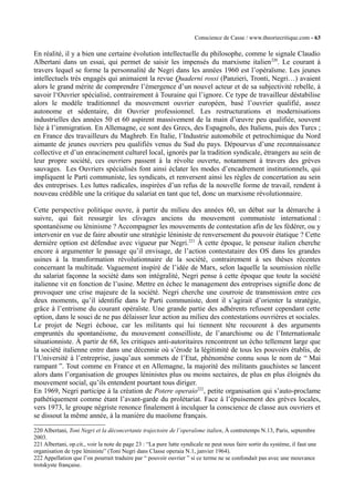 Conscience de Casse / www.theoriecritique.com - 63 
En réalité, il y a bien une certaine évolution intellectuelle du philosophe, comme le signale Claudio 
Albertani dans un essai, qui permet de saisir les impensés du marxisme italien220. Le courant à 
travers lequel se forme la personnalité de Negri dans les années 1960 est l’opéraïsme. Les jeunes 
intellectuels très engagés qui animaient la revue Quaderni rossi (Panzieri, Tronti, Negri…) avaient 
alors le grand mérite de comprendre l’émergence d’un nouvel acteur et de sa subjectivité rebelle, à 
savoir l‘Ouvrier spécialisé, contrairement à Touraine qui l’ignore. Ce type de travailleur déstabilise 
alors le modèle traditionnel du mouvement ouvrier européen, basé l’ouvrier qualifié, assez 
autonome et sédentaire, dit Ouvrier professionnel. Les restructurations et modernisations 
industrielles des années 50 et 60 aspirent massivement de la main d’oeuvre peu qualifiée, souvent 
liée à l’immigration. En Allemagne, ce sont des Grecs, des Espagnols, des Italiens, puis des Turcs ; 
en France des travailleurs du Maghreb. En Italie, l’Industrie automobile et petrochimique du Nord 
aimante de jeunes ouvriers peu qualifiés venus du Sud du pays. Dépourvus d’une reconnaissance 
collective et d’un enracinement culturel local, ignorés par la tradition syndicale, étrangers au sein de 
leur propre société, ces ouvriers passent à la révolte ouverte, notamment à travers des grèves 
sauvages. Les Ouvriers spécialisés font ainsi éclater les modes d’encadrement institutionnels, qui 
impliquent le Parti communiste, les syndicats, et renversent ainsi les règles de concertation au sein 
des entreprises. Les luttes radicales, inspirées d’un refus de la nouvelle forme de travail, rendent à 
nouveau crédible une la critique du salariat en tant que tel, donc un marxisme révolutionnaire. 
Cette perspective politique ouvre, à partir du milieu des années 60, un débat sur la démarche à 
suivre, qui fait ressurgir les clivages anciens du mouvement communiste international : 
spontanéisme ou léninisme ? Accompagner les mouvements de contestation afin de les fédérer, ou y 
intervenir en vue de faire aboutir une stratégie léniniste de renversement du pouvoir étatique ? Cette 
dernière option est défendue avec vigueur par Negri.221 À cette époque, le penseur italien cherche 
encore à argumenter le passage qu’il envisage, de l’action contestataire des OS dans les grandes 
usines à la transformation révolutionnaire de la société, contrairement à ses thèses récentes 
concernant la multitude. Vaguement inspiré de l’idée de Marx, selon laquelle la soumission réelle 
du salariat façonne la société dans son intégralité, Negri pense à cette époque que toute la société 
italienne vit en fonction de l’usine. Mettre en échec le management des entreprises signifie donc de 
provoquer une crise majeure de la société. Negri cherche une courroie de transmission entre ces 
deux moments, qu’il identifie dans le Parti communiste, dont il s’agirait d’orienter la stratégie, 
grâce à l’entrisme du courant opéraïste. Une grande partie des adhérents refusent cependant cette 
option, dans le souci de ne pas délaisser leur action au milieu des contestations ouvrières et sociales. 
Le projet de Negri échoue, car les militants qui lui tiennent tête recourent à des arguments 
empruntés du spontanéisme, du mouvement conseilliste, de l’anarchisme ou de l’Internationale 
situationniste. À partir de 68, les critiques anti-autoritaires rencontrent un écho tellement large que 
la société italienne entre dans une décennie où s’érode la légitimité de tous les pouvoirs établis, de 
l’Université à l’entreprise, jusqu’aux sommets de l’Etat, phénomène connu sous le nom de “ Mai 
rampant ”. Tout comme en France et en Allemagne, la majorité des militants gauchistes se lancent 
alors dans l’organisation de groupes léninistes plus ou moins sectaires, de plus en plus éloignés du 
mouvement social, qu’ils entendent pourtant tous diriger. 
En 1969, Negri participe à la création de Potere operaio222, petite organisation qui s’auto-proclame 
pathétiquement comme étant l’avant-garde du prolétariat. Face à l’épuisement des grèves locales, 
vers 1973, le groupe négriste renonce finalement à inculquer la conscience de classe aux ouvriers et 
se dissout la même année, à la manière du maoïsme français. 
220 Albertani, Toni Negri et la déconcertante trajectoire de l’operaïsme italien, À contretemps N.13, Paris, septembre 
2003. 
221 Albertani, op.cit., voir la note de page 23 : “La pure lutte syndicale ne peut nous faire sortir du système, il faut une 
organisation de type léniniste” (Toni Negri dans Classe operaia N.1, janvier 1964). 
222 Appellation que l’on pourrait traduire par “ pouvoir ouvrier ” si ce terme ne se confondait pas avec une mouvance 
trotskyste française. 
 