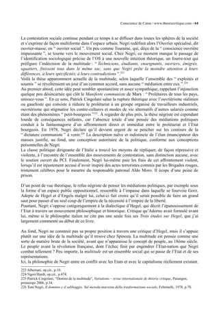 Conscience de Casse / www.theoriecritique.com - 64 
La contestation sociale continue pendant ce temps à se diffuser dans toutes les sphères de la société 
et s’exprime de façon multiforme dans l’espace urbain. Negri redéfinit alors l’Ouvrier spécialisé, dit 
ouvrier-masse, en “ ouvrier social ”. Un peu comme Touraine, qui, déçu de la “ conscience ouvrière 
impuissante ”, se tourne vers le mouvement social. Chez Negri, ce moment marque le passage de 
l’identification sociologique précise de l’OS à une nouvelle intuition théorique, un fourre-tout qui 
préfigure l’indécision de la multitude : “ Techniciens, étudiants, enseignants, ouvriers, émigrés, 
squatters, finissent tous dans le même sac, sans que Negri prête la moindre attention à leurs 
différences, à leurs spécificités, à leurs contradictions ”.223 
Voilà la thèse apparemment actuelle de la multitude, selon laquelle l’ensemble des “ exploités et 
soumis ” se révolteraient un jour d’un commun accord, sans aucune “ médiation entre eux ”.224 
Au premier abord, cette idée peut sembler spontanéiste et assez sympathique, rappelant l’injonction 
quelque peu désincarnée qui clôt le Manifeste communiste de Marx : “ Prolétaires de tous les pays, 
unissez-vous ”. En ce sens, Patrick Cingolani salue la rupture théorique avec l’ouvriérisme stalinien 
ou gauchiste qui consiste à réduire le prolétariat à un groupe organisé de travailleurs industriels, 
ouvriérisme qui stigmatise les contre-cultures et modes de vie alternatifs d’autres salariés comme 
étant des phénomènes “ petit-bourgeois ”225. À regarder de plus près, la thèse négriste est cependant 
lourde de conséquences néfastes, car l’absence totale d’une pensée des médiations politiques 
conduit à la fantasmagorie d’un affrontement direct et immédiat entre le prolétariat et l’Etat 
bourgeois. En 1978, Negri déclare qu’il devient urgent de se pencher sur les contours de la 
“ dictature communiste ” à venir.226 La description naïve et indistincte de l’élan émancipateur des 
masses justifie, au fond, une conception autoritaire de la politique, conforme aux conceptions 
personnelles de Negri. 
La classe politique dirigeante de l’Italie a trouvé les moyens de répliquer, de façon répressive et 
violente, à l’encontre de l’ensemble des mouvements de contestation, sans distinction aucune, avec 
le soutien ouvert du PCI. Finalement, Negri lui-même paie les frais de cet affrontement violent, 
lorsqu’il est injustement accusé d’avoir inspiré des actes terroristes commis par les Brigades rouges, 
tristement célèbres pour le meurtre du responsable patronal Aldo Moro. Il écope d’une peine de 
prison. 
D’un point de vue théorique, le refus négriste de penser les médiations politiques, par exemple sous 
la forme d’un espace public oppositionnel, ressemble à l’impasse dans laquelle se fourvoie Gorz. 
Adepte de Hegel et d’Engels malgré lui, celui-ci fait croire qu’il serait possible de faire un grand 
saut pour passer d’un seul coup de l’empire de la nécessité à l’empire de la liberté. 
Pourtant, Negri s’oppose catégoriquement à la dialectique d’Hegel, qui décrit l’épanouissement de 
l’Etat à travers un mouvement philosophique et historique. Critique qu’Adorno avait formulé avant 
lui, même si le philosophe italien ne cite pas une seule fois ses Trois études sur Hegel, que j’ai 
largement commenté au début de ce livre. 
Au fond, Negri ne construit pas sa propre position à travers une critique d’Hegel, mais il s’appuie 
plutôt sur une idée de la multitude qu’il trouve chez Spinoza. La multitude est pensée comme une 
sorte de matière brute de la société, avant que n’apparaisse le concept de peuple, au 18ème siècle. 
Le peuple avant la révolution française, dont l’échec finit par engendrer l’Etat-nation que Negri 
combat tellement ? Peu importe, la multitude est un ensemble social qui se passe de l’Etat et de ses 
représentations. 
Ici, la philosophie de Negri entre en conflit avec les Etats et avec le capitalisme réellement existant. 
223 Albertani, op.cit., p.10. 
224 Ngeri/Hardt, op.cit., p.474. 
225 Patrick Cingolani, “Destins de la multitude”, Variations – revue internationale de théorie critique, Parangon, 
printemps 2006, p.34. 
226 Toni Negri, Il dominio e il sabbaggio. Sul metoda marxista della trasformazione sociale, Feltrinelli, 1978, p.70. 
 