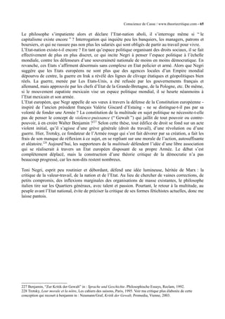 Conscience de Casse / www.theoriecritique.com - 65 
Le philosophe s’impatiente alors et déclare l’Etat-nation aboli, il s’interroge même si “ le 
capitalisme existe encore ” ? Interrogation qui inquiète peu les banquiers, les managers, patrons et 
boursiers, et qui ne rassure pas non plus les salariés qui sont obligés de partir au travail pour vivre. 
L’Etat-nation existe-t-il encore ? En tant qu’espace politique organisant des droits sociaux, il se fait 
effectivement de plus en plus discret, ce qui incite Negri à penser l’espace politique à l’échelle 
mondiale, contre les défenseurs d’une souveraineté nationale de moins en moins démocratique. En 
revanche, ces Etats s’affirment désormais sans complexe en Etat policier et armé. Alors que Negri 
suggère que les Etats européens ne sont plus que des agences locales d’un Empire mondial 
dépourvu de centre, la guerre en Irak a révélé des lignes de clivage étatiques et géopolitiques bien 
réels. La guerre, menée par Les Etats-Unis, a été refusée par les gouvernements français et 
allemand, mais approuvée par les chefs d’Etat de la Grande-Bretagne, de la Pologne, etc. De même, 
si le mouvement zapatiste mexicain vise un espace politique mondial, il se heurte néanmoins à 
l’Etat mexicain et son armée. 
L’Etat européen, que Negr appelle de ses voeux à travers la défense de la Constitution européenne - 
inspiré de l’ancien président français Valérie Giscard d’Estaing - ne se distingue-t-il pas par sa 
volonté de fonder une Armée ? La constitution de la multitude en sujet politique ne nécessite-t-elle 
pas de penser le concept de violence-puissance (“ Gewalt ”) qui jaillit de tout pouvoir ou contre-pouvoir, 
à en croire Walter Benjamin ?227 Selon cette thèse, tout édifice de droit se fond sur un acte 
violent initial, qu’il s’agisse d’une grève générale (droit du travail), d’une révolution ou d’une 
guerre. Hier, Trotsky, ce fondateur de l’Armée rouge qui s’est fait dévorer par sa création, a fait les 
frais de son manque de réflexion à ce sujet, en se repliant sur une morale de l’action, autosuffisante 
et aléatoire.228 Aujourd’hui, les supporteurs de la multitude défendent l’idée d’une libre association 
qui se réaliserait à travers un Etat européen disposant de sa propre Armée. Le débat s’est 
complètement déplacé, mais la construction d’une théorie critique de la démocratie n’a pas 
beaucoup progressé, car les non-dits restent nombreux. 
Toni Negri, esprit peu routinier et débordant, défend une idée lumineuse, héritée de Marx : la 
critique de la valeur-travail, de la nation et de l’Etat. Au lieu de chercher de vaines corrections, de 
petits compromis, des inflexions marginales des organisations de masse existantes, le philosophe 
italien tire sur les Quartiers généraux, avec talent et passion. Pourtant, le retour à la multitude, au 
peuple avant l’Etat national, évite de préciser la critique de ses formes fétichistes actuelles, donc me 
laisse pantois. 
227 Benjamin, “Zur Kritik der Gewalt” in : Sprache und Geschichte. Philosophische Essays, Reclam, 1992. 
228 Trotsky, Leur morale et la nôtre, Les cahiers des saisons, Paris, 1995. Voir ma critique plus élaborée de cette 
conception qui recourt à benjamin in : Neumann/Graf, Kritik der Gewalt, Promedia, Vienne, 2003. 
 