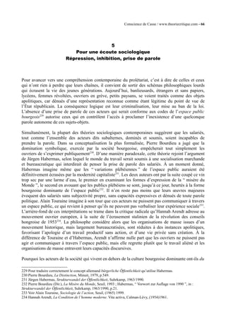 Conscience de Casse / www.theoriecritique.com - 66 
5 
Pour une écoute sociologique 
Répression, inhibition, prise de parole 
Pour avancer vers une compréhension contemporaine du prolétariat, c’est à dire de celles et ceux 
qui n’ont rien à perdre que leurs chaînes, il convient de sortir des schémas philosophiques lourds 
qui écrasent la vie des jeunes générations. Aujourd’hui, banlieusards, étrangers et sans papiers, 
lycéens, femmes révoltées, ouvriers en grève, petits paysans, se voient traités comme des objets 
apolitiques, car dénués d’une représentation reconnue comme étant légitime du point de vue de 
l’État républicain. La conséquence logique est leur criminalisation, leur mise au ban de la loi. 
L’absence d’une prise de parole de ces acteurs qui serait conforme aux codes de l’espace public 
bourgeois229 autorise ceux qui en contrôlent l’accès à proclamer l’inexistence d’une quelconque 
parole autonome de ces sujets-objets. 
Simultanément, la plupart des théories sociologiques contemporaines suggèrent que les salariés, 
tout comme l’ensemble des acteurs dits subalternes, dominés et soumis, soient incapables de 
prendre la parole. Dans sa conceptualisation la plus formalisée, Pierre Bourdieu a jugé que la 
domination symbolique, exercée par la société bourgeoise, empêcherait tout simplement les 
ouvriers de s’exprimer publiquement230. D’une manière paradoxale, cette théorie rejoint l’argument 
de Jürgen Habermas, selon lequel le monde du travail serait soumis à une socialisation marchande 
et bureaucratique qui interdirait de penser la prise de parole des salariés. À un moment donné, 
Habermas imagine même que les “ variations plébéiennes ” de l’espace public auraient été 
définitivement écrasées par la modernité capitaliste231. Les deux auteurs ont par la suite coupé ce vin 
trop sec par une larme d’eau, le premier en examinant les formes d’expression de la “ misère du 
Monde ”, le second en avouant que les publics plébéiens se sont, jusqu’à ce jour, heurtés à la forme 
bourgeoise dominante de l’espace public232. Il n’en reste pas moins que leurs oeuvres majeures 
évoquent des salariés sans subjectivité propre, sans capacités expressives et dénués de toute parole 
politique. Alain Touraine imagine à son tour que ces acteurs ne puissent pas communiquer à travers 
un espace public, ce qui revient à penser qu’ils ne peuvent pas verbaliser leur expérience sociale233. 
L’arrière-fond de ces interprétations se trame dans la critique radicale qu’Hannah Arendt adresse au 
mouvement ouvrier européen, à la suite de l’écrasement stalinien de la révolution des conseils 
hongroise de 1953234. La philosophe considère alors que les organisations de masse issues d’un 
mouvement historique, mais largement bureaucratisées, sont réduites à des instances apolitiques, 
favorisant l’apologie d’un travail productif sans action, et d’une vie privée sans création. À la 
différence de Touraine et d’Habermas, Arendt n’affirme nulle part que les ouvriers ne puissent pas 
agir et communiquer à travers l’espace public, mais elle regrette plutôt que le travail aliéné et les 
organisations de masse entravent leurs capacités discursives. 
Pourquoi les acteurs de la société qui vivent en dehors de la culture bourgeoise dominante ont-ils du 
229 Pour traduire correctement le concept allemand bürgerliche Öffentlichkeit qu’utilise Habermas. 
230 Pierre Bourdieu, La Distinction, Minuit, 1979, p.549. 
231 Jürgen Habermas, Strukturwandel der Öffentlichkeit, Suhrkamp, 1963/1990. 
232 Pierre Bourdieu (Dir.), La Misère du Monde, Seuil, 1993 ; Habermas, “ Vorwort zur Auflage von 1990 ”, in : 
Strukturwandel der Öffentlichkeit, Suhrkamp, 1963/1990, p.21. 
233 Voir Alain Touraine, Sociologie de l’action, Seuil, (1965) 1999. 
234 Hannah Arendt, La Condition de l’homme moderne. Vita activa, Calman-Lévy, (1954)1961. 
 