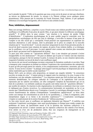Conscience de Casse / www.theoriecritique.com - 67 
mal à prendre la parole ? Telle est la question que nous avons envie de poser en tant que chercheur, 
au travers un déplacement de terrain. Le recours à la Théorie critique ouvre quelques pistes 
prometteuses. Elles passent par la rencontre de Freud, Kracauer, Negt, Adorno, et par quelques 
références à la sociologie hexagonale, afin d’arriver à une certaine écoute. 
Peur, inhibition, dépassement 
Dans son ouvrage Inhibition, symptôme et peur, Freud avance une relation possible entre la peur, la 
souffrance et la difficulté d’une prise de parole libre, et qui peut stimuler la réflexion sociologique 
actuelle235. Il définit alors la peur comme “ une réaction à la menace de perdre l’objet 
d’identification ”. L’explication psychologique de la peur semble jusqu’ici concorder avec les 
interprétations sociologiques du rôle que joue le chômage, c’est-à-dire la menace d’une perte de 
l’emploi et du rôle social qui y correspond. Freud poursuit son argumentation en explorant les 
réactions alternatives à cette menace, dont la principale est la prise en compte de la nouvelle 
situation par le “ travail de deuil ”. Loin de concerner uniquement la mort d’une personne proche, le 
travail de deuil concerne toute situation de rupture, de perte d’une relation établie, et se distingue 
par la souffrance vive qu’il provoque. La peur apparaît ainsi comme une réaction plus rassurante 
que le deuil, qui permet seul le dépassement de la perte. 
La peur joue ainsi comme un “ mécanisme défensif ” face à une situation qui pourrait s’avérer 
insupportable ou très douloureuse236. On peut en déduire que la peur et l’atonie sont des réactions 
convergentes, puisque le fait de nommer la perte, la menace de perte, ou une situation éprouvante, 
risquerait d’entraîner un travail de deuil et une souffrance aiguë. 
Au travers de son travail sociologique novateur concernant la formation syndicale et ouvrière, Negt 
a transposé cette conception en mettant en relation l’expérience des restructurations des entreprises, 
la peur qu’elle provoque parmi les salariés, et les comportements conformistes, rassurants, que cela 
suscite. Il nous invite à écarter “ le préjugé selon lequel l’activité psychique ne disposerait pas de la 
même matérialité que la réalité sociale manifeste 237 ”. 
Rainer Zoll a pris au sérieux cette proposition, en menant une enquête intitulée “ la conscience 
ouvrière en temps de crise ”. L’auteur précise le rapport entre les réactions à la crise, la peur et les 
inclinations vers des attitudes conformistes238. Les entretiens menés par Zoll révèlent que, dans ces 
moments déstabilisants, les critiques radicales de l’entreprise et du capitalisme sont souvent 
repoussées par les salariés eux-mêmes, car elles soulignent l’ampleur du basculement qui est en 
train de se produire. Les militants syndicaux de gauche sont même taxés de “ gauchistes délirants ” 
par nombre de salariés. En réaction à cette stigmatisation, les militants se montrent à leur tour vexés 
et répliquent par d’autres invectives. La communication horizontale est neutralisée au fur et au 
mesure que l’identification directe avec l’entreprise s’accroît. Le sociologue allemand conclut : “ Le 
ressort transformateur du schéma d’interprétation “contradiction capital-travail” se brise donc 
contre son manque de concrétisation au sein de la vie quotidienne. […] Dans la résignation, cette 
interprétation stagne et se ferme à de nouvelles expériences239. ” L’explication sociologique 
s’inspire ici explicitement de la notion freudienne de “ défense psychique ”. 
Le lien entre travail, peur et souffrance est également thématisé par Dejours240. Il mobilise non 
seulement l’expérience sociologique, mais aussi psychologique et clinique pour rendre compte des 
problèmes de stress, de harcèlement moral et de la question des réactions collectives à la 
réorganisation du travail. L’auteur constate que les réponses collectives des salariés d’un bureau, 
d’un atelier ou d’un site de production entier, face aux exigences du management ou de 
235 Sigmund Freud, Hemmung, Angst und Symptom, Fischer, 1992, p.110. 
236 Laplanche, Vocabulaire de la psychanalyse, PUF, 2002, p.234. 
237 Oskar Negt, Soziologische Phantasie und exemplarisches Lernen, 1971, p.33-34. 
238 Rainer Zoll, Arbeiterbewusstsein in der Krise, Bund Verlag, 1984. 
239 Op.cit., p.219. 
240 Christophe Dejours, Souffrance en France, Seuil, 1998. 
 