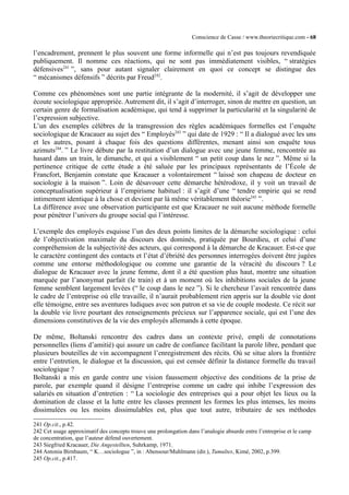Conscience de Casse / www.theoriecritique.com - 68 
l’encadrement, prennent le plus souvent une forme informelle qui n’est pas toujours revendiquée 
publiquement. Il nomme ces réactions, qui ne sont pas immédiatement visibles, “ stratégies 
défensives241 ”, sans pour autant signaler clairement en quoi ce concept se distingue des 
“ mécanismes défensifs ” décrits par Freud242. 
Comme ces phénomènes sont une partie intégrante de la modernité, il s’agit de développer une 
écoute sociologique appropriée. Autrement dit, il s’agit d’interroger, sinon de mettre en question, un 
certain genre de formalisation académique, qui tend à supprimer la particularité et la singularité de 
l’expression subjective. 
L’un des exemples célèbres de la transgression des règles académiques formelles est l’enquête 
sociologique de Kracauer au sujet des “ Employés243 ” qui date de 1929 : “ Il a dialogué avec les uns 
et les autres, posant à chaque fois des questions différentes, menant ainsi son enquête tous 
azimuts244. ” Le livre débute par la restitution d’un dialogue avec une jeune femme, rencontrée au 
hasard dans un train, le dimanche, et qui a visiblement “ un petit coup dans le nez ”. Même si la 
pertinence critique de cette étude a été saluée par les principaux représentants de l’École de 
Francfort, Benjamin constate que Kracauer a volontairement “ laissé son chapeau de docteur en 
sociologie à la maison ”. Loin de désavouer cette démarche hétérodoxe, il y voit un travail de 
conceptualisation supérieur à l’empirisme habituel : il s’agit d’une “ tendre empirie qui se rend 
intimement identique à la chose et devient par là même véritablement théorie245 ”. 
La différence avec une observation participante est que Kracauer ne suit aucune méthode formelle 
pour pénétrer l’univers du groupe social qui l’intéresse. 
L’exemple des employés esquisse l’un des deux points limites de la démarche sociologique : celui 
de l’objectivation maximale du discours des dominés, pratiquée par Bourdieu, et celui d’une 
compréhension de la subjectivité des acteurs, qui correspond à la démarche de Kracauer. Est-ce que 
le caractère contingent des contacts et l’état d’ébriété des personnes interrogées doivent être jugées 
comme une entorse méthodologique ou comme une garantie de la véracité du discours ? Le 
dialogue de Kracauer avec la jeune femme, dont il a été question plus haut, montre une situation 
marquée par l’anonymat parfait (le train) et à un moment où les inhibitions sociales de la jeune 
femme semblent largement levées (“ le coup dans le nez ”). Si le chercheur l’avait rencontrée dans 
le cadre de l’entreprise où elle travaille, il n’aurait probablement rien appris sur la double vie dont 
elle témoigne, entre ses aventures ludiques avec son patron et sa vie de couple modeste. Ce récit sur 
la double vie livre pourtant des renseignements précieux sur l’apparence sociale, qui est l’une des 
dimensions constitutives de la vie des employés allemands à cette époque. 
De même, Boltanski rencontre des cadres dans un contexte privé, empli de connotations 
personnelles (liens d’amitié) qui assure un cadre de confiance facilitant la parole libre, pendant que 
plusieurs bouteilles de vin accompagnent l’enregistrement des récits. Où se situe alors la frontière 
entre l’entretien, le dialogue et la discussion, qui est censée définir la distance formelle du travail 
sociologique ? 
Boltanski a mis en garde contre une vision faussement objective des conditions de la prise de 
parole, par exemple quand il désigne l’entreprise comme un cadre qui inhibe l’expression des 
salariés en situation d’entretien : “ La sociologie des entreprises qui a pour objet les lieux ou la 
domination de classe et la lutte entre les classes prennent les formes les plus intenses, les moins 
dissimulées ou les moins dissimulables est, plus que tout autre, tributaire de ses méthodes 
241 Op.cit., p.42. 
242 Cet usage approximatif des concepts trouve une prolongation dans l’analogie absurde entre l’entreprise et le camp 
de concentration, que l’auteur défend ouvertement. 
243 Siegfried Kracauer, Die Angestellten, Suhrkamp, 1971. 
244 Antonia Birnbaum, “ K…sociologue ”, in : Abensour/Muhlmann (dir.), Tumultes, Kimé, 2002, p.399. 
245 Op.cit., p.417. 
 