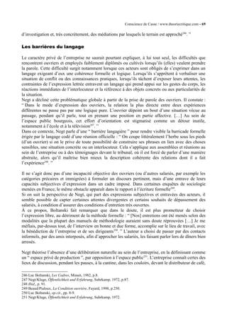Conscience de Casse / www.theoriecritique.com - 69 
d’investigation et, très concrètement, des médiations par lesquels le terrain est approché246. ” 
Les barrières du langage 
Le caractère privé de l’entreprise ne saurait pourtant expliquer, à lui tout seul, les difficultés que 
rencontrent ouvriers et employés faiblement diplômés ou cultivés lorsqu’ils (elles) veulent prendre 
la parole. Cette difficulté surgit notamment lorsque ces acteurs sont obligés de s’exprimer dans un 
langage exigeant d’eux une cohérence formelle et logique. Lorsqu’ils s’apprêtent à verbaliser une 
situation de conflit ou des connaissances pratiques, lorsqu’ils tâchent d’exposer leurs attentes, les 
contraintes de l’expression lettrée entravent un langage qui prend appui sur les gestes du corps, les 
réactions immédiates de l’interlocuteur et la référence à des objets concrets ou aux particularités de 
la situation. 
Negt a décliné cette problématique globale à partir de la prise de parole des ouvriers. Il constate : 
“ Dans le mode d’expression des ouvriers, la relation la plus directe entre deux expériences 
différentes ne passe pas par une logique pure. L’ouvrier dépeint un bout d’une situation vécue au 
passage, pendant qu’il parle, tout en prenant une position en partie affective. […] Au sein de 
l’espace public bourgeois, cet effort d’orientation est stigmatisé comme un détour inutile, 
notamment à l’école et à la télévision247. ” 
Dans ce contexte, Negt parle d’une “ barrière langagière ” pour rendre visible la barricade formelle 
érigée par le langage codé d’une réunion officielle : “ On coupe littéralement l’herbe sous les pieds 
(d’un ouvrier) si on le prive de toute possibilité de construire ses phrases en lien avec des choses 
sensibles, une situation concrète ou un interlocuteur. Cela s’applique aux assemblées et réunions au 
sein de l’entreprise ou à des témoignages devant le tribunal, où il est forcé de parler d’une manière 
abstraite, alors qu’il maîtrise bien mieux la description cohérente des relations dont il a fait 
l’expérience248. ” 
Il ne s’agit donc pas d’une incapacité objective des ouvriers (ou d’autres salariés, par exemple les 
catégories précaires et immigrées) à formuler un discours pertinent, mais d’une entrave de leurs 
capacités subjectives d’expression dans un cadre imposé. Dans certaines enquêtes de sociologie 
menées en France, le même obstacle apparaît dans le rapport à l’écriture formelle249. 
Si on suit la perspective de Negt, qui part des expressions subjectives et entravées des acteurs, il 
semble possible de capter certaines attentes divergentes et certains souhaits de dépassement des 
salariés, à condition d’assurer des conditions d’entretien très ouvertes. 
À ce propos, Boltanski fait remarquer que dans le doute, il est plus prometteur de choisir 
l’expression libre, au détriment de la méthode formelle : “ [Nos] entretiens ont été menés selon des 
modalités que la plupart des manuels de méthodologie auraient sans doute réprouvées […] Je me 
méfiais, par-dessus tout, de l’interview en bonne et due forme, accomplie sur le lieu de travail, avec 
la bénédiction de l’entreprise et de ses dirigeants250. ” L’auteur a choisi de passer par des contacts 
informels, par des amis interposés, afin d’approcher les salariés, les faisant parler lors de dîners bien 
arrosés. 
Negt théorise l’absence d’une délibération naturelle au sein de l’entreprise, en la définissant comme 
un “ espace privé de production ”, par opposition à l’espace public251. L’entreprise connaît certes des 
lieux de discussion, pendant les pauses, à la cantine, dans les couloirs, devant le distributeur de café, 
246 Luc Boltanski, Les Cadres, Minuit, 1982, p.8. 
247 Negt/Kluge, Öffentlichkeit und Erfahrung, Suhrkamp, 1972, p.87. 
248 Ibid., p. 91. 
249 Beaud/Pialoux, La Condition ouvrière, Fayard, 1998, p.250. 
250 Luc Boltanski, op.cit., pp. 8-9. 
251 Negt/Kluge, Öffentlichkeit und Erfahrung, Suhrkamp, 1972. 
 