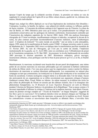 Conscience de Casse / www.theoriecritique.com - 7 
épouser l’esprit du temps que la solidarité ouvrière d’antan ; la première est même en voie de 
supplanter le versant culturel de l’après-68 et ses frêles valeurs douces, qualité de vie, tolérance des 
moeurs, libertés individuelles. 
Malgré tout, malgré les efforts déployés en vue d’une légitimation des institutions hier ébranlées - 
l’entreprise, la police, la famille, les églises - une subjectivité rebelle continue à s’affirmer, parfois 
de façon virulente. À l’encontre du réalisme ambiant et de l’apparent sens de l’histoire. La chute du 
mur de Berlin, en 1989, libératrice pour ceux qu’il isolait, s’est paradoxalement vue infliger une 
connotation conservatrice par les apologues du réalisme conformiste, heureusement contredite par 
l’insurrection des indigènes zapatistes du 1er Janvier 2004. Après 1989, des analyses historiques 
rétrogrades de l’Union soviétique, insuffisamment critiques et radicales, occupèrent le devant de la 
scène, les plus connues provenant incontestablement d’anciens staliniens, sinon d’authentiques 
nazis5. L’irruption du leitmotif “ Un autre monde est possible ” met un terme à cette atmosphère, 
depuis 1999, année de la manifestation de Seattle contre l’OMC. L’attaque terroriste contre le centre 
de Manhattan du 11. Septembre 2001 trouve sa réplique dans la manifestation pacifiste mondiale du 
15. Février 2003. Au sein de l’Hexagone, qui n’est pas le centre du monde, l’implosion 
institutionnelle de la gauche, un 21. Avril 2002, entre en corrélation avec l’effondrement du projet 
de la Constitution européenne, le 29. Mai 2005. Inversement, la révolte banlieusarde de novembre 
2005 provoque la réaction autoritaire de 2007. Résistances ordinaires, grèves sauvages, 
insurrections urbaines, crises politiques sont bel et bien là pour prouver qu’il n’y a ni fin, ni finalité 
historique. 
Manifestement, le marxisme occidental reste bouche-bée devant pareil développement, sans même 
parler de ces anciens marxistes ou nouveaux philosophes qui ont cautionné la barbarie stalinienne 
du milieu du 20ème siècle. J’en veux pour preuve que les organisations vouées à porter les thèmes 
doctrinaires du marxisme se cachent désormais publiquement. Les communistes ne mènent plus 
campagne en tant que communistes, les trotskystes ne se disent plus trotskystes et les socialistes ont 
honte du socialisme. Certains écologistes songent même à se dissoudre dans l’air du temps. Aucun 
des porte-parole de ces organisations ne se réfère ouvertement aux arguments critiques d’auteurs 
fondateurs comme Marx, Freud, Weber ou Adorno. Au même moment, la ré-édition des écrits les 
plus riches du philosophe de Trieste est assurée par des éditeurs éclairés, face à la résurgence des 
phénomènes bonapartistes. Le 18 Brumaire de Louis Napoléon Bonaparte est sorti en librairie 
pendant l’élection de Monsieur Sarkozy à la présidence de la République.6 Tout se passe comme s’il 
devenait improbable d’affirmer la critique à l’intérieur de la tradition marxiste. Jean-Marie Vincent, 
auteur du premier ouvrage complet sur “ l’Ecole de Francfort ” en langue française7, suggérait de 
lire Marx après les marxismes8. Si la tradition cherche à tirer ses derniers chèques sur l’héritage de 
Marx, il s’agit désormais à sauver Marx du marxisme, en passant de la tradition au réveil. Scruter 
les contradictions vivantes et non-résolues dans lesquelles se débattait Marx, c’est-à-dire faire 
présidentielles françaises de 2007, tandis que pour l’Allemagne on peut se référer à une enquête sociologique plus 
substantielle dirigé par Bodo Zeuner qu’on abordera plus loin : Gewerkschaften und Rechtsextremismus, VSA, 
Hambourg, 2007. 
5 En France, François Furet, ancien militant stalinien, membre du PCF à l’époque de la guerre froide, prend alors sa 
revanche avec Le passé d’une illusion, suivi du Livre noir du communisme. En Allemagne, l’un des ouvrages 
historiques les plus connus sur l’histoire de l’Union soviétique, réedité en 1990, a été produit par un ancien membre des 
organisations frontistes du nazisme, auteur d’un article de 1940 qui justifie l’extermination des juifs : Georg von Rauch, 
Geschichte der Sowjetunion (Kröner, 1990). Au même moment, l’ouvrage nettement plus nuancé d’Eric Hobsbawm, 
L’äge des extrêmes. Du court 20ème sicèle (Complexe, Bruxelles, 1995) est refusé par tous les éditeurs français. 
6 Karl Marx, Le 18 Brumaire de Louis Napoléon Bonaparte III, Flammarion, 2007. Voir aussi Karl Marx, Sur la 
question juive, La Fabrique, 2006. 
7 Jean-Marie Vincent (1934-2004, fondateur du département de science politique de l’Université de Vincennes Paris 8), 
La Théorie critique de l’Ecole de Francfort, Gallilée, Paris, 1976. 
8 Jean-Marie Vincent, Un autre Marx. Après les marxismes, éd. Page 2, Lausanne, 2001. 
 