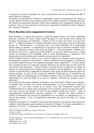Conscience de Casse / www.theoriecritique.com - 70 
à l’occasion de réunions syndicales, etc., mais on peut penser que ces lieux transgressent déjà le 
cadre formel de l’entreprise. 
En général, les représentations fétichistes et marchandes y pèsent sur la perception des salariés, et 
sur leur capacité à nommer leurs souhaits et projets d’une manière autonome. La pratique discursive 
des salariés est constamment déformée, filtrée, sinon manipulée par le management, tandis que les 
situations vécues ne leur permettent souvent pas de comprendre l’ensemble de relations abstraites 
qui constituent l’entreprise. 
Pierre Bourdieu entre engagement et atonie 
Selon Bourdieu, la méfiance des dominés à l’égard du langage formel et de l’ordre symbolique 
dominant, autrement dit envers l’espace public bourgeois, ne serait qu’une forme indirecte de 
profonde reconnaissance des dominants, “ maîtres de l’art de mettre des formes et de payer des 
mots252 ”. L’apparente distance des dominés ne produit aucune connaissance, mais serait elle-même 
un acte de “ méconnaissance ”, se réduisant ainsi à une forme particulière de la reproduction 
sociale, quand les dominés “ se contentent de ce qui leur est octroyé, mesurent l’espérance à leurs 
chances, se définissent comme l’ordre établi les définit253. ” Cette incorporation complète de la 
domination, qui forme le support du concept d’habitus, ne peut être ébranlée que par la critique 
savante du sociologue et du scientifique, selon la vision bourdieusienne. La perspective d’un 
dépassement de cette condition par les salariés concernés devient ici improbable. 
Patrick Cingolani refuse ce verdict et met en cause la posture du sociologue comme interprète et 
porte-parole des expériences des dominés : “ Discours d’objectivation du populaire, La Distinction 
est en même temps le discours de la liquidation du peuple comme subjectivité254. ” L’auteur affirme 
que ce manque de prise en compte des capacités subjectives des salariés signe la limite étroite de 
cette théorie de la domination : “ Pierre Bourdieu ne permet pas de conceptualiser les formes de 
rupture, de communication et de formation que traversent les classes populaires ”. En réalité, les 
ouvriers s’expriment bien, en dépassant les situations vécues, grâce une parole organisée selon leurs 
propres principes. Il existe d’autres formes de médiation symbolique que la reproduction des 
situations subies ou l’apprentissage de la rhétorique formelle. Negt voit dans les espaces publics 
oppositionnels les lieux privilégiés de ce type de médiation, autorisant des langages variés et 
particuliers. 
Sur le plan des interventions publiques de Bourdieu, la question paraît d’ailleurs moins tranchée : 
“ Comment créer les bases d’un nouvel internationalisme, au niveau intellectuel, syndical et 
populaire ? […] Les bases sociales de la réussite d’une telle mobilisation existent, [par] 
l’affaiblissement de la coupure entre les étudiants et les travailleurs manuels [et] des liens réels se 
sont créés à travers, par exemple, les fils d’ouvriers éduqués touchés par la crise255. ” Selon la 
conceptualisation bourdieusienne originaire cependant, les “ membres des classes dominées ” 
tiennent en permanence des discours en contradiction avec eux-mêmes, en contradiction avec “ le 
sens de leur pratique ”, livrés à la reproduction dominante sans moyen d’accéder à la “ langue 
politique256. ” 
Cingolani prend appui sur l’exemple du mouvement des chômeurs et des précaires pour esquisser la 
médiation symbolique qui permet pourtant aux dominés d’échapper à la simple reproduction, à la 
méfiance et à l’atonie257. La domination symbolique se montre ainsi surmontable. 
252 Pierre Bourdieu, La Distinction, Minuit, 1979, p.541. 
253 Op.cit., p.549. 
254 Patrick Cingolani, La République, les sociologues et le politique, La Dispute, 2003, p.83. 
255 Pierre Bourdieu, “ Pour un nouvel internationalisme ” in : A. Neumann (dir.), Les perspectives de la protestation, 
Syllepse, 1998, p.30. 
256 Bourdieu, op.cit., p.538. 
257 Cingolani, op.cit., p.95. 
 