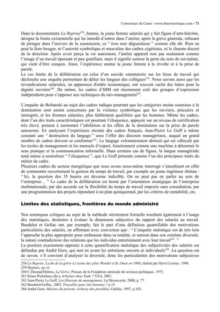 Conscience de Casse / www.theoriecritique.com - 71 
Dans le documentaire La Reprise258, Jeanne, la jeune femme salariée qui y fait figure d’anti-héroïne, 
désigne la limite existentielle qui lui interdit d’entrer dans l’atelier, après la grève générale, refusant 
de plonger dans l’univers de la soumission, ce “ trou noir dégueulasse ” comme elle dit. Rien ne 
peut la faire bouger, ni l’autorité symbolique et masculine des cadres cégétistes, ni le charme discret 
de la direction. Après avoir perçu la vie autrement, l’atelier apparaît non pas seulement comme 
l’image d’un travail épuisant et peu gratifiant, mais il signifie surtout la perte du sens de soi-même, 
qui vient d’être conquis. Ainsi, l’expérience amène la jeune femme à la révolte et à la prise de 
parole. 
Le cas limite de la délibération est celui d’un suicide ostentatoire sur les lieux de travail qui 
déclenche une enquête permettant de délier les langues des collègues259. Nous savons aussi que les 
revendications salariales, en apparence d'ordre économique, ont souvent caché des luttes pour la 
dignité ouvrière260. De même, les cadres d’IBM ont récemment créé des groupes d’expression 
indépendants pour s’opposer aux techniques du néo-management261. 
L’enquête de Boltanski au sujet des cadres indique pourtant que les catégories moins soumises à la 
domination sont autant concernées par la violence symbolique que les ouvriers, précaires et 
immigrés, et les femmes salariées, plus faiblement qualifiées que les hommes. Même les cadres, 
dont l’un des traits caractéristiques est pourtant l’éloquence, appuyée sur un niveau de certification 
très élevé, peinent à surmonter l’inhibition et les effets de la domination sur la prise de parole 
autonome. En analysant l’expérience récente des cadres français, Jean-Pierre Le Goff a même 
constaté une “ destruction du langage ” sous l’effet des discours managériaux, auquel un grand 
nombre de cadres doivent se conformer262. Le langage volontairement abstrait qui est véhiculé par 
les écoles de management et les manuels d’expert, fonctionnent comme une machine à détourner le 
sens pratique et la communication informelle. Dans certains cas de figure, la langue managériale 
tend même à neutraliser “ l’éloquence ”, que Le Goff présente comme l’un des principaux traits du 
métier de cadre. 
Plusieurs cadres du secteur énergétique que nous avons nous-même interrogé s’interdisent en effet 
de commenter ouvertement la gestion du temps de travail, par exemple un jeune ingénieur rhénan : 
“ Ici, la question des 35 heures est devenue indicible. On ne peut pas en parler au sein de 
l’entreprise… ” Le cadre de la délibération est borné par l’orientation stratégique de l’entreprise 
multinationale, par des accords sur la flexibilité du temps de travail imposés sans consultation, par 
une programmation des projets répondant à un plan quinquennal, par les critères de rentabilité, etc. 
Limites des statistiques, frontières du monde administré 
Nos remarques critiques au sujet de la méthode strictement formelle touchent également à l’usage 
des statistiques, destinées à évaluer la dimension subjective du rapport des salariés au travail. 
Baudelot et Gollac ont, par exemple, fait le pari d’une définition quantifiable des motivations 
particulières des salariés, en affirmant avec conviction que : “ L’enquête statistique est de très loin 
l’approche la plus appropriée pour embrasser dans sa totalité, et surtout dans son extrême diversité, 
la nature contradictoire des relations que les individus entretiennent avec leur travail263. ” 
La position exactement opposée à cette quantification statistique des subjectivités des salariés est 
défendue par André Gorz, qui met en avant les entretiens ouverts et individuels264. La question est 
de savoir, s’il convient d’analyser la diversité, donc les particularités des motivations subjectives 
258 La Reprise. La fin de la grève à l’usine des piles Wonder à St. Ouen en 1968, réalisé par Hervé Leroux. 1996. 
259 Dejours, op.cit. 
260 C.Durand/Dubois, La Grève, Presses de la Fondation nationale de sciences politiques, 1975. 
261 Klaus Pickshaus (dir.), Arbeiten ohne Ende ?,VSA, 2001. 
262 Jean-Pierre Le Goff, Les Illusions du management, La Découverte, 2000, p. 77. 
263 Baudelot/Gollac, 2003, Travailler pour être heureux ? p.15. 
264 André Gorz, Misères du présent, richesse des possibles, Galilée, 1997, p.103. 
 