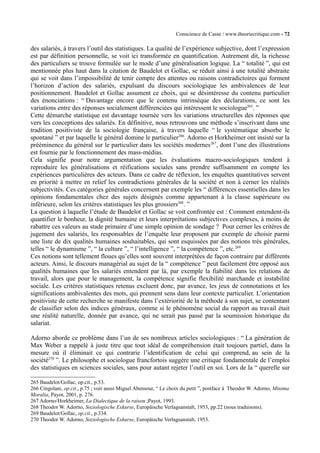 Conscience de Casse / www.theoriecritique.com - 72 
des salariés, à travers l’outil des statistiques. La qualité de l’expérience subjective, dont l’expression 
est par définition personnelle, se voit ici transformée en quantification. Autrement dit, la richesse 
des particuliers se trouve formulée sur le mode d’une généralisation logique. La “ totalité ”, qui est 
mentionnée plus haut dans la citation de Baudelot et Gollac, se réduit ainsi à une totalité abstraite 
qui se voit dans l’impossibilité de tenir compte des attentes ou raisons contradictoires qui forment 
l’horizon d’action des salariés, expulsant du discours sociologique les ambivalences de leur 
positionnement. Baudelot et Gollac assument ce choix, qui se désintéresse du contenu particulier 
des énonciations : “ Davantage encore que le contenu intrinsèque des déclarations, ce sont les 
variations entre des réponses socialement différenciées qui intéressent le sociologue265. ” 
Cette démarche statistique est davantage tournée vers les variations structurelles des réponses que 
vers les conceptions des salariés. En définitive, nous retrouvons une méthode s’inscrivant dans une 
tradition positiviste de la sociologie française, à travers laquelle “ le systématique absorbe le 
spontané ” et par laquelle le général domine le particulier266. Adorno et Horkheimer ont insisté sur la 
prééminence du général sur le particulier dans les sociétés modernes267, dont l’une des illustrations 
est fournie par le fonctionnement des mass-médias. 
Cela signifie pour notre argumentation que les évaluations macro-sociologiques tendent à 
reproduire les généralisations et réifications sociales sans prendre suffisamment en compte les 
expériences particulières des acteurs. Dans ce cadre de réflexion, les enquêtes quantitatives servent 
en priorité à mettre en relief les contradictions générales de la société et non à cerner les réalités 
subjectivités. Ces catégories générales concernent par exemple les “ différences essentielles dans les 
opinions fondamentales chez des sujets désignés comme appartenant à la classe supérieure ou 
inférieure, selon les critères statistiques les plus grossiers268. ” 
La question à laquelle l’étude de Baudelot et Gollac se voit confrontée est : Comment entendent-ils 
quantifier le bonheur, la dignité humaine et leurs interprétations subjectives complexes, à moins de 
rabattre ces valeurs au stade primaire d’une simple opinion de sondage ? Pour cerner les critères de 
jugement des salariés, les responsables de l’enquête leur proposent par exemple de choisir parmi 
une liste de dix qualités humaines souhaitables, qui sont esquissées par des notions très générales, 
telles “ le dynamisme ”, “ la culture ”, “ l’intelligence ”, “ la compétence ”, etc.269 
Ces notions sont tellement floues qu’elles sont souvent interprétées de façon contraire par différents 
acteurs. Ainsi, le discours managérial au sujet de la “ compétence ” peut facilement être opposé aux 
qualités humaines que les salariés entendent par là, par exemple la fiabilité dans les relations de 
travail, alors que pour le management, la compétence signifie flexibilité marchande et instabilité 
sociale. Les critères statistiques retenus excluent donc, par avance, les jeux de connotations et les 
significations ambivalentes des mots, qui prennent sens dans leur contexte particulier. L’orientation 
positiviste de cette recherche se manifeste dans l’extériorité de la méthode à son sujet, se contentant 
de classifier selon des indices généraux, comme si le phénomène social du rapport au travail était 
une réalité naturelle, donnée par avance, qui ne serait pas passé par la soumission historique du 
salariat. 
Adorno aborde ce problème dans l’un de ses nombreux articles sociologiques : “ La génération de 
Max Weber a rappelé à juste titre que tout idéal de compréhension était toujours partiel, dans la 
mesure où il éliminait ce qui contrarie l’identification de celui qui comprend, au sein de la 
société270 ”. Le philosophe et sociologue francfortois suggère une critique fondamentale de l’emploi 
des statistiques en sciences sociales, sans pour autant rejeter l’outil en soi. Lors de la “ querelle sur 
265 Baudelot/Gollac, op.cit., p.53. 
266 Cingolani, op.cit., p.75 ; voir aussi Miguel Abensour, “ Le choix du petit ”, postface à Theodor W. Adorno, Minima 
Moralia, Payot, 2001, p. 276. 
267 Adorno/Horkheimer, La Dialectique de la raison ;Payot, 1993. 
268 Theodor W. Adorno, Soziologische Exkurse, Europäische Verlagsanstalt, 1953, pp.22 (nous traduisons). 
269 Baudelot/Gollac, op.cit., p.334. 
270 Theodor W. Adorno, Soziologische Exkurse, Europäische Verlagsanstalt, 1953. 
 