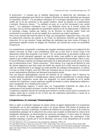 Conscience de Casse / www.theoriecritique.com - 73 
le positivisme ”, il constate que la méthode objectivante et objectiviste des statistiques est 
singulièrement appropriée pour décrire les tendances fétichistes du monde administré qui marquent 
les mentalités sociales271. Ces procédures techniques de la sociologie répondent donc à une réalité 
coiffée par la loi des moyennes et des grands nombres, autour de laquelle les comportements 
s’orientent. Demiroviç résume : “ La méthode est juste, en ce qu’elle correspond à une société 
fausse ”. Les statistiques contribuent ainsi à une définition exacte de la société comme fait 
accompli, mais ne font pas apparaître les potentialités subjectives de son dépassement. L’objectif de 
la sociologie critique, soutenu par Adorno, est de favoriser un discours public visant une 
socialisation et un mode de vie qui soit capable de se soustraire aux critères statistiques. 
Nous avons introduit plus haut les thèses de Negt, qui conceptualise l’opposition entre, d’un côté, 
les subjectivités entravées des salariés et, de l’autre, les abstractions formelles qui bloquent leur 
expression. En ce qui concerne l’usage spécifique des statistiques que nous venons d’évoquer, le 
questionnaire apparaît comme un langage très formalisé, qui restreint par avance les possibilités 
d’expression. 
Les contradictions conceptuelles et pratiques des enquêtes statistiques portant sur la subjectivité des 
salariés renvoient, au fond, à une contradiction réelle qui se joue entre le travail vivant et les 
abstractions réelles dans lesquelles il est inséré272. Or, ces abstractions ne deviennent visibles qu’à 
travers un travail conceptuel approprié, qui rend du même coup audible la part subjective des 
salariés et qui n’adhère jamais intégralement à l’échange marchand et bureaucratique. Dans ce sens, 
le travail théorique constitue une pratique particulière de la démystification sociale qui ne se limite 
pas à la dénonciation d’une “ fausse conscience ”. Pour Adorno, il ne s’agit pas de déchirer le voile 
des fausses apparences pour faire surgir une réalité nue, proche de la vérité, mais de construire un 
cadre de compréhension et un langage qui rende possible des pratiques émancipatrices. La théorie 
n’est pas un mode d’emploi, mais doit offrir une orientation qui ne soit pas soumise à la nécessité 
ou aux représentations fétichistes qui dominent la perception sociale. 
Face aux discours philosophiques souvent très abstraits de ses collègues, dont il réprouve les 
versants idéalistes, spéculatifs et métaphysiques, Adorno constate cependant que le concept critique 
ne peut saisir l’expérience sociale dans son intégralité. La raison principale en est le double 
caractère de l’expérience, comme expérience sensible du monde et comme interprétation subjective, 
mais conceptuelle, de ce monde par les acteurs273. 
Dans sa Dialectique négative, il insiste donc sur l’impossibilité d’identifier les objets de la 
connaissance d’une manière univoque, à moins d’annuler le rôle de la critique. 
L’expérience singulière cherche des concepts pour nommer le monde social et pour le soumettre à la 
critique, tandis que le concept ne tire sa force que des expériences particulières, à moins de se 
réduire à une métaphysique. 
L’expérience, le concept, l’émancipation 
Dans ce cadre, la recherche empirique est saluée comme un apport indispensable à la construction 
conceptuelle, qui ne doit cependant pas rester à un niveau abstrait. Elle permet de produire des 
connaissances nouvelles et partielles, à condition de réfléchir sur son propre statut, et de révéler les 
manipulations pratiques de la subjectivité des acteurs (par exemple en démontant les astuces de la 
propagande idéologique, en déconstruisant les processus psychiques à l’oeuvre dans les relations 
sociales ou encore en faisant apparaître les manipulations techniques des statistiques). Cette 
attention empirique n’annule pas le travail théorique, seul accès à une interprétation de la société 
271 Alex Demiroviç, Der non-konformistische Intellektuelle, Suhrkamp, 1999, p.751. 
272 Jean-Marie Vincent, Critique du travail, PUF, 1987 ; Oskar Negt, Arbeit und menschliche Würde, Steidl, 2001. 
273 Cette définition refuse de considérer l’expérience à travers le seul prisme d’une description empirique et formalisée, 
grâce à un retour critique sur la conceptualisation hégelienne : G.W.F. Hegel, Phänomenologie des Geistes, Reclam, 
1807/1987, p.75. 
 