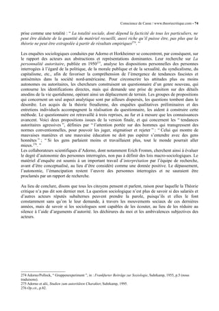 Conscience de Casse / www.theoriecritique.com - 74 
prise comme une totalité : “ La totalité sociale, dont dépend la facticité de tous les particuliers, ne 
peut être déduite de la quantité du matériel recueilli, aussi riche qu’il puisse être, pas plus que la 
théorie ne peut être extrapolée à partir de résultats empiriques274. ” 
Les enquêtes sociologiques conduites par Adorno et Horkheimer se concentrent, par conséquent, sur 
le rapport des acteurs aux abstractions et représentations dominantes. Leur recherche sur La 
personnalité autoritaire, publiée en 1950275, analyse les dispositions personnelles des personnes 
interrogées à l’égard de la politique, de la morale publique et de la sexualité, du syndicalisme, du 
capitalisme, etc., afin de favoriser la compréhension de l’émergence de tendances fascistes et 
antisémites dans la société nord-américaine. Pour circonscrire les attitudes plus ou moins 
autonomes ou autoritaires, les chercheurs construisent un questionnaire d’un genre nouveau, qui 
contourne les identifications directes, mais qui demande une prise de position sur des détails 
anodins de la vie quotidienne, opérant ainsi un déplacement de terrain. Les groupes de propositions 
qui concernent un seul aspect analytique sont par ailleurs dispersés, les questions tombent dans le 
désordre. Les acquis de la théorie freudienne, des enquêtes qualitatives préliminaires et des 
entretiens individuels accompagnent la réalisation du questionnaire, les aident à construire cette 
méthode. Le questionnaire est retravaillé à trois reprises, au fur et à mesure que les connaissances 
avancent. Voici deux propositions issues de la version finale, et qui concernent les “ tendances 
autoritaires agressives ”, définies par “ l’attention portée sur des hommes qui transgressent des 
normes conventionnelles, pour pouvoir les juger, stigmatiser et rejeter ” : “ Celui qui montre de 
mauvaises manières et une mauvaise éducation ne doit pas espérer s’entendre avec des gens 
honnêtes ” ; “ Si les gens parlaient moins et travaillaient plus, tout le monde pourrait aller 
mieux.276. ” 
Les collaborateurs scientifiques d’Adorno, dont notamment Erich Fromm, cherchent ainsi à évaluer 
le degré d’autonomie des personnes interrogées, non pas à définir des lois macro-sociologiques. Le 
matériel d’enquête est soumis à un important travail d’interprétation par l’équipe de recherche, 
avant d’être conceptualisé, au lieu d’être considéré comme une donnée positive. Le dépassement, 
l’autonomie, l’émancipation restent l’oeuvre des personnes interrogées et ne sauraient être 
proclamés par un rapport de recherche. 
Au lieu de conclure, disons que tous les citoyens pensent et parlent, raison pour laquelle la Théorie 
critique n’a pas dit son dernier mot. La question sociologique n’est plus de savoir si des salariés et 
d’autres acteurs réputés subalternes peuvent prendre la parole, puisqu’ils et elles le font 
constamment sans qu’on le leur demande, à travers les mouvements sociaux de ces dernières 
années, mais de savoir si les sociologues sont capables de les écouter, au lieu de les réduire au 
silence à l’aide d’arguments d’autorité. les déchirures du moi et les ambivalences subjectives des 
acteurs. 
274 Adorno/Pollock, “ Gruppenexperiment ”, in : Frankfurter Beiträge zur Soziologie, Suhrkamp, 1955, p.5 (nous 
traduisons). 
275 Adorno et alii, Studien zum autoritären Charakter, Suhrkamp, 1995. 
276 Op.cit., p.82. 
 
