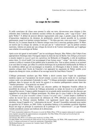 Conscience de Casse / www.theoriecritique.com - 75 
6 
La cage de fer rouillée 
Si nulle conscience de classe nous promet le salut sur terre, devons-nous nous résigner à être 
enfermés dans l’entrelacs de relations sociales réifiées du capitalisme, cette “ cage d’acier ” dont 
parle Weber ? À défaut de pouvoir détruire rageusement cette cage, à grands coups de hache et 
d’injonctions impératives (la dictature du prolétariat), serait-il encore possible de la corroder 
patiemment, jusqu’à en laminer certains barreaux ? “ Ne dites pas non, vous avez souri ! ” (Jacques 
Prévert). Ici, le courant chaud de la Théorie critique nous livre à nouveau quelques pistes. Si Marx 
est motivé par la critique du salariat, et non pas par la “ valeur-travail ” que lui prêtent certains 
marxistes, Adorno est animé par une critique du travail et de l’action instrumentale, qu’il applique 
sans relâche à la sociologie de Weber. 
Après avoir été ignoré et mal traduit277 par les sociologues français, Max Weber a fait l’objet d’une 
appropriation frénétique dans l’hexagone depuis la chute du mur de Berlin. Son Èthique protestante 
a ensuite inspiré Le nouvel esprit du capitalisme de Boltanski et Chiappello, à côté de nombreux 
autres titres. Ce réveil tardif s’est accompagné d’une lecture assez “ vierge ” des écrits wébériens, 
comme si celles-ci venaient d’être publiés pour la première fois. Tout se passe comme si on assistait 
à un saut dans le temps, qui efface le contexte historique de la production intellectuelle de Weber et 
les nombreux débats qui ont accompagné sa réception, en Allemagne et dans le monde. Ainsi, la 
manière critique dont l’école de Francfort s’est approprié les arguments de Weber semble avoir 
disparu du champ de vision, en dehors d’un ouvrage incisif de Jean-Marie Vincent.278 
L’éthique protestante séculaire que Max Weber a décrit comme étant l’esprit du capitalisme 
moderne repose sur l’acceptation du travail comme vocation ainsi qu’un mode de vie ascétique 
comme seule voie permettant d’atteindre le salut.279 L’éthique protestante comporte une dimension 
publique, dans la mesure où elle incite les acteurs à se montrer publiquement comme étant des 
“ bonnes personnes ” d’un point de vue moral.280 
Les commentaires que Weber accorde aux discours publics de Benjamin Franklin offrent la 
possibilité de retracer la relation de l’éthique protestante au temps de travail et à la publicité.281 
Aujourd’hui encore, l’espaces public bourgeois est en grande partie neutralisés par des discours qui 
rappellent les principes de l’éthique protestante. De même que le vieux Luther a fini par chanter 
“ L’Homme est né pour travailler comme l’oiseau l’est pour voler ”, Lionel Jospin a réaffirmé la 
valeur du travail face au mouvement de chômeurs de 1998, affichant ses propres convictions 
protestantes. Le Premier ministre Raffarin s’est également inscrit dans cette représentation 
séculaire, lorsqu’il appelle à la “ valorisation du travail ” devant l’Assemblée nationale pour mettre 
en question les 35 heures, en 2003. Enfin, le président Sarkozy et la candidate socialiste Ségolène 
Royal ont érigé en principe la soumission de la politique à la “ valeur-travail ”, ce que Hannah 
Arendt considérait comme une trahison de la démocratie. 
277 Ainsi, la première traduction d’Économie et société de Weber (Plon, 1970) ne respecte même pas le sommaire du 
texte original, sans parler des approximations conceptuelles. Voir Max Weber, Wirtschaft und Gesellschaft, Ed. 
Zweitausendeins, Francfort, 2003. 
278 Vincent, Max Weber ou la démocratie inachevée, Le Félin, 1998. 
279 Max Weber, Die protestantische Ethik und der Geist des Kapitalismus, éd. Mohr, 1988, respectivement p.200 et 
p.163.; L’éthique protestante et l’esprit du capitalisme, Flammarion, 2000. 
280 Richard Sennett, Les tyrannies de l’intimité, Seuil, 1979 p.269. 
281 Weber, op.cit., p.38. 
 