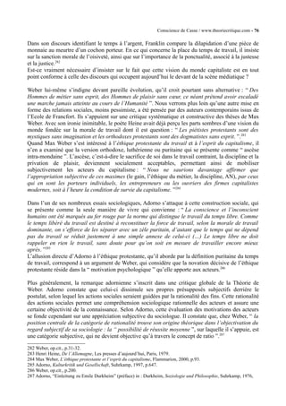 Conscience de Casse / www.theoriecritique.com - 76 
Dans son discours identifiant le temps à l’argent, Franklin compare la dilapidation d’une pièce de 
monnaie au meurtre d’un cochon porteur. En ce qui concerne la place du temps de travail, il insiste 
sur la sanction morale de l’oisiveté, ainsi que sur l’importance de la ponctualité, associé à la justesse 
et la justice.282 
Est-ce vraiment nécessaire d’insister sur le fait que cette vision du monde capitaliste est en tout 
point conforme à celle des discours qui occupent aujourd’hui le devant de la scène médiatique ? 
Weber lui-même s’indigne devant pareille évolution, qu’il croit pourtant sans alternative : “ Des 
Hommes de métier sans esprit, des Hommes de plaisir sans coeur, ce néant prétend avoir escaladé 
une marche jamais atteinte au cours de l’Humanité ”. Nous verrons plus loin qu’une autre mise en 
forme des relations sociales, moins pessimiste, a été pensée par des auteurs contemporains issus de 
l’Ecole de Francfort. Ils s’appuient sur une critique systématique et constructive des thèses de Max 
Weber. Avec son ironie inimitable, le poète Heine avait déjà perçu les parts sombres d’une vision du 
monde fondée sur la morale de travail dont il est question : “ Les piétistes protestants sont des 
mystiques sans imagination et les orthodoxes protestants sont des dogmatistes sans esprit. ”.283 
Quand Max Weber s’est intéressé à l’éthique protestante du travail et à l’esprit du capitalisme, il 
n’en a examiné que la version orthodoxe, luthérienne ou puritaine qui se présente comme “ ascèse 
intra-mondaine ”. L’ascèse, c’est-à-dire le sacrifice de soi dans le travail contraint, la discipline et la 
privation de plaisir, deviennent socialement acceptables, permettant ainsi de mobiliser 
subjectivement les acteurs du capitalisme : “ Nous ne saurions davantage affirmer que 
l’appropriation subjective de ces maximes (le gain, l’éthique du métier, la discipline, AN), par ceux 
qui en sont les porteurs individuels, les entrepreneurs ou les ouvriers des firmes capitalistes 
modernes, soit à l’heure la condition de survie du capitalisme. ”284 
Dans l’un de ses nombreux essais sociologiques, Adorno s’attaque à cette construction sociale, qui 
se présente comme la seule manière de vivre qui convienne : “ La conscience et l’inconscient 
humains ont été marqués au fer rouge par la norme qui distingue le travail du temps libre. Comme 
le temps libéré du travail est destiné à reconstituer la force de travail, selon la morale de travail 
dominante, on s’efforce de les séparer avec un zèle puritain, d’autant que le temps qui ne dépend 
pas du travail se réduit justement à une simple annexe de celui-ci (…) Le temps libre ne doit 
rappeler en rien le travail, sans doute pour qu’on soit en mesure de travailler encore mieux 
après. ”285 
L’allusion directe d’Adorno à l’éthique protestante, qu’il aborde par la définition puritaine du temps 
de travail, correspond à un argument de Weber, qui considère que la novation décisive de l’éthique 
protestante réside dans la “ motivation psychologique ” qu’elle apporte aux acteurs.286 
Plus généralement, la remarque adornienne s’inscrit dans une critique globale de la Théorie de 
Weber. Adorno constate que celui-ci dissimule ses propres présupposés subjectifs derrière le 
postulat, selon lequel les actions sociales seraient guidées par la rationalité des fins. Cette rationalité 
des actions sociales permet une compréhension sociologique rationnelle des acteurs et assure une 
certaine objectivité de la connaissance. Selon Adorno, cette évaluation des motivations des acteurs 
se fonde cependant sur une appréciation subjective du sociologue. Il constate que, chez Weber, “ la 
position centrale de la catégorie de rationalité trouve son origine théorique dans l’objectivation du 
regard subjectif de sa sociologie : la “ possibilité de réussite moyenne ”, sur laquelle il s’appuie, est 
une catégorie subjective, qui ne devient objective qu’à travers le concept de ratio ”.287 
282 Weber, op.cit., p.31-32. 
283 Henri Heine, De l’Allemagne, Les presses d’aujourd’hui, Paris, 1979. 
284 Max Weber, L’éthique protestante et l’esprit du capitalisme, Flammarion, 2000, p.93. 
285 Adorno, Kulturkritik und Gesellschaft, Suhrkamp, 1997, p.647. 
286 Weber, op.cit., p.200. 
287 Adorno, “Einleitung zu Emile Durkheim” (préface) in : Durkheim, Soziologie und Philosophie, Suhrkamp, 1976, 
 