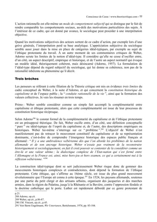 Conscience de Casse / www.theoriecritique.com - 77 
L’action rationnelle est elle-même un mode de comportement subjectif qui se distingue par le fait de 
rendre comparable les comportements sociaux, au-delà des motivations particulières des sujets. À 
l’intérieur de ce cadre, qui est donné par avance, le sociologue peut procéder à une interprétation 
objective. 
Quand les motivations subjectives des acteurs sortent de ce cadre d’action, par exemple lors d’une 
grève générale, l’interprétation perd sa base analytique. L’appréciation subjective du sociologue 
semble aussi jouer dans la mise en place de catégories idéal-typiques, par exemple au sujet de 
l’éthique protestante du travail. À un autre moment de ses commentaires critiques de Weber, 
Adorno scrute les limites de la notion d’idéal-type. Il considère qu’elle ne cesse d’osciller entre, 
d’un côté, un aspect descriptif, empirique et historique, et de l’autre un aspect normatif qui évoque 
un modèle idéal, théoriquement cohérent, mais désincarné (Adorno, 1957). La formulation de 
l’idéal-type dépend du regard subjectif du sociologue, qui lui donne sa cohérence, non pas de la 
rationalité inhérente au phénomène qu’il décrit. 
Trois brèches 
Les penseurs se référant à cette filiation de la Théorie critique ont mis en évidence trois limites du 
cadre conceptuel de Weber, à la suite d’Adorno, et qui concernent la constitution historique du 
capitalisme et de l’espace public ; la “ conduite rationnelle de la vie ”, ainsi que la formation des 
valeurs collectives. Je vais les résumer en trois temps. 
Primo : Weber semble considérer comme un simple fait accompli la complémentarité entre 
capitalisme et éthique protestante, alors que cette complémentarité est issue de leur processus de 
constitution historique réciproque. 
Selon Adorno288 le constat formel de la complémentarité du capitalisme et de l’éthique protestante 
est un présupposé théorique. De fait, Weber oscille entre, d’un côté, une définition conceptuelle 
“ pure ” ou idéal-typique de l’esprit du capitalisme et, de l’autre, des descriptions empiriques ou 
historiques. Weber lui-même s’interroge sur ce “ problème ”.289 L’objectif de Weber n’est 
manifestement pas de retracer le mouvement constitutif du capitalisme et de sa représentation 
dominante, c’est-à-dire de comprendre l’émergence historique des espaces public français et 
allemand : “ Il y a une ambivalence wébérienne dès que l’on aborde les problèmes de la nation 
allemande et de son ancrage historique. Weber n’essaie pas vraiment de la reconstruire 
historiquement et sociologiquement, en fait il croit pouvoir se contenter de la considérer comme un 
être-là et une valeur ultime ; la dialectique complexe de l’Etat-nation qui s’est formé entre 
l’Allemagne et la France est, ainsi, mise hors-jeu et hors examen, ce qui a certainement nui à la 
réflexion wébérienne. ”290 
La construction idéal-typique dont se sert judicieusement Weber risque donc de gommer des 
mouvements historiques complexes et contradictoires, dont dépend la formation de l’éthique 
protestante. Cette éthique, qui s’affirme au 16ème siècle, est issue du plus grand mouvement 
révolutionnaire que l’Europe ait connu à cette époque.291 En 1524, les paysans allemands, soutenus 
par une partie du petit clergé et des artisans urbains, organisent des jacqueries et des marches 
armées, dans la région du Palatina, jusqu’à la Rhénanie et la Bavière, contre l’oppression féodale et 
la doctrine catholique qui le porte. Luther est rapidement débordé par ce genre protestant de 
p.21. 
288 Adorno, op.cit. 
289 Weber, op.cit., p.86-87. 
290 J.M. Vincent, op.cit., p.45. 
291 Voir Bernt Engelmann, Wir Untertanen, Bertelsmann, 1974, pp. 85-104. 
 