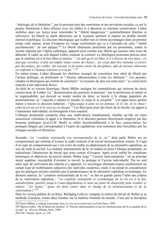 Conscience de Casse / www.theoriecritique.com - 78 
“ théologie de la libération ”, par le puissant rejet des contraintes et des privations sociales, ce qui le 
pousse finalement à faire alliance avec les nobles et à théoriser ce tournant conservateur. Luther 
mobilise alors ses forces pour restreindre la “ liberté dangereuse ”, potentiellement libertine et 
subversive. Sa liberté se replie désormais sur le royaume spirituel et impose un double interdit 
charnel et politique. Le discours théologique que Luther met en forme accompagne dans un premier 
temps cette attente, avant d’imposer un virage conformiste qui va à l’encontre de cette “ réalité 
psychosociale ” de son époque.292 La liberté chrétienne proclamée par les protestants, contre la 
morale imposée par l’église catholique, apparaît ainsi comme une liberté qui menace sans cesse de 
déborder le cadre au sein duquel Luther souhaite la contenir. Le théologien protestant précise ainsi 
que le chrétien est à la fois libre et esclave : “ en tant qu’il est libre, il n’a besoin de rien faire ; en 
tant que serviteur, il doit accomplir toutes sortes de choses… Le corps doit être entraîné et exercé 
par des jeûnes, des veilles, des travaux et de toutes sortes de disciplines, afin de devenir obéissant 
et conforme à l’homme intérieur et à la foi. ”.293 
En même temps, Luther dissuade les chrétiens insurgés de concrétiser leur idéal de liberté par 
l’action politique, en professant sa “ Sincère admonestation à tous les chrétiens ”. Les paysans, 
citadins et théologiens qui tentent de construire “ le royaume de dieu sur notre terre ” se voient alors 
exposés à une répression féroce. 
Au-delà de ce constat historique, Denis Müller souligne les contradictions qui naissent du choix 
conservateur de Luther. La “ domestication des passions et pulsions ” par la profession, le métier et 
la responsabilité, qui doivent se rendre maître du désir, se heurte à la charge populaire du 
protestantisme, sa “ capacité à chanter le monde, le corps et la sexualité ”. Cet appel perce parfois 
même à travers le discours luthérien : “ Quiconque n’aime ni les femmes, ni le vin, ni le chant / 
celui-là est un sot et le sera sa vie durant. ” Les fêtes pour jouir des fruits de la récolte, les appels à 
l’autonomie individuelle, en témoignent à leur manière. 
L’éthique protestante comporte donc une ambivalence fondamentale, tiraillée qu’elle est entre 
soumission volontaire et appel à la libération. Si le discours puritain directement employé par des 
hommes politiques (p.ex.G.W. Bush) se réfère incontestablement à la face conservatrice, les 
pratiques laïques qui correspondent à l’esprit du capitalisme sont nettement plus travaillées par les 
critiques sociales et libertaires. 
Secundo : La “ conduite rationnelle (ou instrumentale) de la vie ” dont parle Weber est un 
comportement qui entérine d’avance le cadre restreint d’un travail nécessairement soumis. Il s’agit 
d’un type de comportement qui s’est avéré favorable au déploiement de la rationalité capitaliste, au 
sein de toute la société. La conduite instrumentale de la vie traduit en actes l’éthique protestante, en 
radicalisant l’abstraction du travail que nous venons d’évoquer. Après avoir oublié les conditions 
historiques et objectives du travail salarié, Weber érige “ l’ascèse intra-mondaine ” en un principe 
moral suprême, susceptible d’orienter le travail, la pratique et l’action individuelle. Pas un seul 
autre type de motivation des salariés n’y apparaît. Le sociologue allemand expose parfaitement un 
certain type de mobilisation subjective des individus modernes, mails il ne prend en considération 
que les pratiques sociales mutilées par la prédominance de la rationalité capitaliste et technique. En 
dernière analyse, la “ conduite instrumentale de la vie ” se fait en grande partie l’écho des critères 
de la valorisation capitaliste : “ La conduite rationnelle et systématique de la vie est à la fois 
autodiscipline (parfois jusqu’à l’auto-flagellation) et mise au point de dispositifs pour évaluer et 
utiliser “ les autres ” (pour les faire entrer dans le champ de la monétarisation et de la 
valorisation.) ”294 
Dans la version publiée de sa thèse, Wolfgang Lefèvre, compare la notion de travail de Weber et sa 
méthode d’analyse, toutes deux fondées sur la maîtrise formelle du monde ; l’une par la discipline 
292 Denis Müller, L’éthique protestante dans la crise de la modernité, Le Cerf, Paris, 1999. 
293 Martin Luther, “De la liberté du chrétien” et “Sincère admonestation à tous les chrétiens pour qu’ils se gardent de la 
révolte” in : OEuvres, Pléiade, Paris, 1999. 
294 J.M. Vincent, op.cit., p. 138. 
 