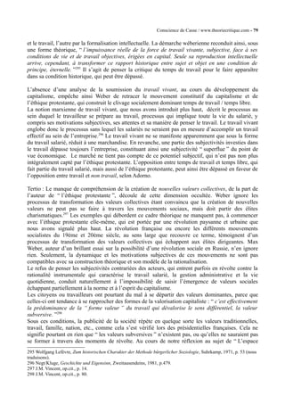 Conscience de Casse / www.theoriecritique.com - 79 
et le travail, l’autre par la formalisation intellectuelle. La démarche wéberienne reconduit ainsi, sous 
une forme théorique, “ l’impuissance réelle de la force de travail vivante, subjective, face à ses 
conditions de vie et de travail objectives, érigées en capital. Seule sa reproduction intellectuelle 
arrive, cependant, à transformer ce rapport historique entre sujet et objet en une condition de 
principe, éternelle. ”295 Il s’agit de penser la critique du temps de travail pour le faire apparaître 
dans sa condition historique, qui peut être dépassé. 
L’absence d’une analyse de la soumission du travail vivant, au cours du développement du 
capitalisme, empêche ainsi Weber de retracer le mouvement constitutif du capitalisme et de 
l’éthique protestante, qui construit le clivage socialement dominant temps de travail / temps libre. 
La notion marxienne de travail vivant, que nous avons introduit plus haut, décrit le processus au 
sein duquel le travailleur se prépare au travail, processus qui implique toute la vie du salarié, y 
compris ses motivations subjectives, ses attentes et sa manière de penser le travail. Le travail vivant 
englobe donc le processus sans lequel les salariés ne seraient pas en mesure d’accomplir un travail 
effectif au sein de l’entreprise.296 Le travail vivant ne se manifeste apparemment que sous la forme 
du travail salarié, réduit à une marchandise. En revanche, une partie des subjectivités investies dans 
le travail dépasse toujours l’entreprise, constituant ainsi une subjectivité “ superflue ” du point de 
vue économique. Le marché ne tient pas compte de ce potentiel subjectif, qui n’est pas non plus 
intégralement capté par l’éthique protestante. L’opposition entre temps de travail et temps libre, qui 
fait partie du travail salarié, mais aussi de l’éthique protestante, peut ainsi être dépassé en faveur de 
l’opposition entre travail et non travail, selon Adorno. 
Tertio : Le manque de compréhension de la création de nouvelles valeurs collectives, de la part de 
l’auteur de “ l’éthique protestante ”, découle de cette dimension occultée. Weber ignore les 
processus de transformation des valeurs collectives étant convaincu que la création de nouvelles 
valeurs ne peut pas se faire à travers les mouvements sociaux, mais doit partir des élites 
charismatiques.297 Les exemples qui débordent ce cadre théorique ne manquent pas, à commencer 
avec l’éthique protestante elle-même, qui est portée par une révolution paysanne et urbaine que 
nous avons signalé plus haut. La révolution française ou encore les différents mouvements 
socialistes du 19ème et 20ème siècle, au sens large que recouvre ce terme, témoignent d’un 
processus de transformation des valeurs collectives qui échappent aux élites dirigeantes. Max 
Weber, auteur d’un brillant essai sur la possibilité d’une révolution sociale en Russie, n’en ignore 
rien. Seulement, la dynamique et les motivations subjectives de ces mouvements ne sont pas 
compatibles avec sa construction théorique et son modèle de la rationalisation. 
Le refus de penser les subjectivités contrariées des acteurs, qui entrent parfois en révolte contre la 
rationalité instrumentale qui caractérise le travail salarié, la gestion administrative et la vie 
quotidienne, conduit naturellement à l’impossibilité de saisir l’émergence de valeurs sociales 
échappant partiellement à la norme et à l’esprit du capitalisme. 
Les citoyens ou travailleurs ont pourtant du mal à se départir des valeurs dominantes, parce que 
celles-ci ont tendance à se rapprocher des formes de la valorisation capitaliste : “ c’est effectivement 
la prédominance de la “ forme valeur ” du travail qui dévalorise le sens différentiel, la valeur 
subversive. ”298 
Sous ces conditions, la publicité de la société répète en quelque sorte les valeurs traditionnelles, 
travail, famille, nation, etc., comme cela s’est vérifié lors des présidentielles françaises. Cela ne 
signifie pourtant en rien que “ les valeurs subversives ” n’existent pas, ou qu’elles ne sauraient pas 
se former à travers des moments de révolte. Au cours de notre réflexion au sujet de “ L’espace 
295 Wolfgang Lefèvre, Zum historischen Charakter der Methode bürgerlicher Soziologie, Suhrkamp, 1971, p. 53 (nous 
traduisons). 
296 Negt/Kluge, Geschichte und Eigensinn, Zweitausendeins, 1981, p.479. 
297 J.M. Vincent, op.cit., p. 14. 
298 J.M. Vincent, op.cit., p. 80. 
 