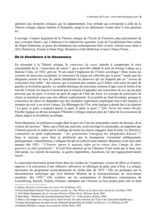Conscience de Casse / www.theoriecritique.com - 8 
attention aux moments critiques qui lui appartiennent. Une attitude qui correspond à celle de la 
Théorie critique, depuis Adorno et Benjamin, jusqu’à ses défenseurs vivants dont il sera question 
ici. 
L’ouvrage s’inspire largement de la Théorie critique de l’Ecole de Francfort, plus précisément de 
son « courant chaud » qui s’intéresse à la subjectivité agissante. Loin de l’académisme bien connu 
de Jürgen Habermas, je passe des fondateurs aux contemporains bien vivants. Adorno nous mène à 
Alex Demiroviç, Fromm à Oskar Negt, Benjamin à John Holloway et tous à Nancy Fraser… 
De la dissidence à la dissonance 
En recourant à la Théorie critique, la conscience de casse cherche à comprendre la crise 
conceptuelle de la “ conscience de classe ”, qui a peut-être débuté le jour où George Lukaçs en a 
théorisé l’idée, en 1923, près de 70 ans avant l’implosion de l’Union soviétique.9 Dans toutes les 
versions du marxisme occidental, la conscience de classe est véhiculée par le parti,10 tandis que les 
dirigeants actuels de tous les partis interprètent les désaveux qui les frappent par un “ niveau de 
conscience trop faible ” des masses, qui n’auraient pas compris qu’il fallait voter pour tel parti de 
gauche ou d’extrême gauche. Le modèle théorique du marxisme continue d’agir, sous la forme d’un 
non-dit. Comme les masses n’auraient pas le moyen d’engendrer une conscience de soi, qui ne peut 
provenir que du parti, il revient au parti de juger de l’état des lieux. Le concept de conscience de 
classe se maintient ainsi sans être affirmé explicitement. Il se justifie au fond lui-même, puisque la 
conscience de classe ne dépendrait pas des multiples expériences empiriques tout à fait limitées et 
erronées du réel, à en croire Lukaçs. En Allemagne de l’Est, cette logique a donné lieu à la chanson 
“ Le parti, le parti, a toujours raison, le parti, le parti, le parti ! ” (Die Partei hat immer Recht). 
Pareille logique ne dit pas pourquoi l’Histoire s’éloigne toujours plus de l’idéal de la conscience de 
classe, depuis la révolution soviétique. 
Selon Benjamin, la confiance aveugle dans le parti est l’une des principales causes du désastre, de la 
victoire du nazisme.11 Marx, qui n’était pas marxiste, avait envisagé la catastrophe, en rappelant que 
l’histoire pouvait se solder par le naufrage de toutes les classes engagées dans la lutte. Le Manifeste 
communiste en parle explicitement : “ der gemeinsame Untergang der kämpfenden Klassen ”.12 
Sous le nazisme, aussi bien le prolétariat que la bourgeoisie s’écroulent publiquement, 
politiquement, culturellement, s’effaçant devant un collectivisme barbare. Benjamin avait saisi cette 
menace dès 1923 : “ L’histoire ignore le mauvais infini qu’on trouve dans l’image de deux 
guerriers en lutte perpétuelle ”. Il avait bien annoncé qu’en l’absence d’une sortie par le haut, tout 
était perdu. La victoire du nazisme, la guerre impérialiste, Auschwitz, lui ont tragiquement donné 
raison. 
Le marxisme doctrinaire prend forme dans les résidus de l’expérience vivante de Marx et d’autres, 
opposés à la conversion d’une réflexion subversive en idéologie de parti, puis d’Etat. La critique 
marxienne du programme social-démocrate de Gotha date de 1875.13 Elle est prolongée par la 
déconstruction analytique que livre Roberto Michels de la bureaucratisation du mouvement 
socialiste, dès 1910.14 Elle s’achève sur les contestations et dissidences communistes de 
Luxembourg, Korsch, Trotsky, Gramsci, rattrapées par l’histoire ou leur propre parti, elle se fond 
9 Lukaçs, Histoire et conscience de classe, Ed. de Minuit, 1971. 
10 Voir Jean-Marie Vincent “Face au parti ouvrier” in : Max Weber ou la démocratie inachevée, Le Félin, 1998. 
11 Voir Walter Benjamin, Sur le concept d’histoire (Thèse X) in : OEuvres, Seuil, 2001. 
12 Karl Marx, “Manifest der kommunistischen Partei” in : Frühschriften, Kröner, 2005. 
13 Marx y développe une critique de la valeur-travail, du cadre national, de l’Etat et de l’éducation républicaine : 
“Critique du programme du parti ouvrier allemand (programme de Gotha)” in OEuvres, I, La Pléaide, p.1407. 
14 Roberto Michels, Critique du socialisme, Kimé, Paris, 1993. 
 