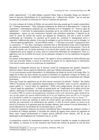 Conscience de Casse / www.theoriecritique.com - 80 
public oppositionnel ”, j’ai déjà indiqué comment Oskar Negt et Alexander Kluge ont cherché à 
saisir le parcours labyrinthique de la manifestation des “ subjectivités rebelles ” qui ne sont pas 
résorbés par le marché, les fonctions de l’Etat et l’industrie du spectacle. 
Ces trois critiques de la thèse de Weber ont une portée bien plus grande que le simple commentaire 
de “ l’éthique protestante ”. Elles indiquent notamment les failles de la description de “ l’esprit du 
capitalisme ” contemporain, proposée par Luc Boltanski et Eve Chiappello. Le “ Nouvel esprit du 
capitalisme ”, c’est-à-dire la représentation dominante qu’ils ont extrait de la lecture de manuels 
managériaux, repose sur une construction formelle sans prétention empirique. L’objectif est de 
saisir la vision du monde des acteurs qui dirigent les entreprises, non pas à saisir la réalité 
conflictuelle de l’entreprise. La question qu’ils posent est, comment le management arrive à 
engendrer l’adhésion des salariés, et non pas de souligner ce qui lui résiste ou ce qui lui échappe. Le 
“ nouvel esprit du capitalisme ” est ainsi défini comme : “ l’idéologie qui justifie l’engagement dans 
le capitalisme ”.299 Les deux sociologues saisissent bien le détournement d’une série d’aspirations 
des salariés (la demande d’autonomie, la critique du travail prescrit et de la bureaucratie, l’envie de 
la prise de parole, une vie moins monotone et un travail plus créatif), mais ces attentes subjectives 
n’apparaissent qu’en négatif, en creux, dans la construction rhétorique du management. Nous n’y 
apprenons rien sur la réalité du travail, sur les pratiques critiques et sur les aspirations divergentes 
des salariés. 
En somme, la description du “ nouvel esprit ” du capital se trouve confrontée au même dilemme que 
celui que rencontre Weber, à savoir la restriction du regard sur les objectivations et abstractions 
d’un travail soumis, dont on ne retient que les mutilations. 
Boltanski et Chiappello pensent que le discours actuel du management des grandes entreprises 
abolit lui-même l’ancien esprit du capitalisme, ainsi que l’éthique protestante qui l’a porté. 
Un tel renversement touche directement à la délimitation du temps de travail et du temps libre. Le 
rappel de la thèse des deux auteurs me permet d’introduire les arguments critiques de Sennet, qui 
permettent au contraire de comprendre le discours managérial comme une actualisation de l’éthique 
protestante. 
Alors que l’esprit du capitalisme que les deux auteurs associent à la période “ fordiste ” des années 
1960 et 70 reposait sur des séparations bureaucratiques et formelles, entre vie privée, entreprise et 
espace public, le “ nouvel esprit du capitalisme ” défait cette catégorisation. On peut dire que le 
“ nouvel esprit du capitalisme ” se fonde en grande partie sur l’implication de la sphère privée des 
salariés, abolissant la frontière nette qui départageait le temps de travail et le temps libre : “ Dans 
les années 1990, les auteurs du management s’insurgent contre cette séparation, jugée mutilante au 
sens où elle sépare des aspects indissociables de la vie (et) inefficace parce qu’elle va à l’encontre 
de la flexibilité et inhibe les compétences multiples qu’il faut apprendre pour vivre en réseau ”.300 
Ce tournant ne laisse pas indemne la notion de travail salarié, qui concerne désormais toutes les 
activités qui concourent à la mobilisation des salariés. À côté du travail salarié, on trouve un le 
travail à la mission ou le paiement pour des résultats obtenus, mais surtout le travail domestique, le 
travail éducatif et le travail bénévole ou associatif (op.cit., p.165). 
Comme les contraintes indirectes du travail s’introduisent dans l’ensemble des relations sociales, à 
la manière de l’éthique puritaine, il incombe aux salariés de séparer leurs critères de jugement en 
deux, entre l’aspect professionnel et l’aspect amical (affectif) d’une relation, afin de ne pas 
handicaper le développement de l’entreprise (op.cit., p.184). 
La proposition centrale du management moderne, qui consiste à prendre en compte la subjectivité 
des salariés, se retourne ici en une extension sans bornes des critères de gestion au sein de leurs 
299 Boltanski/Chiappello, Le nouvel esprit du capitalisme, Gallimard, 1999, p.42. 
300 Boltanski/Chiappello, op.cit., p.132. 
 
