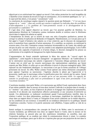Conscience de Casse / www.theoriecritique.com - 82 
objectivant et en extériorisant leur rapport au travail. Cette même protection les rend incapables de 
s’identifier à leur situation de travail et d’agir en conséquence ; ils se montrent apathiques. Le “ je ”, 
le sujet actif des désirs, n’est jamais “ socialement ” actif. 
La conclusion du sociologue anglais répond à la question posée par Boltanski : “ C’est une façon 
logique de se “ sentir ”, dans une société qui consiste à engloutir les individus dans des problèmes 
d’auto-adaptation (…) Le problème de l’auto-promotion sociale et le développement de la 
personnalité se confondent. ”304 
Il s’agit donc d’un rapport objectivé au travail, que l’on pourrait qualifier de fétichiste. La 
représentation fétichiste de l’entreprise comme institution double et renforce ainsi le fétichisme 
inscrit dans le rapport du salariat au capital. 
L’interprétation de Senett, qui se nourrit de toute une série d’enquêtes qualitatives, permet de 
corriger le schéma d’explication de Boltanski et Chiappello. Manifestement, ce n’est pas parce qu’il 
fait appel à l’esprit d’initiative des salariés ou à leur créativité, que le discours du management 
arrive à neutraliser leurs capacités d’action autonomes. Il y contribue, au contraire, en renforçant la 
scission entre, d’un côté, l’entreprise comme institution incontestable et, de l’autre, des salariés qui 
ont peu de prise sur cette structure, ce qui les conduit à une adaptation psychologique. Loin d’offrir 
aux salariés des capacités d’expression et d’action élargis, le discours managérial les pousse au 
conformisme et les empêche de transgresser les règles bureaucratiques. 
L’argumentation de Senett contredit également la thèse des auteurs du “ nouvel esprit du 
capitalisme ”, selon laquelle le discours managérial - en apparence libertaire - de l’ambivalence et 
de la valorisation narcissique des salariés s’opposerait à l’ancienne éthique puritaine du travail. 
L’auteur met en relief que les ressorts narcissiques des représentations capitalistes qui furent 
exposés par Max Weber, et celles qui se sont affirmées à travers le discours managérial après 1968, 
reposent sur des fondements identiques. Le narcissisme n’est que la forme actualisée de l’éthique 
protestante du travail. En effet, Weber comme Freud opèrent une même distinction conceptuelle 
pour opposer l’égoïsme au narcissisme : l’égoïsme cherche le plaisir par l’agressivité et la 
possession, tandis que le narcissique refuse la gratification pour être valorisé par les autres. Senett 
résume : “ En se privant de plaisir, on montre qu’on est une personne réelle. La capacité de 
remettre la gratification à plus tard est prétendument le signe d’une forte personnalité. C’est 
l’ascétisme mondain. ”305 
L’ascétisme mondain, dont parle Weber, et le narcissisme que définit Freud, représentent deux faces 
d’une même médaille, dans la mesure où tous deux incitent l’individu à se projeter dans le monde, à 
se “ montrer ” aux autres, au lieu d’éprouver du plaisir et d’engager des expériences personnelles, 
concrètes Il en découle une insatisfaction affective permanente et une sensation d’extériorité au 
monde. Ces phénomènes se traduisent socialement quand l’auto-justification interfère dans la 
relation à autrui. Les deux phénomènes, ascétique et narcissique, empêchent les individus de se 
situer dans un rapport direct à l’autre et l’éloignent d’une action cohérente sur la réalité objective, 
sur les conditions de son existence. L’ensemble de ces tendances détruisent la vie publique. Quand 
l’expérience concrète, l’action et la parole autonome sont affaiblies, l’espace public se vide de sa 
substance. 
Senett souligne la correspondance des concepts de Freud et de Weber, entre le narcissisme et 
l’ascèse mondaine, qui définissent tous deux un rapport faussé à l’autre, dans la mesure où les 
relations humaines ne passent plus par des expériences immédiates ou sensibles, mais par 
l’exposition publique de sa conduite qui réduit la communication directe à néant. La conduite 
narcissique est ascétique, parce que le désir ne s’exprime plus que par une projection du moi dans le 
304 Op.cit., p.267. 
305 Op.cit. p.269. 
 