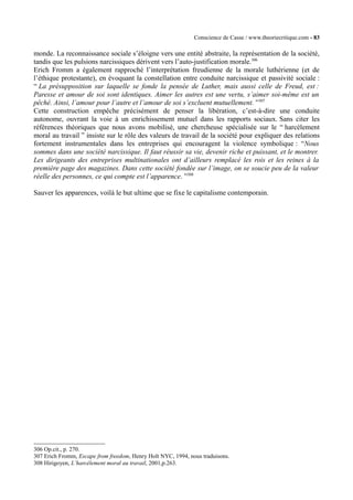 Conscience de Casse / www.theoriecritique.com - 83 
monde. La reconnaissance sociale s’éloigne vers une entité abstraite, la représentation de la société, 
tandis que les pulsions narcissiques dérivent vers l’auto-justification morale.306 
Erich Fromm a également rapproché l’interprétation freudienne de la morale luthérienne (et de 
l’éthique protestante), en évoquant la constellation entre conduite narcissique et passivité sociale : 
“ La présupposition sur laquelle se fonde la pensée de Luther, mais aussi celle de Freud, est : 
Paresse et amour de soi sont identiques. Aimer les autres est une vertu, s’aimer soi-même est un 
pêché. Ainsi, l’amour pour l’autre et l’amour de soi s’excluent mutuellement. ”307 
Cette construction empêche précisément de penser la libération, c’est-à-dire une conduite 
autonome, ouvrant la voie à un enrichissement mutuel dans les rapports sociaux. Sans citer les 
références théoriques que nous avons mobilisé, une chercheuse spécialisée sur le “ harcèlement 
moral au travail ” insiste sur le rôle des valeurs de travail de la société pour expliquer des relations 
fortement instrumentales dans les entreprises qui encouragent la violence symbolique : “Nous 
sommes dans une société narcissique. Il faut réussir sa vie, devenir riche et puissant, et le montrer. 
Les dirigeants des entreprises multinationales ont d’ailleurs remplacé les rois et les reines à la 
première page des magazines. Dans cette société fondée sur l’image, on se soucie peu de la valeur 
réelle des personnes, ce qui compte est l’apparence. ”308 
Sauver les apparences, voilà le but ultime que se fixe le capitalisme contemporain. 
306 Op.cit., p. 270. 
307 Erich Fromm, Escape from freedom, Henry Holt NYC, 1994, nous traduisons. 
308 Hirigoyen, L’harcèlement moral au travail, 2001,p.263. 
 