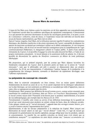 Conscience de Casse / www.theoriecritique.com - 84 
7 
Sauver Marx du marxisme 
L’enjeu de lire Marx avec Adorno contre les marxistes est de faire apparaître une conceptualisation 
de l’expérience sociale dans les conditions spécifiques du capitalisme contemporain. Contrairement 
à ce que pensent les marxistes doctrinaires ou encore les sociologues positivistes, il ne peut y avoir 
de « conscience » collective, sinon de classe, si l’expérience vécues des individus est inscrite dans 
un jeu de fausses représentations, que Marx met en relief. 
Sauver l’auteur singulier, Karl Marx, de la réification marxiste signifie d’explorer les contradictions 
théoriques, des ébauches inachevées et des pistes méconnues du Capital, susceptible de dépasser les 
apories du marxisme occidental qui continuent à influer sur le débat contemporain. Je vais retourner 
sur les pas de Marx, afin de lever un non-dit lourd de conséquences pour la compréhension de l’agir 
communicationnel (Habermas), le changement culturel et l’espace public. À partir d’une analyse 
immanente du Capital, il est possible d’engager la sortie du cadre discursif de Marx, à l’aide de ses 
propres instruments conceptuels : le travail abstrait et la soumission réelle du salariat. Ici, il devient 
possible de déconstruire les apories du Manifeste communiste en dehors de toute polémique 
idéologique. 
Ma proposition, qui se prétend originale, part du constat que Marx dépasse lui-même les 
fondements conceptuels du Capital, dont la première partie est basée sur la notion de “ travail 
nécessaire ”, sans que le philosophe soit prêt à assumer ce dépassement dans ses propres 
conclusions. Au fil de son argumentation, il subordonne l’analyse logique de la production à la 
compréhension des échanges abstraits, normatifs et fétichistes du capitalisme développé, sans 
l’affirmer explicitement. 
La polysémie du concept de «travail» 
Marx, dont la créativité conceptuelle est bien connue, livre au moins quatre définitions 
fondamentales du travail au cours de sa vie. Il me paraît important de les distinguer radicalement 
sur le plan théorique, car non seulement ces définitions se succèdent par ordre d’apparition, mais en 
outre, elles se superposent en partie dans les écrits. 
Premièrement, Marx propose une définition du travail comme praxis, comme action raisonnée pour 
transformer les conditions de l’existence, dans ses Thèses sur Feuerbach. Deuxièmement, il décrit 
le travail comme moyen dont l’humanité avait besoin pour se produire matériellement, d’un point 
de vue anthropologique, par exemple dans les Manuscrits de 1844. 
Troisièmement, il modifie cette vision au service d’une définition économique de la quantité de 
travail qui serait nécessaire pour produire un certain volume de biens, donc de richesses sociales. 
Cette optique, centrée sur le “ travail nécessaire ”, apparaît dans des ouvrages comme Salaire, prix 
et profit et amorce encore l’argumentation du Capital . 
Quatrièmement, et dès les travaux préparatoires à la rédaction du Capital, Marx conçoit une 
théorisation du travail salarié en tant que “ travail abstrait ”. Cette fois, il s’agit du travail qui 
correspond à la généralisation du marché capitaliste, passage obligé pour tous les produits, salariés 
et consommateurs. Le marché ôte ses qualités concrètes au travail pour n’en retenir que sa 
contribution anonyme309. Le capitalisme est ainsi décrit comme une “ immense accumulation de 
309 Marx élabore alors une “ théorie de la valeur ” du capitalisme, qui prend corps depuis les Grundrisse (Fondements 
 