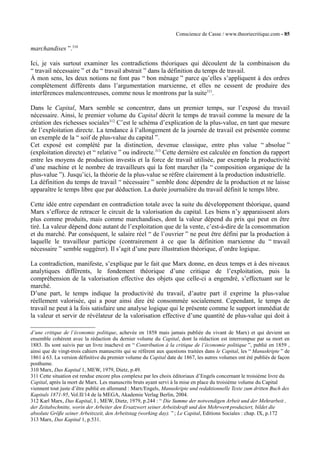Conscience de Casse / www.theoriecritique.com - 85 
marchandises ”.310 
Ici, je vais surtout examiner les contradictions théoriques qui découlent de la combinaison du 
“ travail nécessaire ” et du “ travail abstrait ” dans la définition du temps de travail. 
À mon sens, les deux notions ne font pas “ bon ménage ” parce qu’elles s’appliquent à des ordres 
complètement différents dans l’argumentation marxienne, et elles ne cessent de produire des 
interférences malencontreuses, comme nous le montrons par la suite311. 
Dans le Capital, Marx semble se concentrer, dans un premier temps, sur l’exposé du travail 
nécessaire. Ainsi, le premier volume du Capital décrit le temps de travail comme la mesure de la 
création des richesses sociales312 C’est le schéma d’explication de la plus-value, en tant que mesure 
de l’exploitation directe. La tendance à l’allongement de la journée de travail est présentée comme 
un exemple de la “ soif de plus-value du capital ”. 
Cet exposé est complété par la distinction, devenue classique, entre plus value “ absolue ” 
(exploitation directe) et “ relative ” ou indirecte.313 Cette dernière est calculée en fonction du rapport 
entre les moyens de production investis et la force de travail utilisée, par exemple la productivité 
d’une machine et le nombre de travailleurs qui la font marcher (la “ composition organique de la 
plus-value ”). Jusqu’ici, la théorie de la plus-value se réfère clairement à la production industrielle. 
La définition du temps de travail “ nécessaire ” semble donc dépendre de la production et ne laisse 
apparaître le temps libre que par déduction. La durée journalière du travail définit le temps libre. 
Cette idée entre cependant en contradiction totale avec la suite du développement théorique, quand 
Marx s’efforce de retracer le circuit de la valorisation du capital. Les biens n’y apparaissent alors 
plus comme produits, mais comme marchandises, dont la valeur dépend du prix qui peut en être 
tiré. La valeur dépend donc autant de l’exploitation que de la vente, c’est-à-dire de la consommation 
et du marché. Par conséquent, le salaire réel “ de l’ouvrier ” ne peut être défini par la production à 
laquelle le travailleur participe (contrairement à ce que la définition marxienne du “ travail 
nécessaire ” semble suggérer). Il s’agit d’une pure illustration théorique, d’ordre logique. 
La contradiction, manifeste, s’explique par le fait que Marx donne, en deux temps et à des niveaux 
analytiques différents, le fondement théorique d’une critique de l’exploitation, puis la 
compréhension de la valorisation effective des objets que celle-ci a engendré, s’effectuant sur le 
marché. 
D’une part, le temps indique la productivité du travail, d’autre part il exprime la plus-value 
réellement valorisée, qui a pour ainsi dire été consommée socialement. Cependant, le temps de 
travail ne peut à la fois satisfaire une analyse logique qui le présente comme le support immédiat de 
la valeur et servir de révélateur de la valorisation effective d’une quantité de plus-value qui doit à 
d’une critique de l’économie politique, achevée en 1858 mais jamais publiée du vivant de Marx) et qui devient un 
ensemble cohérent avec la rédaction du dernier volume du Capital, dont la rédaction est interrompue par sa mort en 
1883. Ils sont suivis par un livre inachevé en “ Contribution à la critique de l’économie politique ”, publié en 1859 , 
ainsi que de vingt-trois cahiers manuscrits qui se réfèrent aux questions traitées dans le Capital, les “ Manuskripte ” de 
1861 à 63. La version définitive du premier volume du Capital date de 1867, les autres volumes ont été publiés de façon 
posthume. 
310 Marx, Das Kapital 1, MEW, 1979, Dietz, p.49. 
311 Cette situation est rendue encore plus complexe par les choix éditoriaux d’Engels concernant le troisième livre du 
Capital, après la mort de Marx. Les manuscrits bruts ayant servi à la mise en place du troisième volume du Capital 
viennent tout juste d’être publié en allemand : Marx/Engels, Manuskripte und redaktionnelle Texte zum dritten Buch des 
Kapitals 1871-95, Vol.II/14 de la MEGA, Akademie Verlag Berlin, 2004. 
312 Karl Marx, Das Kapital, I , MEW, Dietz, 1979, p.244 : “ Die Summe der notwendigen Arbeit und der Mehrarbeit , 
der Zeitabschnitte, worin der Arbeiter den Ersatzwert seiner Arbeitskraft und den Mehrwert produziert, bildet die 
absolute Größe seiner Arbeitszeit, den Arbeitstag (working day). ” ; Le Capital, Editions Sociales : chap. IX, p.172 
313 Marx, Das Kapital 1, p.531. 
 