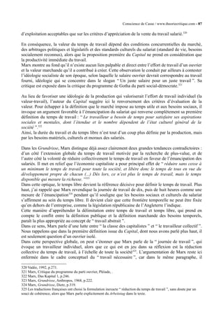 Conscience de Casse / www.theoriecritique.com - 87 
d’exploitation acceptables que sur les critères d’appréciation de la vente du travail salarié.320 
En conséquence, la valeur du temps de travail dépend des conditions concurrentielles du marché, 
des arbitrages politiques et législatifs et des standards culturels du salariat (standard de vie, besoins 
socialement reconnus), alors que la proposition première du Capital ne prend en considération que 
la productivité immédiate du travail. 
Marx montre au fond qu’il n’existe aucun lien palpable et direct entre l’effort de travail d’un ouvrier 
et la valeur marchande qu’il a contribué à créer. Cette observation le conduit par ailleurs à contester 
l’idéologie socialiste de son époque, selon laquelle le salaire ouvrier devrait correspondre au travail 
fourni, idéologie qui se concentre dans le slogan “ Un juste salaire pour un juste travail ”. Sa 
critique est exposée dans la critique du programme de Gotha du parti social-démocrate.321 
Au lieu de favoriser une idéologie de la production qui valoriserait l’effort de travail individuel (la 
valeur-travail), l’auteur du Capital suggère ici le renversement des critères d’évaluation de la 
valeur. Pour échapper à la définition que le marché impose au temps utile et aux besoins sociaux, il 
invoque un argument favorable à l’émancipation du salariat qui renverse complètement sa première 
définition du temps de travail : “ Le travailleur a besoin de temps pour satisfaire ses aspirations 
sociales et mentales, dont l’étendue et le nombre dépendent de l’état culturel général de la 
société ”.322 
Ainsi, la durée du travail et du temps libre n’est tout d’un coup plus définie par la production, mais 
par les besoins matériels, culturels et moraux des salariés. 
Dans les Grundrisse, Marx distingue déjà assez clairement deux grandes tendances contradictoires : 
d’un côté l’extension globale du temps de travail motivée par la recherche de plus-value, et de 
l’autre côté la volonté de réduire collectivement le temps de travail en faveur de l’émancipation des 
salariés. Il met en relief que l’économie capitaliste a pour principal effet de “ réduire sans cesse à 
un minimum le temps de travail pour toute la société, et libère donc le temps de tous en vue du 
développement propre de chacun (...) Dès lors, ce n’est plus le temps de travail, mais le temps 
disponible qui mesure la richesse. ”323 
Dans cette optique, le temps libre devient la référence décisive pour définir le temps de travail. Plus 
haut, j’ai rappelé que Marx revendique la journée de travail de dix, puis de huit heures comme une 
mesure de l’émancipation324 pendant qu’il souligne que les besoins sociaux et culturels du salariat 
s’affirment au sein du temps libre. Il devient clair que cette frontière temporelle ne peut être fixée 
qu’en dehors de l’entreprise, comme la législation républicaine de l’Angleterre l’indique. 
Cette manière d’appréhender la délimitation entre temps de travail et temps libre, qui prend en 
compte le conflit entre la définition publique et la définition marchande des besoins temporels, 
paraît la plus appropriée au concept de “ travail abstrait ”. 
Dans ce sens, Marx parle d’une lutte entre “ la classe des capitalistes ” et “ le travailleur collectif ”. 
Nous rappelons que dans la première définition issue du Capital, dont nous avons parlé plus haut, il 
est seulement question d’un ouvrier isolé. 
Dans cette perspective globale, on peut s’étonner que Marx parle de la “ journée de travail ”, qui 
évoque un travailleur individuel, alors que ce qui est en jeu dans sa réflexion est la réduction 
collective du temps de travail, à l’échelle de toute la société325. L’argumentation de Marx reste ici 
enfermée dans le cadre conceptuel du “ travail nécessaire ”, car dans le même paragraphe, il 
320 Vadée, 1992, p.271. 
321 Marx, Critique du programme du parti ouvrier, Pléiade, . 
322 Marx, Das Kapital 1, p.246. 
323 Marx, Grundrisse, Anthropos, 1968, p.222. 
324 Marx, Grundrisse, Dietz, p.319. 
325 Les traductions françaises ont choisi la formulation inexacte “ réduction du temps de travail ”, sans doute par un 
souci de cohérence, alors que Marx parle explicitement du Arbeitstag dans le texte. 
 
