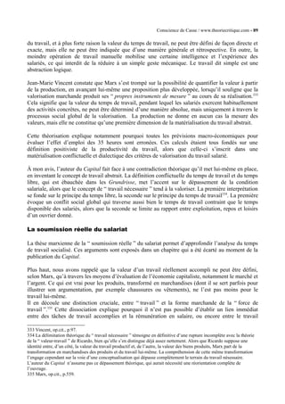 Conscience de Casse / www.theoriecritique.com - 89 
du travail, et à plus forte raison la valeur du temps de travail, ne peut être défini de façon directe et 
exacte, mais elle ne peut être indiquée que d’une manière générale et rétrospective. En outre, la 
moindre opération de travail manuelle mobilise une certaine intelligence et l’expérience des 
salariés, ce qui interdit de la réduire à un simple geste mécanique. Le travail dit simple est une 
abstraction logique. 
Jean-Marie Vincent constate que Marx s’est trompé sur la possibilité de quantifier la valeur à partir 
de la production, en avançant lui-même une proposition plus développée, lorsqu’il souligne que la 
valorisation marchande produit ses “ propres instruments de mesure ” au cours de sa réalisation.333 
Cela signifie que la valeur du temps de travail, pendant lequel les salariés exercent habituellement 
des activités concrètes, ne peut être déterminé d’une manière absolue, mais uniquement à travers le 
processus social global de la valorisation. La production ne donne en aucun cas la mesure des 
valeurs, mais elle ne constitue qu’une première dimension de la matérialisation du travail abstrait. 
Cette théorisation explique notamment pourquoi toutes les prévisions macro-économiques pour 
évaluer l’effet d’emploi des 35 heures sont erronées. Ces calculs étaient tous fondés sur une 
définition positiviste de la productivité du travail, alors que celle-ci s’inscrit dans une 
matérialisation conflictuelle et dialectique des critères de valorisation du travail salarié. 
À mon avis, l’auteur du Capital fait face à une contradiction théorique qu’il met lui-même en place, 
en inventant le concept de travail abstrait. La définition conflictuelle du temps de travail et du temps 
libre, qui est ébauchée dans les Grundrisse, met l’accent sur le dépassement de la condition 
salariale, alors que le concept de “ travail nécessaire ” tend à la valoriser. La première interprétation 
se fonde sur le principe du temps libre, la seconde sur le principe du temps de travail334. La première 
évoque un conflit social global qui traverse aussi bien le temps de travail contraint que le temps 
disponible des salariés, alors que la seconde se limite au rapport entre exploitation, repos et loisirs 
d’un ouvrier donné. 
La soumission réelle du salariat 
La thèse marxienne de la “ soumission réelle ” du salariat permet d’approfondir l’analyse du temps 
de travail socialisé. Ces arguments sont exposés dans un chapitre qui a été écarté au moment de la 
publication du Capital. 
Plus haut, nous avons rappelé que la valeur d’un travail réellement accompli ne peut être défini, 
selon Marx, qu’à travers les moyens d’évaluation de l’économie capitaliste, notamment le marché et 
l’argent. Ce qui est vrai pour les produits, transformé en marchandises (dont il se sert parfois pour 
illustrer son argumentation, par exemple chaussures ou vêtements), ne l’est pas moins pour le 
travail lui-même. 
Il en découle une distinction cruciale, entre “ travail ” et la forme marchande de la “ force de 
travail ”.335 Cette dissociation explique pourquoi il n’est pas possible d’établir un lien immédiat 
entre des tâches de travail accomplies et la rémunération en salaire, ou encore entre le travail 
333 Vincent, op.cit., p.97. 
334 La délimitation théorique du “ travail nécessaire ” témoigne en définitive d’une rupture incomplète avec la théorie 
de la “ valeur-travail ” de Ricardo, bien qu’elle s’en distingue déjà assez nettement. Alors que Ricardo suppose une 
identité entre, d’un côté, la valeur du travail productif et, de l’autre, la valeur des biens produits, Marx part de la 
transformation en marchandises des produits et du travail lui-même. La compréhension de cette même transformation 
l’engage cependant sur la voie d’une conceptualisation qui dépasse complètement le terrain du travail nésessaire. 
L’auteur du Capital n’assume pas ce dépassement théorique, qui aurait nécessité une réorientation complète de 
l’ouvrage. 
335 Marx, op.cit., p.559. 
 