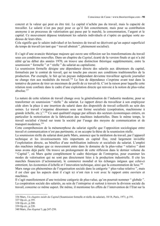 Conscience de Casse / www.theoriecritique.com - 90 
concret et la valeur qui peut en être tiré. Le capital n’achète pas du travail, mais la capacité de 
travailler. Le salarié n’est pas payé pour ce qu’il fait concrètement, mais pour sa contribution 
anonyme à un processus de valorisation qui passe par le marché, la consommation, l’argent et le 
capital. Ce mouvement dépasse totalement les salariés individuels et s’opère en quelque sorte au-dessus 
de leurs têtes. 
Cela signifie que le salaire individuel et les horaires de travail ne décrivent qu’un aspect superficiel 
du temps de travail (en tant que “ travail abstrait ”, pleinement socialisé). 
Il s’agit d’une avancée théorique majeure qui ouvre une réflexion sur les transformations du travail 
sous ces conditions nouvelles. Dans un chapitre du Capital, écarté de la version finale et qui n’a été 
édité qu’au début des années 1970, on trouve une distinction théorique supplémentaire, entre la 
soumission “ formelle ” et “ réelle ” du salariat au capitalisme. 
La soumission formelle désigne une dépendance directe des salariés aux détenteurs du capital, 
formalisée par le contrat de travail, qui ne touche pas encore aux conditions traditionnelles de la 
production. Par exemple, le fait qu’un paysan indépendant devienne travailleur agricole journalier 
ne change rien aux modalités du travail.336 Le lien de dépendance s’exprime avant tout dans la 
tentative du patron de tirer un maximum de profit de ce travail-là. C’est la raison pour laquelle cette 
relation reste confinée dans le cadre d’une exploitation directe qui renvoie à la notion de plus-value 
absolue.337 
La nature de cette relation de travail change avec la généralisation de l’industrie moderne, pour se 
transformer en soumission “ réelle ” du salariat. Le rapport direct du travailleur à son employeur 
cède alors la place à une insertion du salarié dans des dispositifs de travail collectifs au sein des 
usines. Le travail s’organise désormais sous une forme socialisée (coopération, machinisme à 
grande échelle, etc.),”.338 Ce saut qualitatif engage par ailleurs des secteurs économiques entiers, en 
particulier la motorisation de la fabrication des machines industrielles. Dans le même temps, le 
travail socialisé s’étend sur toute la société par l’usage des moyens de communication et de 
transport modernes.339 
Cette compréhension de la métamorphose du salariat signifie que l’opposition sociologique entre 
travail et communication n’est pas pertinente, si on accepte la thèse de la soumission réelle. 
La soumission réelle du salariat dont parle Marx, annonce que la médiation du travail, par l’appareil 
technique et les investissements très importants en capital fixe, rend largement invisible 
l’exploitation directe, au bénéfice d’une mobilisation indirecte et socialisée du salariat. L’emploi 
des machines indique que ce mouvement entre dans le domaine de la plus-value “ relative ” dont 
nous avons déjà parlé. On trouve un prolongement de cette réflexion dans le dernier volume du 
“ Capital ”, où Marx quitte complètement le cadre théorique de l’entreprise, pour examiner les 
modes de valorisation qui ne sont pas directement liées à la production industrielle. Il cite les 
marchés financiers (l’actionnariat), le commerce mondial et les échanges inégaux que celui-ci 
entretient, les économies d’échelle et l’innovation technique, ainsi que la consommation de luxe.340 
Marx range ces phénomènes de l’organisation sociale dans la catégorie “ plus-value relative ”, mais 
il est clair que les aspects dont il s’agit ici n’ont rien à voir avec le rapport entre ouvriers et 
machines. 
Il s’agit manifestement d’une troisième catégorie de plus-value, qu’on pourrait nommer “ globale ”. 
La coopération sociale des salariés, au sein de l’entreprise et surtout à travers la division sociale du 
travail, concerne ce même aspect. De même, il mentionne les effets de l’intervention de l’Etat sur la 
336 Marx, Un chapitre inédit du Capital (Soumission formelle et réelle du salariat), 10/18, Paris, 1971, p.191. 
337 Op.cit., p.195. 
338 Op.cit., p.200. 
339 Op.cit., p.220. 
340 Marx, Das Kapital 3, pp.247-250. 
 