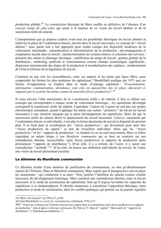 Conscience de Casse / www.theoriecritique.com - 91 
production globale.341 La construction théorique de Marx souffre en définitive de l’absence d’un 
concept élargi de plus-value qui serait à la hauteur de sa vision du travail abstrait et de la 
soumission réelle du salariat. 
L’interprétation que je propose explore avant tout les possibilités théoriques du travail abstrait et 
relativise la place de l’exploitation directe, inscrite dans le travail nécessaire. Le concept de “ travail 
abstrait ” nous paraît tout à fait approprié pour rendre compte des dispositifs modernes de la 
valorisation marchande : automatisation et informatisation de la production ; néo-management et 
coopération sociale dans le travail ; intellectualisation de certains métiers et extension des services ; 
précarité des statuts et chômage chronique ; redéfinition du temps de travail ; gestion globale de la 
distribution ; marketing, publicité et consommation comme champs économiques significatifs ; 
dispersion internationale des étapes de la production et mondialisation des capitaux ; modernisation 
de l’Etat et réforme de la législation du travail… 
Comment ne pas voir les ressemblances, entre ses aspects et les pistes que lance Marx, pour 
comprendre les formes les plus modernes du capitalisme ? Baudrillard souligne dès 1971 que ces 
formes d’organisation se fondent dans le mode d’échange capitaliste : “Consommation, 
information, communication, abondance, tout cela est aujourd’hui mis en place, découvert et 
organisé par le système lui-même comme de nouvelles forces productives”.342 
Si nous suivons l’idée marxiennne de la « soumission réelle » du salariat, il faut se référer aux 
concepts qui correspondent à chaque mode de valorisation historique : Au capitalisme développé 
correspond la soumission réelle du salariat. Cependant, l’auteur du Capital ne suit pas son propre 
cheminement conceptuel, quand il applique lui-même une notion “ primitive ” de travail (le travail 
nécessaire) à une situation marquée par le plein développement du capitalisme. Marx dit que la 
soumission réelle du salariat décrit le dépassement du travail nécessaire. Celui-ci, caractérisé par 
l’exploitation directe et individuelle, n’est plus la forme dominante du travail et disparaît du premier 
plan. Il se fond dans la socialisation des “ forces productives ”, qui deviennent pour ainsi dire 
“ forces productives du capital ” et non du travailleur individuel. Alors que les “ forces 
productives ” et les “ rapports de production ” se fondent ici en un seul mouvement, Marx se réfère 
cependant, en même temps, à son Manifeste communiste qui se base au contraire sur une 
contradiction absolue, inconciliable, entre forces productives et rapports de production (plus 
précisément “ rapports de distribution ”). D’un côté, il y a refonte, de l’autre, il y aurait une 
contradiction “ mortelle ”343. D’un côté, on trouve une définition individuelle du travail, de l’autre 
une vision du travail pleinement socialisé. 
Le dilemme du Manifeste communiste 
Ce dilemme résulte d’une tentative de justification du communisme, en tant qu’aboutissement 
naturel de l’Histoire. Dans le Manifeste communiste, Marx espère que la bourgeoisie a mis en place 
les instruments “ qui conduiront à sa mort ” Pour justifier l’abolition du salariat comme résultat 
nécessaire du développement historique, Marx construit une contradiction absolue, entre le travail 
nécessaire et le mode de socialisation du capitalisme, bien qu’il expose lui-même les capacités du 
capitalisme à se métamorphoser. Il cherche néanmoins à concrétiser l’opposition théorique, entre 
production et mode de socialisation, dans les conflits politiques qui portent sur la journée régulière 
341 Marx, Das Kapital 1 (p.104) et 3, p.494. 
342 Jean Baudrillard, La société de consommation, Gallimard, 1970, p.72. 
343 “ Toutes les collisions de l’histoire trouvent leur origine dans la contradiction entre forces productives et rapports 
de production ” citée d’après L’idéologie allemande, ES, Paris p.71. Dans le “ capital ”, Marx parle de “ rapports de 
distribution ” (“ Distributionsverhältnisse ”). 
 