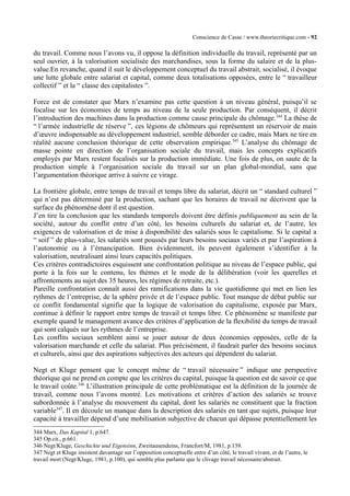 Conscience de Casse / www.theoriecritique.com - 92 
du travail. Comme nous l’avons vu, il oppose la définition individuelle du travail, représenté par un 
seul ouvrier, à la valorisation socialisée des marchandises, sous la forme du salaire et de la plus-value. 
En revanche, quand il suit le développement conceptuel du travail abstrait, socialisé, il évoque 
une lutte globale entre salariat et capital, comme deux totalisations opposées, entre le “ travailleur 
collectif ” et la “ classe des capitalistes ”. 
Force est de constater que Marx n’examine pas cette question à un niveau général, puisqu’il se 
focalise sur les économies de temps au niveau de la seule production. Par conséquent, il décrit 
l’introduction des machines dans la production comme cause principale du chômage.344 La thèse de 
“ l’armée industrielle de réserve ”, ces légions de chômeurs qui représentent un réservoir de main 
d’oeuvre indispensable au développement industriel, semble déborder ce cadre, mais Marx ne tire en 
réalité aucune conclusion théorique de cette observation empirique.345 L’analyse du chômage de 
masse pointe en direction de l’organisation sociale du travail, mais les concepts explicatifs 
employés par Marx restent focalisés sur la production immédiate. Une fois de plus, on saute de la 
production simple à l’organisation sociale du travail sur un plan global-mondial, sans que 
l’argumentation théorique arrive à suivre ce virage. 
La frontière globale, entre temps de travail et temps libre du salariat, décrit un “ standard culturel ” 
qui n’est pas déterminé par la production, sachant que les horaires de travail ne décrivent que la 
surface du phénomène dont il est question. 
J’en tire la conclusion que les standards temporels doivent être définis publiquement au sein de la 
société, autour du conflit entre d’un côté, les besoins culturels du salariat et, de l’autre, les 
exigences de valorisation et de mise à disponibilité des salariés sous le capitalisme. Si le capital a 
“ soif ” de plus-value, les salariés sont poussés par leurs besoins sociaux variés et par l’aspiration à 
l’autonomie ou à l’émancipation. Bien évidemment, ils peuvent également s’identifier à la 
valorisation, neutralisant ainsi leurs capacités politiques. 
Ces critères contradictoires esquissent une confrontation politique au niveau de l’espace public, qui 
porte à la fois sur le contenu, les thèmes et le mode de la délibération (voir les querelles et 
affrontements au sujet des 35 heures, les régimes de retraite, etc.). 
Pareille confrontation connaît aussi des ramifications dans la vie quotidienne qui met en lien les 
rythmes de l’entreprise, de la sphère privée et de l’espace public. Tout manque de débat public sur 
ce conflit fondamental signifie que la logique de valorisation du capitalisme, exposée par Marx, 
continue à définir le rapport entre temps de travail et temps libre. Ce phénomène se manifeste par 
exemple quand le management avance des critères d’application de la flexibilité du temps de travail 
qui sont calqués sur les rythmes de l’entreprise. 
Les conflits sociaux semblent ainsi se jouer autour de deux économies opposées, celle de la 
valorisation marchande et celle du salariat. Plus précisément, il faudrait parler des besoins sociaux 
et culturels, ainsi que des aspirations subjectives des acteurs qui dépendent du salariat. 
Negt et Kluge pensent que le concept même de “ travail nécessaire ” indique une perspective 
théorique qui ne prend en compte que les critères du capital, puisque la question est de savoir ce que 
le travail coûte.346 L’illustration principale de cette problématique est la définition de la journée de 
travail, comme nous l’avons montré. Les motivations et critères d’action des salariés se trouve 
subordonnée à l’analyse du mouvement du capital, dont les salariés ne constituent que la fraction 
variable347. Il en découle un manque dans la description des salariés en tant que sujets, puisque leur 
capacité à travailler dépend d’une mobilisation subjective de chacun qui dépasse potentiellement les 
344 Marx, Das Kapital 1, p.647. 
345 Op.cit., p.661. 
346 Negt/Kluge, Geschichte und Eigensinn, Zweitausendeins, Francfort/M, 1981, p.139. 
347 Negt et Kluge insistent davantage sur l’opposition conceptuelle entre d’un côté, le travail vivant, et de l’autre, le 
travail mort (Negt/Kluge, 1981, p.100), qui semble plus parlante que le clivage travail nécessaire/abstrait. 
 