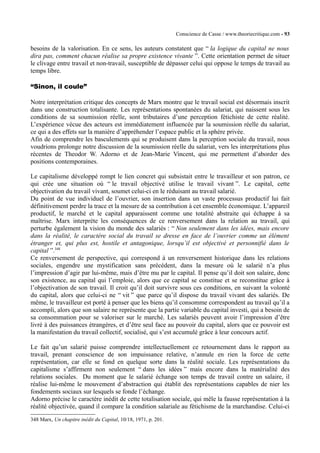 Conscience de Casse / www.theoriecritique.com - 93 
besoins de la valorisation. En ce sens, les auteurs constatent que “ la logique du capital ne nous 
dira pas, comment chacun réalise sa propre existence vivante ”. Cette orientation permet de situer 
le clivage entre travail et non-travail, susceptible de dépasser celui qui oppose le temps de travail au 
temps libre. 
“Sinon, il coule” 
Notre interprétation critique des concepts de Marx montre que le travail social est désormais inscrit 
dans une construction totalisante. Les représentations spontanées du salariat, qui naissent sous les 
conditions de sa soumission réelle, sont tributaires d’une perception fétichiste de cette réalité. 
L’expérience vécue des acteurs est immédiatement influencée par la soumission réelle du salariat, 
ce qui a des effets sur la manière d’appréhender l’espace public et la sphère privée. 
Afin de comprendre les basculements qui se produisent dans la perception sociale du travail, nous 
voudrions prolonge notre discussion de la soumission réelle du salariat, vers les interprétations plus 
récentes de Theodor W. Adorno et de Jean-Marie Vincent, qui me permettent d’aborder des 
positions contemporaines. 
Le capitalisme développé rompt le lien concret qui subsistait entre le travailleur et son patron, ce 
qui crée une situation où “ le travail objectivé utilise le travail vivant ”. Le capital, cette 
objectivation du travail vivant, soumet celui-ci en le réduisant au travail salarié. 
Du point de vue individuel de l’ouvrier, son insertion dans un vaste processus productif lui fait 
définitivement perdre la trace et la mesure de sa contribution à cet ensemble économique. L’appareil 
productif, le marché et le capital apparaissent comme une totalité abstraite qui échappe à sa 
maîtrise. Marx interprète les conséquences de ce renversement dans la relation au travail, qui 
perturbe également la vision du monde des salariés : “ Non seulement dans les idées, mais encore 
dans la réalité, le caractère social du travail se dresse en face de l’ouvrier comme un élément 
étranger et, qui plus est, hostile et antagonique, lorsqu’il est objectivé et personnifié dans le 
capital ”.348 
Ce renversement de perspective, qui correspond à un renversement historique dans les relations 
sociales, engendre une mystification sans précédent, dans la mesure où le salarié n’a plus 
l’impression d’agir par lui-même, mais d’être mu par le capital. Il pense qu’il doit son salaire, donc 
son existence, au capital qui l’emploie, alors que ce capital se constitue et se reconstitue grâce à 
l’objectivation de son travail. Il croit qu’il doit survivre sous ces conditions, en suivant la volonté 
du capital, alors que celui-ci ne “ vit ” que parce qu’il dispose du travail vivant des salariés. De 
même, le travailleur est porté à penser que les biens qu’il consomme correspondent au travail qu’il a 
accompli, alors que son salaire ne représente que la partie variable du capital investi, qui a besoin de 
sa consommation pour se valoriser sur le marché. Les salariés peuvent avoir l’impression d’être 
livré à des puissances étrangères, et d’être seul face au pouvoir du capital, alors que ce pouvoir est 
la manifestation du travail collectif, socialisé, qui s’est accumulé grâce à leur concours actif. 
Le fait qu’un salarié puisse comprendre intellectuellement ce retournement dans le rapport au 
travail, prenant conscience de son impuissance relative, n’annule en rien la force de cette 
représentation, car elle se fond en quelque sorte dans la réalité sociale. Les représentations du 
capitalisme s’affirment non seulement “ dans les idées ” mais encore dans la matérialité des 
relations sociales. Du moment que le salarié échange son temps de travail contre un salaire, il 
réalise lui-même le mouvement d’abstraction qui établit des représentations capables de nier les 
fondements sociaux sur lesquels se fonde l’échange. 
Adorno précise le caractère inédit de cette totalisation sociale, qui mêle la fausse représentation à la 
réalité objectivée, quand il compare la condition salariale au fétichisme de la marchandise. Celui-ci 
348 Marx, Un chapitre inédit du Capital, 10/18, 1971, p. 201. 
 