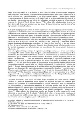 Conscience de Casse / www.theoriecritique.com - 94 
efface le caractère social de la production au profit de la circulation de marchandises anonymes, 
interchangeables sur le marché, et qui paraissent contenir une valeur particulière, alors que c’est le 
travail social qui leur a conféré leur valeur et leur utilité. Adorno constate : “ Même si nous sommes 
en mesure de percer la fausse apparence de la société, cela ne modifie pas l’aspect fétichiste de la 
marchandise : tout commerçant qui calcule ses affaires est obligé de se comporter d’une manière 
conforme à ce fétiche. S’il ne le fait pas, il coule. ”349 De même, si les salariés veulent vivre de leur 
force de travail, ils doivent accepter que leur temps de travail s’exprime sous la forme d’une 
représentation abstraite, le salaire. 
Marx parle à ce propos de “ formes de pensée objectives ”, puisque la pensée doit tenir compte de 
l’objectivité de la situation sociale.350 Loin de ne constituer qu’une perception illusoire de la réalité, 
les représentations abstraites décrivent une forme ultime de la réalité sociale, en signant la priorité 
des marchandises objectivées devant les relations humaines. Le renversement historique qui s’est 
opéré dans les relations sociales se répercute ainsi dans le changement des catégories de la réalité. 
La valorisation des marchandises quitte ainsi la problématique de l’exploitation et de l’aliénation du 
producteur, pour se présenter comme une contrainte sociale “ universelle ”. Jean-Marie Vincent 
présente les caractéristiques de cette contrainte : “se vendre, se faire apprécier en tant que porteur 
de force de travail mesurable, faire entrer les autres dans des activités de valorisation, développer 
des activités stratégiques de valorisation en leur subordonnant les autres activités (notamment 
affectives)… ”.351 
Dans cette optique, l’analyse critique du capitalisme, menée par Marx, ouvre la voie à une critique 
sociologique des formes sociales et des pratiques. L’enchantement devant le pouvoir suggestif de la 
marchandise, les représentations fétichistes, le mode de consommation et les attitudes individuelles, 
possessives, qui se fondent sur la soumission réelle du salariat, coiffent en grande partie la vie 
sociale. Vincent résume : “ La vie des individus est marquée par la logique de valorisation, et les 
formes de vie (le vécu, le quotidien) s’adaptent aux formes de la valeur, c’est-à-dire aux choses 
sociales ”.352 Il s’agit d’une interprétation du fétichisme de la marchandise marxien qui permet de 
comprendre comment le vécu participe à la valorisation du capital. En parlant d’une “ reproduction 
élargie ”, il songe à des domaines de la vie sociale qui ont une importance propre, mais qui ne 
décrivent pas directement des aspects économiques, notamment les domaines “ cognitifs, pratico-éthiques, 
pratico-techniques, sensuel-libidinaux, etc. ”, et qui font largement l’objet de la “ vie 
quotidienne ”.353 Celle-ci constitue un champ de conflit qui entre en correspondance avec celui du 
temps de travail. La vie quotidienne peut être considéré comme l’un des champs de bataille, où les 
temporalités du temps de travail et du temps libre s’entrecroisent. 
Le constat de Vincent, selon lequel les formes de vie s’adaptent aux choses sociales, rappelle 
l’analyse d’Adorno et Horkheimer, selon laquelle les individus modernes ne disposent plus 
d’espaces leur permettant de récolter des expériences directes, authentiques, sous les conditions de 
ces représentations et médiatisations détournées. L’expérience sensible bute sur des échanges 
sociaux qui sont réglés par des choses (marchandises, argent, techniques), tandis que la culture et la 
communication passent par le filtre uniformisant d’une industrie standardisée, l’industrie de la 
culture.354 Chez Adorno, les abstractions sociales qui forment la réalité moderne, le monde 
administré, la soumission réelle du salariat, l’industrie de la culture et la valorisation marchande de 
la vie, forment une totalité sociale répressive qui laisse peu de place à une vie individuelle 
particulière et autonome. Le général prime sur le particulier. 
349 Adorno, “Marx und die Grundbegriffe der Soziologie” in : Backhaus, Dialektik der Wertform, ça ira, 1997, p.509. 
350 Backhaus, op.cit., p.18. 
351 J.M.Vincent, Max Weber ou la démocratie inachevée, Le Félin, 1998, p.80. 
352 Vincent, op.cit., p.231. 
353 Voir J.M. Vincent, Critique du travail, PUF, 1987. 
354 Adorno/Horkheimer, Dialektik der Aufklärung, 1944/1990, p.128. 
 