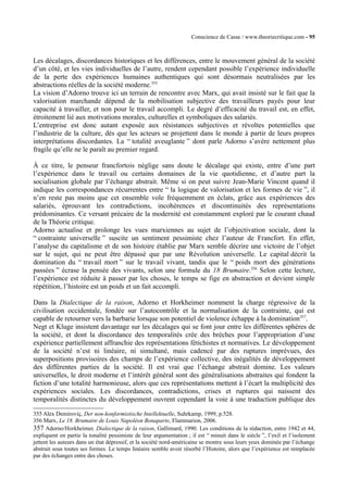 Conscience de Casse / www.theoriecritique.com - 95 
Les décalages, discordances historiques et les différences, entre le mouvement général de la société 
d’un côté, et les vies individuelles de l’autre, rendent cependant possible l’expérience individuelle 
de la perte des expériences humaines authentiques qui sont désormais neutralisées par les 
abstractions réelles de la société moderne.355 
La vision d’Adorno trouve ici un terrain de rencontre avec Marx, qui avait insisté sur le fait que la 
valorisation marchande dépend de la mobilisation subjective des travailleurs payés pour leur 
capacité à travailler, et non pour le travail accompli. Le degré d’efficacité du travail est, en effet, 
étroitement lié aux motivations morales, culturelles et symboliques des salariés. 
L’entreprise est donc autant exposée aux résistances subjectives et révoltes potentielles que 
l’industrie de la culture, dès que les acteurs se projettent dans le monde à partir de leurs propres 
interprétations discordantes. La “ totalité aveuglante ” dont parle Adorno s’avère nettement plus 
fragile qu’elle ne le paraît au premier regard. 
À ce titre, le penseur francfortois néglige sans doute le décalage qui existe, entre d’une part 
l’expérience dans le travail ou certains domaines de la vie quotidienne, et d’autre part la 
socialisation globale par l’échange abstrait. Même si on peut suivre Jean-Marie Vincent quand il 
indique les correspondances récurrentes entre “ la logique de valorisation et les formes de vie ”, il 
n’en reste pas moins que cet ensemble vole fréquemment en éclats, grâce aux expériences des 
salariés, éprouvant les contradictions, incohérences et discontinuités des représentations 
prédominantes. Ce versant précaire de la modernité est constamment exploré par le courant chaud 
de la Théorie critique. 
Adorno actualise et prolonge les vues marxiennes au sujet de l’objectivation sociale, dont la 
“ contrainte universelle ” suscite un sentiment pessimiste chez l’auteur de Francfort. En effet, 
l’analyse du capitalisme et de son histoire établie par Marx semble décrire une victoire de l’objet 
sur le sujet, qui ne peut être dépassé que par une Révolution universelle. Le capital décrit la 
domination du “ travail mort ” sur le travail vivant, tandis que le “ poids mort des générations 
passées ” écrase la pensée des vivants, selon une formule du 18 Brumaire.356 Selon cette lecture, 
l’expérience est réduite à passer par les choses, le temps se fige en abstraction et devient simple 
répétition, l’histoire est un poids et un fait accompli. 
Dans la Dialectique de la raison, Adorno et Horkheimer nomment la charge régressive de la 
civilisation occidentale, fondée sur l’autocontrôle et la normalisation de la contrainte, qui est 
capable de retourner vers la barbarie lorsque son potentiel de violence échappe à la domination357. 
Negt et Kluge insistent davantage sur les décalages qui se font jour entre les différentes sphères de 
la société, et dont la discordance des temporalités crée des brèches pour l’appropriation d’une 
expérience partiellement affranchie des représentations fétichistes et normatives. Le développement 
de la société n’est ni linéaire, ni simultané, mais cadencé par des ruptures imprévues, des 
superpositions provisoires des champs de l’expérience collective, des inégalités de développement 
des différentes parties de la société. Il est vrai que l’échange abstrait domine. Les valeurs 
universelles, le droit moderne et l’intérêt général sont des généralisations abstraites qui fondent la 
fiction d’une totalité harmonieuse, alors que ces représentations mettent à l’écart la multiplicité des 
expériences sociales. Les discordances, contradictions, crises et ruptures qui naissent des 
temporalités distinctes du développement ouvrent cependant la voie à une traduction publique des 
355 Alex Demiroviç, Der non-konformistische Intellektuelle, Suhrkamp, 1999, p.528. 
356 Marx, Le 18. Brumaire de Louis Napoléon Bonaparte, Flammarion, 2006. 
357 Adorno/Horkheimer, Dialectique de la raison, Gallimard, 1990. Les conditions de la rédaction, entre 1942 et 44, 
expliquent en partie la tonalité pessimiste de leur argumentation ; il est “ minuit dans le siècle ”, l’exil et l’isolement 
jettent les auteurs dans un état dépressif, et la société nord-américaine se montre sous leurs yeux dominée par l’échange 
abstrait sous toutes ses formes. Le temps linéaire semble avoir résorbé l’Histoire, alors que l’expérience est remplacée 
par des échanges entre des choses. 
 