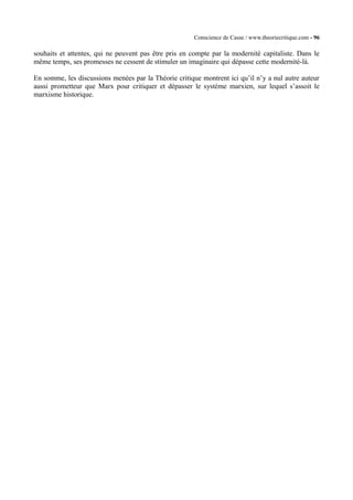 Conscience de Casse / www.theoriecritique.com - 96 
souhaits et attentes, qui ne peuvent pas être pris en compte par la modernité capitaliste. Dans le 
même temps, ses promesses ne cessent de stimuler un imaginaire qui dépasse cette modernité-là. 
En somme, les discussions menées par la Théorie critique montrent ici qu’il n’y a nul autre auteur 
aussi prometteur que Marx pour critiquer et dépasser le système marxien, sur lequel s’assoit le 
marxisme historique. 
 