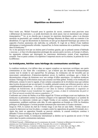 Conscience de Casse / www.theoriecritique.com - 97 
8 
Répétition ou dissonance ? 
Voici trente ans, Michel Foucault posa la question de savoir, comment nous pouvions nous 
« débarrasser du marxisme », ce poids doctrinaire du siècle passé, tout en maintenant une critique 
émancipatrice.358 Ici, je ne cherche pas à rassurer les marxistes doctrinaires, grâce à un discours 
moraliste ou passionnel, qui voudrait liquider l’héritage libertaire de Marx, mais au contraire à les 
déstabiliser. Il s’agit de déconstruire le marxisme en tant qu’un dispositif historique qui entrave les 
capacités d’action autonomes des individus ou collectifs. Il s’agit de se libérer d’une tradition 
idéologique et institutionnelle refroidie. Aujourd’hui, la forme maintenue de ce problème s’exprime 
dans le trotskysme.359 
Au vu du spectacle livré par un énième parti d’extrême gauche, qui se prétend comme d’habitude 
« nouveau », et face à la décomposition prolongée des anciens partis ouvriers, en Europe et ailleurs, 
les arguments critiques qui interrogent les marxismes doctrinaires restent d’une inquiétante 
actualité. Tout se passe comme si la répétition l’emportait encore sur la création, la pulsion de vie et 
la différence. 
Le trotskysme, héritier sans héritage du communisme soviétique 
La tradition trotskyste s’est définie dans un rapport complexe au marxisme soviétique, aux partis 
communistes et aux Etats dits « socialistes », qui n’étaient que des dictatures bureaucratiques 
comme tout le monde le sait aujourd’hui. En pratique, les trotskystes ont été travaillés par un 
mouvement contradictoire d’attraction-répulsion envers la tradition soviétique, qui a freiné la 
déconstruction critique du léninisme avec son cortège d’effets autoritaires. La tradition trotskyste 
réclame l’héritage de la Révolution russe sans assumer son bilan global. Trotsky et les trotskystes se 
définissent, comme le nom le signale, d’une certaine conception de la révolution russe qui culmine 
dans la prise du pouvoir par un seul parti. Ce modèle, présenté comme une référence positive, tait sa 
complémentarité désastreuse : « On parle peu des effets ravageurs de la guerre civile sur la culture 
politique du bolchévisme, de la tendance à voir dans la violence systématisée et organisée en 
instrument privilégié et pour transformer les rapports sociaux, et dans le volontarisme du parti et 
de l’Etat un moyen essentiel des masses populaires. »360 
Confrontés aux crimes de Staline et au bilan négatif de l’Union soviétique avant son implosion, les 
trotskystes se présentent comme les premiers critiques et les opposants historiques à ce système de 
domination. La répression violente qui a frappé Trotsky et ses soutiens, orchestrée par les partis 
communistes, semblent confirmer cette idée. Si cette opposition est frontale en 1938, les frontières 
politiques et idéologiques s’avèrent pourtant nettement plus mouvantes à d’autres moments ... 
Jusqu’en 1924, le soutien du chef de l’Armée rouge à son Etat est sans faille ; Trotsky assure et 
assume la répression sur tous les plans, y compris contre les oppositions de gauche (Cronstadt, etc.). 
Après être entré en opposition frontale au pouvoir stalinien, le courant trotskyste continue à 
défendre l’Union soviétique, de façon inconditionnelle. 
Pendant la guerre froide, le trotskysme international se déchire sur la question de savoir s’il faut 
entrer dans les partis communistes nationaux. 
358 Michel Foucault, « Méthodologie pour la connaissance du monde : Comment se débarrasser du marxisme ? », 
entretien avec Umi Yoshimoto réalisé en 1978, in : Foucault, Dits et écrits 2, Gallimard, 2001. 
359 Voir Jean-Marie Vincent, « Comment se débarrasser du marxisme ? » in : Autre Marx, ed. Page 2, 2001. 
360 Jean-Marie Vincent, « Le trotskysme dans l’Histoire », Critique communiste N.172, 2004, p.42. 
 