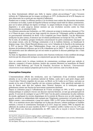 Conscience de Casse / www.theoriecritique.com - 98 
La 4ème Internationale défend sans faille le régime cubain pro-soviétique,361 puis l’invasion 
militaire de l’Afghanistan par les troupes soviétiques en 1979 (la direction de la LCR française est 
alors désavouée sur ce point par une majorité d’adhérents). 
Pendant tout ce temps, la référence positive à la révolution russe amène des discussions incessantes 
et irrésolues sur la date, à partir de laquelle la Russie soviétique aurait trahi les idéaux communistes, 
puis sur la nature politique du régime soviétique. Le jargon trotskyste évoque des « Etats ouvriers 
dégénérés » et parie jusqu’au dernier moment sur une révolution ouvrière contre les Etats 
bureaucratiques, en attendant Godot. 
Les réformes amorcées par Gorbatchev, en 1985, relancent un temps le trotskysme allemand, à l’Est 
et à l’Ouest du pays, avant qu’une large majorité de citoyens de l’Allemagne unifiée ne plébiscite 
un gouvernement nationaliste de droite. Cela n’empêche pas Ernest Mandel, l’un des théoriciens 
trotskystes les plus connus, d’annoncer une révolution prolétarienne en Europe de l’Est, en 1990. 
Par la suite, de nombreux groupes trotskystes concurrencent les partis communistes classiques sur 
leur propre terrain, celui de l’héritage communiste et de la tradition léniniste, en brandissant le 
drapeau rouge. Ainsi, Daniel Bensaïd dénonce avec verve l’abandon de la faucille et du marteau par 
le PCF en janvier 1994, dans l’hébdomadaire Rouge, tout en insistant sur la pertinence de la 
dictature du prolétariat (référence que la LCR n’abandonne qu’en 2003).362 En 1993, la direction de 
LO sanctionne aussi des adhérents qui ont osé mettre en question le discours pathétique des « Etats 
dégénérés ». 
Au fond, les légendaires dissensions sectaires entre fractions trotskystes rivales semblent davantage 
motivées par des désaccords tactiques ou conjoncturels que par des ruptures de principe. 
Avec un certain recul, la critique trotskyste du communisme soviétique paraît peu radicale et 
aléatoire, comparée à d’autres positions, portées des courants libertaires ou anarchistes de Daniel 
Guérin à John Holloway, par l’Ecole de Francfort, Socialisme ou Barbarie, l’Internationale 
situationniste et aux analyses proposées par la revue Futur antérieur, suite à la chute du mur. 
L’exception française 
L’internationalisme affiché des trotskystes, assis sur l’optimisme d’une révolution mondiale 
attendue et sur le refus du socialisme national de Staline, cache mal à quel point chaque parti 
s’inscrit dans l’histoire singulière de son pays, au Brésil, au Sri Lanka ou en France, seul pays au 
monde où les amis d’Arlette Laguiller ont une existence politique. Cette spécificité nationale n’a 
rien de fortuit, mais doit être replacée dans l’histoire française, où le trotskysme apparaît 
globalement comme une fraction du mouvement communiste dominant. 
Depuis la Libération jusqu’à l’effondrement de l’Union soviétique en 1991, le PCF a marqué le 
champ politique et syndical à travers son discours marxiste-léniniste, en tant que principal parti de 
gauche. Il convient de souligner ici que le PCF était l’un des partis communistes les plus staliniens 
du monde, appliquant les recettes dogmatiques de la centrale de Moscou avec un zèle singulier. La 
gauche socialiste ou indépendante était marquée par l’hégémonie communiste à tel point qu’elle se 
définit comme « non-communiste » jusqu’aux années 1990. Le PCF prime électoralement jusqu’en 
1981, et se maintient encore plus longtemps sur le plan des discours, cultures politiques et modèles 
militants, à travers le communisme municipal et la CGT. Jusqu’aux années 1980, la majorité des 
adhérents du syndicat est aussi membre du PCF.363 La tradition semble s’arrêter avec les 1,9% que 
le PCF obtient aux élections présidentielles de 2007, mais elle se recycle à travers l’activisme 
trotskyste. 
361 Sauf LO, refusant de soutenir le régime cubain « petit-bourgeois ». 
362 La presse trotskyste est archivée à la BPI - Centre Pompidou (p.ex. les hebdomadaires Lutte ouvrière, Informations 
ouvrières et Rouge). 
363 Jan Spurk, Soziologie des französischen Arbeiterbewegung, Argument, 1987. 
 