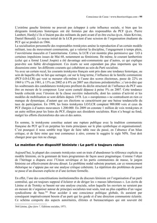 Conscience de Casse / www.theoriecritique.com - 99 
L’extrême gauche léniniste ne pouvait pas échapper à cette influence sociale, si bien que les 
dirigeants trotskystes historiques ont été formées par des responsables du PCF (p.ex. Pierre 
Lambert, Hardy) s’ils n’étaient pas des militants du parti avant d’en être exclus (p.ex. Alain Krivine, 
Daniel Bensaïd). Le noyau initial de la LCR provient d’une scission de l’organisation étudiante du 
PCF qui se produit en 1966. 
La socialisation personnelle des responsables trotskystes amène la reproduction d’un certain modèle 
militant, issu du mouvement communiste, qui a valorisé la discipline, l’engagement à temps plein, 
l’ouvriérisme masculin et l’autoritarisme. Certes, la LCR s’est montrée plus permissive que LO à 
certaines impulsions issues de Mai 68, notamment au féminisme. De même, le courant lambertiste 
(celui qui a formé Lionel Jospin) a été davantage anti-communiste que d’autres, ce qui explique 
peut-être son faible développement. Ces écarts ne sont cependant pas plus importants que les 
dissensions entre les différents courants qui cohabitent au sein du Parti socialiste. 
Vu avec un certain recul, les courants trotskystes français sont pris dans une tendance historique, au 
sein de laquelle elle ne fait que surnager, car sur le long terme, l’influence de la famille communiste 
(PCF-LO-LCR) qui veut se mesurer elle-même à l’aune des scores électoraux, passe de 22% en 
1969 à 17% en 1981, à 13% en 2002 et à 8% en 2007 aux élections présidentielles ; c’est-à-dire que 
les soubresauts des candidatures trotskystes profitent du déclin structurel de l’influence du PCF sans 
être en mesure de le compenser. Leur score cumulé dépasse à peine 5% en 2007. Cette tendance 
lourde coïncide avec l’érosion de la classe ouvrière industrielle, dont les centres d’activité et les 
modèles de mobilisation se sont défaits depuis 1978. Les « européennes » ne contredisent en rien ce 
manque de dynamique, d’autant que ces élections se caractérisent par une baisse tendancielle du 
taux de participation. En 1999, les listes trotskystes LO/LCR comptent 900.000 voix et ceux du 
PCF élargies à d’autres mouvances 1.200.000. En 2009 on constate 1 million de voix trotskystes et 
un autre million pour les listes du PCF, élargies aux dissidents socialistes. Rien n’a bougé au fond, 
malgré les efforts électoralistes des uns et des autres. 
En somme, le trotskysme constitue autant une rupture publique avec la tradition communiste 
française du PCF qu’il en perpétue les traits principaux sur le plan symbolique et organisationnel. 
C’est pourquoi il nous semble trop léger de faire table rase du passé, en l’absence d’un bilan 
critique, et de faire mine que tout commence à zéro, comme le suggère le sigle NPA. Tout doit 
changer pour que rien ne change. 
Le maintien d’un dispositif léniniste : Le parti a toujours raison 
Aujourd’hui, la plupart des courants trotskystes sont en train d’abandonner la référence explicite au 
modèle léniniste, en la gommant de leurs programmes de façon assez pragmatique. Comme l’objet 
de l’héritage a disparu avec l’Union soviétique et les partis communistes de masse, le jargon 
léniniste est effectivement devenu désuet. Le problème nodal subsiste pourtant, car ce renoncement 
rhétorique ne s’appuie pas sur une analyse critique cohérente. La répétition des problèmes de passé 
se passe d’un discours explicite et d’une écriture formelle. 
En effet, l’une des concrétisations institutionnelles du discours léniniste est l’organisation d’un parti 
centralisé, qui est toujours supposé d’éclairer et de diriger les « masses laborieuses ». Les écrits de 
Lénine et de Trotsky se basent sur une analyse cruciale, selon laquelle les ouvriers ne seraient pas 
en mesure de s’organiser autour de principes socialistes tout seuls, tout au plus capables d’un vague 
syndicalisme de base.364 Pour accéder à une conscience politique globale, ils auraient par 
conséquent impérativement besoin d’un parti qui les guide et d’une direction communiste éclairée. 
Ce schéma comporte des aspects autoritaires, élitistes et bureaucratiques qui ont souvent été 
364 Lénine, Que faire ?, Editions sociales, 1971. 
 