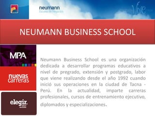 NEUMANN BUSINESS SCHOOL Neumann Business School es una organización dedicada a desarrollar programas educativos a nivel de pregrado, extensión y postgrado, labor que viene realizando desde el año 1992 cuando inició sus operaciones en la ciudad de Tacna - Perú. En la actualidad, imparte carreras profesionales, cursos de entrenamiento ejecutivo, diplomados y especializaciones.  
